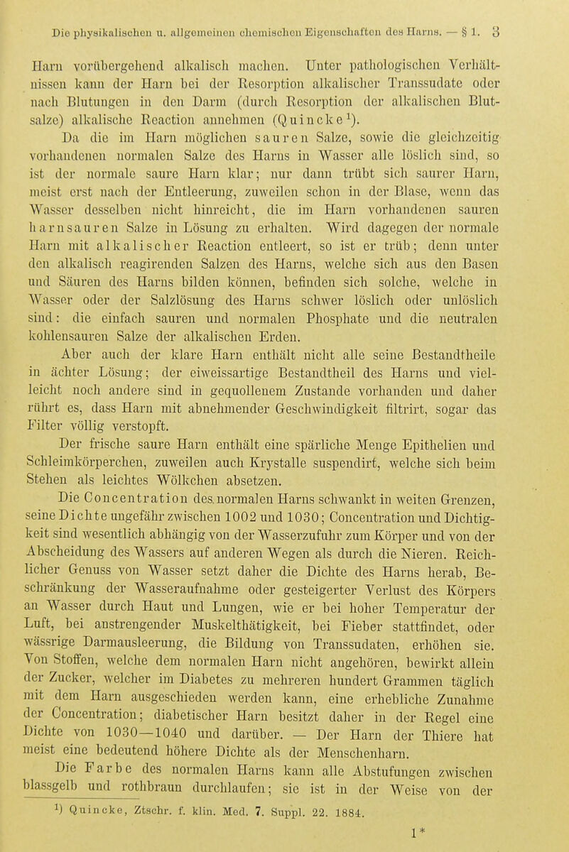 Hanl vorübergehend alkalisch machen. Unter patliologischen Verhält- nissen kann der Harn bei der Kesorption alkalischer Transsudate oder nach Blutungen in den Darm (durch Resorption der alkalischen Blut- salze) alkalische Reaction annehmen (Quincke^). Da die im Harn möglichen sauren Salze, sowie die gleichzeitig vorhandenen normalen Salze des Harns in Wasser alle löslicli sind, so ist der normale saure Plarn klar; nur dann trübt sich saurer Harn, meist erst nach der Entleerung, zuweilen schon in der Blase, wenn das Wasser desselben nicht hinreicht, die im Harn vorhandenen sauren harnsauren Salze in Lösung zu erhalten. Wird dagegen der normale Harn mit alkalischer Reaction entleert, so ist er trüb; denn unter den alkalisch reagirenden Salzen des Harns, welche sich aus den Basen und Säuren des Harns bilden können, befinden sich solche, welche in Wasser oder der Salzlösung des Harns schwer löslich oder unlöslich sind: die einfach sauren und normalen Phosphate und die neutralen kohlensauren Salze der alkalischen Erden. Aber auch der klare Harn enthält nicht alle seine Bestandtheile in ächter Lösung; der eiweissartige Bestandtheil des Harns und viel- leicht noch andere sind in gequollenem Zustande vorhanden und daher rülirt es, dass Harn mit abnehmender Geschwindigkeit filtrirt, sogar das mter völlig verstopft. Der frische saure Harn enthält eine spärliche Menge Epithelien und Schleimkörperchen, zuweilen auch Krystalle suspendirt, welche sich beim Stehen als leichtes Wölkchen absetzen. Die Concentration deanormalen Harns schwankt in weiten Grenzen, seine Dichte ungefähr zwischen 1002 und 1030; Concentration und Dichtig- keit sind wesentlich abhängig von der Wasserzufuhr zum Körper und von der Abscheidung des Wassers auf anderen Wegen als durch die Nieren. Reich- licher Genuss von Wasser setzt daher die Dichte des Harns herab, Be- schränkung der Wasseraufnahme oder gesteigerter Verlust des Körpers an Wasser durch Haut und Lungen, wie er bei hoher Temperatur der Luft, bei anstrengender Muskelthätigkeit, bei Fieber stattfindet, oder wässrige Darmausleerung, die Bildung von Transsudaten, erhöhen sie. Von Stoffen, welche dem normalen Harn nicht angehören, bewirkt allein der Zucker, welcher im Diabetes zu mehreren hundert Grammen täglich mit dem Harn ausgeschieden werden kann, eine erhebliche Zunahme der Concentration; diabetischer Harn besitzt daher in der Regel eine Dichte von 1030—1040 und darüber. — Der Harn der Thiere hat meist eine bedeutend höhere Dichte als der Menschenharn. Die Farbe des normalen Harns kann alle Abstufungen zwischen blassgelb und rothbraun durchlaufen; sie ist in der Weise von der 1) Quincke, Ztschr. f. klin. Med. 7. Suppl. 22. 1884. 1*