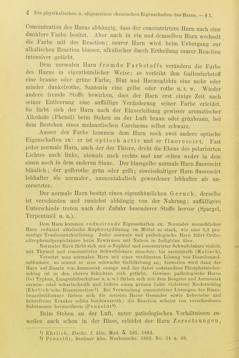 Concentration des Harns abhängig, dass der coneentrirtcro Harn auch eine dunklere Farbe besitzt. Aber auch in ein und demselben Harn wechselt die Farbe mit der Eeaction; saurer Harn wird beim Uebcrgang zur alkalischen lleaction blasser, alkalisclier durch Ertheilung saurer Reaction intensiver gefärbt. Dem normalen Harn fremde Farbstoffe verändern die Farbe des Harns in eigenthümlicher Weise; so verleiht ihm Gallenfarbstoff eine braune oder grüne Farbe, Blut und Haemoglobin eine mehr oder minder dunkelrothe, Santonin eine gelbe oder rothc u. s. w. Wieder andere fremde Stoffe bewirken, dass der Harn erst einige Zeit nach seiner Entleerung eine aufiallige Veränderung seiner Farbe erleidet. So färbt sich der Harn nach der Einverleibung gewisser aromatischer Alkohole (Phenol) beim Stehen an der Luft braun oder grünbraun, bei dem Bestehen eines melanotischen Carcinoms selbst schwarz. Ausser der Farbe kommen dem Harn noch zwei andere optische Eigenschaften zu: er ist optisch activ und er fluorescirt. Fast jeder normale Harn, auch der der Thiere, dreht die Ebene des polarisirten Lichtes nach links, niemals nach i-echts und nur selten weder in dem einen noch in dem anderen Sinne. Der blassgelbe normale Harn fluorescirt bläulich; der gelbrothe grün oder gelb; eiweisshaltiger Harn fluorescirt lebhafter als normaler, ammoniakalisch gewordener lebhafter als un- zersetzter. Der normale Harn besitzt einen eigenthümlichen Geruch, derselbe ist verschieden und zunächst abhängig von der Nahrung; auffälligere Unterschiede treten nach der Zufuhr besonderer Stoffe hervor (Spargel, Terpentinöl u. a.). Dem Harn kommen reducirende Eigenschaften zu. Normaler menschlicher Harn rediicirt alkalische Kuiiferosydlösung im Mittel so stark, wie eine 0,3 pro- centige Traiibenzuckerlösuug. Jeder normale und pathologische Harn führt Ortho- nitrophenolpropiolsäure beim Erwärmen mit Natron in Indigblau über. Normaler Harn fäi'bt sich mit a-Naphtol und concentrirter Schwefelsäure violett, mit Thymol und concentrirter Schwefelsäure Zinnober- bis carrainroth (Molisch). Versetzt man normalen Harn mit einer verdünnten Lösung von Diazobenzol- sulfosäure, so nimmt er eine schwache Gelbfärbung an; bisweilen wird dann der Harn auf Zusatz von Ammoniak orange und der dabei entstandene Phosphatnieder- schlag ist in den oberen Schichten roth gefärbt. Gewisse pathologische Harne (bei Typhus, Lungentuberkulose u. s. w.) färben sich mit dem Keagens und Ammoniak carmin- oder scharlachroth und liefern einen grünen (oder violetten) Niederschlag (Ehr lieh'sehe Diazoreactionl). Bei Verwendung concentrirter Lösungen der Diazo- bcnzolsulfosäure färben sich die meisten Harne Gesunder sowie fiebernder und fieberfreier Kranker schön bordeauxroth; die Keaction scheint von verschiedenen Substanzen herzurühren (Penzoldt''). Beim Stehen an der Luft, unter pathologischen Verhältnissen zu- weilen auch schon in der Blase, erleidet der Harn Zersetzungen, 1) Ehrlich, Ztschr. f. klin. Med. 5. 285. 1882.