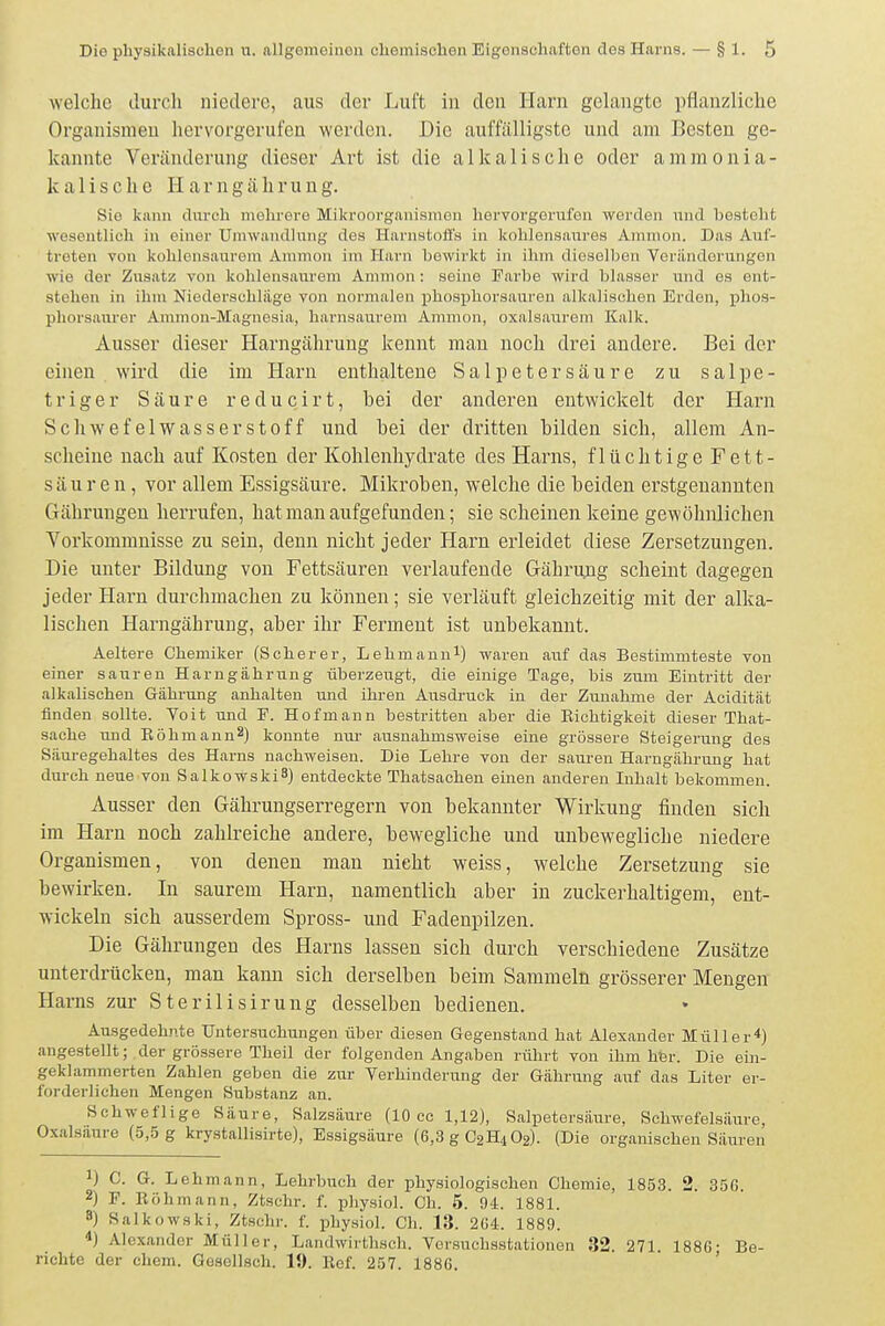 welche durch niedere, aus der Luft in den Hani gelangte pflanzliche Organismen hervorgerufen werden. Die auffälligste und am Besten ge- kannte Veränderung dieser Art ist die alkalische oder ammonia- kalische Harngährung. Sie kann dnrch mehrere Mikroorganismen hervorgerufen werden nnd besteht wesentlich in einer Umwandlung des Harnstoffs in kohlensaures Amnion. Das Auf- treten von kohlensaurem Amnion im Harn bewirkt in ihm dieselben Veränderungen wie der Zusatz von kohlensaurem Amnion: seine Farbe wird blasser und es ent- stehen in ihm Niederschlüge von normalen phosphorsaureu alkalischen Erden, phos- phorsaurer Ammon-Magnosia, harnsaurem Amnion, oxalsauroni Kalk. Ausser dieser Harngährung kennt man noch drei andere. Bei der einen wird die im Harn enthaltene Salpetersäure zu salpe- triger Säure r e d u c i r t, bei der anderen entwickelt der Harn Schwefelwasserstoff und bei der dritten bilden sich, allem An- scheine nach auf Kosten der Kohlenhydrate des Harns, flüchtige Fett- säuren, vor allem Essigsäure. Mikroben, welche die beiden erstgenannten Gähi'ungen herrufen, hat man aufgefunden; sie scheinen keine gewöhnlichen Vorkommnisse zu sein, denn nicht jeder Harn erleidet diese Zersetzungen. Die unter Bildung von Fettsäuren verlaufende Gährung scheint dagegen jeder Harn durchmachen zu können; sie verläuft gleichzeitig mit der alka- lischen Harngährung, aber ihr Ferment ist unbekannt. Aeltere Chemiker (Scherer, Lehmauni) waren auf das Bestimmteste von einer sauren Harngährung überzeugt, die einige Tage, bis zum Eintritt der alkalischeu Gährung anhalten und ihren Avisdruck in der Zunahme der Acidität finden sollte. Veit und E. Hof mann bestritten aber die Eichtigkeit dieser That- sache und Köhmann^) konnte nui' ausnahmsweise eine grössere Steigerung des Säuregehaltes des Harns nachweisen. Die Lehre von der sauren Harngährung hat durch neue von Salkowski^) entdeckte Thatsachen einen anderen Inhalt bekommen. Ausser den Gährungserregern von bekannter Wirkung finden sich im Harn noch zahlreiche andere, bewegliche und unbewegliche niedere Organismen, von denen man nicht weiss, welche Zersetzung sie bewirken. In saurem Harn, namentlich aber in zuckerhaltigem, ent- wickeln sich ausserdem Spross- und Fadenpilzen. Die Gährungen des Harns lassen sich durch verschiedene Zusätze unterdrücken, man kann sich derselben beim Sammeln grösserer Mengen Harns zur Sterilisirung desselben bedienen. Ausgedehnte Untersuchungen über diesen Gegenstand hat Alexander Müller*) angestellt; der grössere Theil der folgenden Angaben rührt von ihm her. Die ein- geklammerten Zahlen geben die zur Verhinderung der Gährung auf das Liter er- forderlichen Mengen Substanz an. Schweflige Säure, Salzsäure (10 cc 1,12), Salpetersäure, Schwefelsäure, Oxalsäure (5,5 g krystallisirte), Essigsäure (6,3 g C2H4O2). (Die organischen Säuren 1) C. G. Lehmann, Lehrbuch der physiologischen Chemie, 1853. 2. 356. 2) F. Eöhniann, Ztschr. f. pliysiol. Ch. 5. 94. 1881. 9) Salkowski, Ztschr. f. physiol. Ch. 13. 264. 1889. *) Alexander Müller, Landwirthsch. Versuchsstationen 32. 271. 1886; Be- richte der ehem. Gesellsch. 19. Ref. 257. 1886.