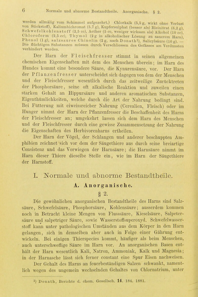 werden allmälig vom Schimmel aufgezehrt.) Chlorkalk (5,5 g, wirkt ohne Verlust von Stickstoö'), Kaliumbichromat (5.7 g), Kupfersulphat (besser als) Bleinitrat (6,2 g), Schwefelkohlenstoff (2,5 cc), Aether (5 cc, woniger wirksam als) Alkohol (10 cc)' Chloroform (2,5 cc), Thymol (2g in alkoholischer Lösung zu sauerem Harn)', Phenol (lg), salzsaures Chinolin (2 g, nach Donath^), Sal icyl säure (10 g). —' Die flüchtigen Substanzen müssen durch Verschliessen des Gelasses am Verdunsten verhindert werden. Der Harn der Fleischfresser stimmt in seinen allgemeinen chemischen Eigenschaften mit dem des Menschen überein; im Harn des Hundes kommt eine besondere Säure, die Kynurensäure, vor. Der Harn der Pflanzenfresser unterscheidet sich dagegen von dem der Menschen und der Fleischfresser wesentlich durch das zeitweilige Zurücktreten der Phosphorsäure, seine oft alkalische Reaktion und zuweilen einen starken Gehalt an Hippursäure und anderen aromatischen Substanzen, Eigenthümlichkeiten, welche durch die Art der Nahrung bedingt sind. Bei Fütterung mit eiweissreicher Nahrung (Cerealien, Fleisch) oder im Hunger nimmt der Harn der Pflanzenfresser die Beschaffenheit des Harns der Fleischfresser au; umgekehrt lassen sich dem Harn des Menschen und der Fleischfresser durch eine gewisse Zusammensetzung der Nahrung die Eigenschaften des Herbivorenharns ertheileu. Der Harn der Vögel, der Schlangen und anderer beschuppten Am- phibien zeichnet sich vor dem der Säugethiere aus durch seine breiartige Consistenz und das Vorwiegen der Harnsäure; die Harnsäure nimmt im Harn dieser Thiere dieselbe Stelle ein, wie im Harn der Säugethiere der Harnstoff. 1. Normale und abnorme Bestandtheile. A. A n 0 r g a n i s c Ii e. § 2. Die gewöhnlichen anorganischen Bestandtheile des Harns sind Salz- säure, Schwefelsäure, Phosphorsäure, Kohlensäure; ausserdem kommen noch in Betracht kleine Mengen von Flusssäure, Kieselsäure, Salpeter- säure und salpetriger Säure, sowie Wasserstoffsuperoxyd. Schwefelwasser- stoff kann unter pathologischen Umständen aus dem Körper in den Harn gelangen, sich in demselben aber auch in Folge einer Gährung ent- wickeln. Bei einigen Thierspecies kommt, häufiger als beim Menschen, auch unterschweflige Säure im Harn vor. An anorganischen Basen ent- hält der Harn wesentlich Kali, Natron, Ammoniak, Kalk und Magnesia; in der Harnasche lässt sich ferner constant eine Spur Eisen nachweisen. Der Gehalt des Harns an feuerbeständigen Salzen schwankt, nament- lich wegen des ungemein wechselnden Gehaltes von Chlornatrium, unter 1) Donath, Berichte d. ehem. Gosellsch. 14-. 184. 1881.