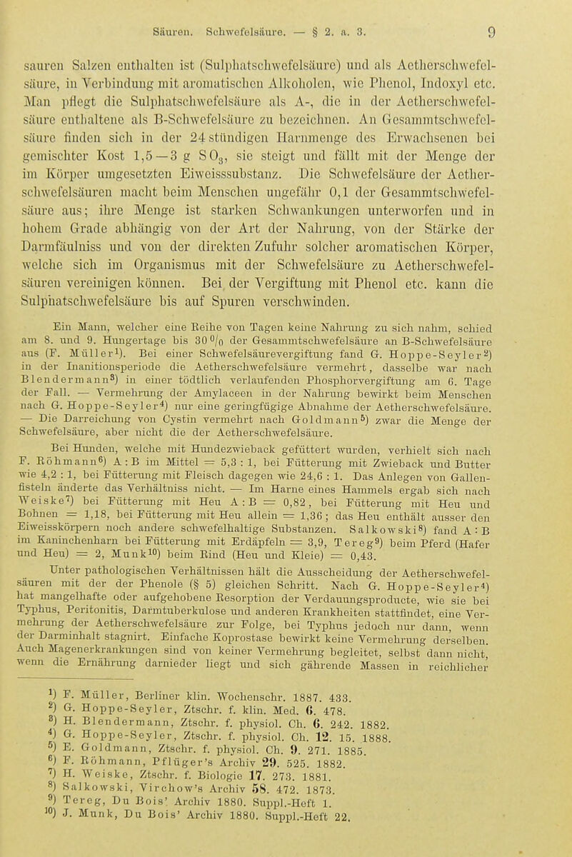 sauren Salzen enthalten ist (Sulphatschwefelsäure) und als Aetlierschwefel- säuj'e, in Verbindung mit aromatischen Alkoholen, wie Phenol, Indoxyl etc. Man pflegt die Sulphatschwefelsäure als A-, die in der Aetherschwefel- säure ent])altene als B-Schwcfelsäure zu bezeichnen. An Gesammtschwcfel- säure finden sich in der 24 stündigen Harnmenge des Erwachsenen bei gemischter Kost 1,5—3 g SO3, sie steigt und fällt mit der Menge der im Körper umgesetzten Eiweisssubstanz. Die Schwefelsäure der Aether- schwefelsäuren macht beim Menschen ungefähr 0,1 der Gesammtschwefel- säure aus; ihre Menge ist starken Schwankungen unterworfen und in hohem Grade abhängig von der Art der Nahrung, von der Stärke der Darmfäulniss und von der direkten Zufuhr solcher aromatischen Körper, welche sich im Organismus mit der Schwefelsäure zu Aetherschwefel- säuren vereinigen können. Bei der Vergiftung mit Phenol etc. kann die Sulphatschwefelsäure bis auf Spuren verschwinden. Ein Mann, welcher eine Reihe von Tagen keine Nahrung zu sich nahm, schied am 8. und 9. Hmigertage his SQ'^jo der Gesammtschwefelsäure an B-Schwefelsäure aus (F. Müllerl). Bei einer Schwefelsäurevergiftung fand G. Hoppe-Seyler^) in der Inanitionsperiode die Aetherschwefelsäure vermehrt, dasselbe war nach BlendermannS) in einer tödtlich verlaufenden Phosphorvergiftung am 6. Tage der Fall. — Vermehrung der Amylaceen in der Nahrung bewirkt beim Menschen nach G. Hoppe-Seyler^) nur eine geringfügige Abnahme der Aetherschwefelsäure. — Die Darreichung von Cystin vermehrt nach Goldmann5) zwar die Menge der Schwefelsäure, aber nicht die der Aetherschwefelsäure. Bei Hmiden, welche mit Hmidezwieback gefüttert wurden, verhielt sich nach F. Röhmann^) A:B im Mittel = 5,3 : 1, bei Fütterung mit Zwieback und Biitter wie i,2 : 1, bei Fütterung mit Fleisch dagegen wie 24,6 : 1. Das Anlegen von Gallen- fisteln änderte das Verhältniss nicht. — Im Harne eines Hammels ergab sich nach Weiske'?) bei Fütterung mit Heu A:B = 0,82, bei Fütterung mit Heu und Bohnen = 1,18, bei Fütterimg mit Heu allein = 1,36; das Heu enthält ausser den Eiweisskörpern noch andere schwefelhaltige Substanzen. SalkowskiS) fand A:B im Kaninchenharn bei Fütterung mit Erdäpfeln = 3,9, Tereg^) beim Pferd (Hafer und Heu) = 2, MunklO) beim Rind (Heu und Kleie) = 0,43. Unter pathologischen Verhältnissen hält die Ausscheidmig der Aetherschwefel- säuren mit der der Phenole (§ 5) gleichen Schritt. Nach G. Hoppe-Seyler^) hat mangelhafte oder aufgehobene Resorption der Verdammgsproducte, wie sie bei Tyijhus, Peritonitis, Darmtuberkulose und anderen Krankheiten stattfindet, eine Ver- mehreng der Aetherschwefelsäure zur Folge, bei Typhus jedoch nur dann, wenn der Darminhalt stagnirt. Einfache Koprostase bewirkt keine Vermehrung derselben. Auch Magenerkrankungen sind von keiner Vermehrung begleitet, selbst dann nicht, wenn die Ernährung darnieder liegt und sich gährende Massen in reichlicher 1) F. Müller, Berliner klin. Wochenschr. 1887. 433. 2) G. Hoppe-Seyler, Ztschr. f. klin. Med. 6. 478. 8) H. Blendermann, Ztschr. f. physiol. Ch. 6. 242. 1882. ^) G. Hoppe-Seyler, Ztschr. f. physiol. Ch. 12. 15. 1888. 5) E. Goldmann, Ztschr. f. physiol. Ch. 9. 271. 1885. 6) F. Röhmann, Pflüger's Archiv 29. 525. 1882. ') H. Weiske, Ztschr. f. Biologie 17. 273. 1881. 8) Salkowski, Virchow's Archiv 58. 472. 1873. 9) Tereg, Du Bois' Archiv 1880. SuppL-Heft 1. '0) J. Münk, Du Bois' Archiv 1880. Suppl.-Heft 22.