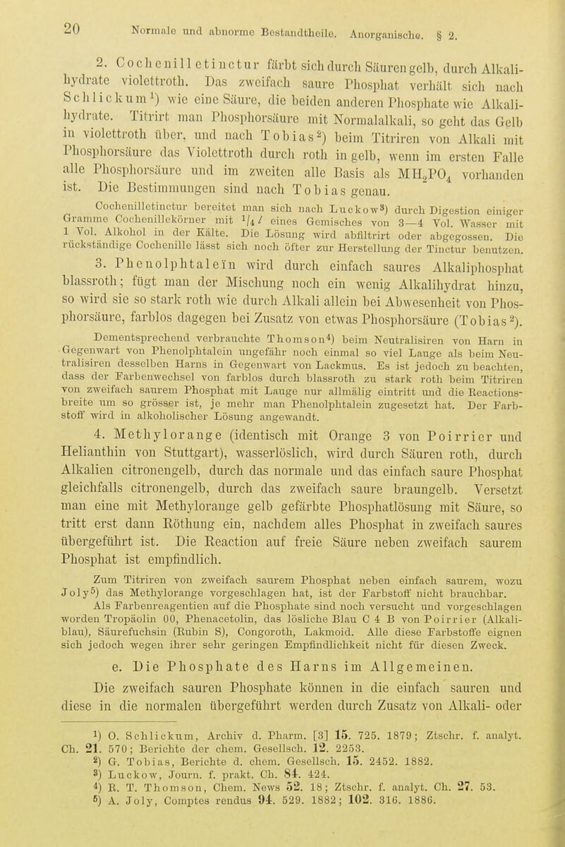 2. C 0 c h e ui 11 e t i 11 c t u r färbt sich durch Säuren gelb, durch Alkali- hydrate Violettroth. Das zweifach saure Phosphat verhält sich nach Schliekum!) M'ic eine Säure, die beiden anderen Phosphate wie Alkali- hydrate. Titrirt man Phosphorsäure mit Normalalkali, so geht das Gelb in Violettroth über, und nach Tobias^) beim Titriren von Alkali mit Phosphorsäure das Violcttroth durch roth in gelb, wenn im ersten Falle alle Phosphorsäure und im zweiten alle Basis als MH^PO^ vorhanden ist. Die Bestimmungen sind nach Tobias genau. Coclienilletinctur bereitet man sich nach Luckow») durch Digestion einiger Gramme Cochenilleköruer mit 1/4/ eines Gemisches von 3—4 Vol. Wasser mit 1 Vol. Alkohol in der Kälte. Die Lösung wird abfiltrirt oder abgegossen. Die rückstandige Cochenille lässt sich noch öfter zur Herstellung der Tinctur benutzen. 3. Phenolphtalein wird durch einfach saures Alkalip]io.sphat blassroth; fügt man der Mischung noch ein wenig Alkalihydrat hinzu, so wird sie so stark roth wie durch Alkali allein bei Abwesenheit von Phos- phorsäure, farblos dagegen bei Zusatz von etwas Phosphorsäure (Tobias 2). Dementsprechend verbrauchte Thomson*) beim Neutralisiren von Harn in ■ Gegenwart von Phenolphtalein ungefähr noch einmal so viel Lauge als beim Neu- tralisiren desselben Harns in Gegenwart von Lackmus. Es ist jedoch zu beachten, dass der Parbenwechsel von farblos durch blassroth zu stark roth beim Titriren von zweifach saurem Phosphat mit Lauge nur allmälig eintritt und die Beactions- breite um so grösser ist, je mehr man Phenolphtalein zugesetzt hat. Der Farb- stofi' wird in alkoholischer Lösung angewandt. 4. Methylorange (identisch mit Orange 3 von Poirrier und Helianthin von Stuttgart), wasserlöslich, wird durch Säuren roth, durch Alkalien citronengelb, durch das normale und das einfach saure Phosphat gleichfalls citronengelb, durch das zweifach saure braungelb. Versetzt man eine mit Methylorange gelb gefärbte Phosphatlösung mit Säure, so tritt erst dann Eöthung ein, nachdem alles Phosphat in zweifach saures übergeführt ist. Die Eeactiou auf freie Säure neben zweifach saurem Phosphat ist empfindlich. Zum Titriren von zweifach saurem Phosphat neben einfach saurem, wozu JolyS) das Methylorange vorgeschlagen hat, ist der Farbstoff nicht brauchbar. Als Farbenreagentien auf die Phosphate sind noch versucht und vorgeschLagen worden TrojJäolin 00, Phenacetolin, das lösliche Blau C 4 B von Poirrier (Alkali- blair), Säurefuchsin (Rubin S), Congoroth, Lakmoid. Alle diese Farbstoife eignen sich jedoch wegen ihrer sehr geringen Empfindlichkeit nicht füi- diesen Zweck. e. Die Phosphate des Harns im Allgemeinen. Die zweifach sauren Phosphate können in die einfach sauren und diese in die normalen übergeführt werden durch Zusatz von Alkali- oder 1) O. Schliekum, Archiv d. Pharm. [3] 15. 725. 1879; Ztschr. f. analj't. Ch. 21. 570; Berichte der ehem. Gesellsch. 12. 2253. 2) G. Tobias, Berichte d. ehem. Gesellsch. 15. 2452. 1882. 3) Luckow, Journ. f. j)rakt. Ch. 84. 424. 4) E. T. Thomson, Chem. News 52. 18; Ztschr. f. analyt. Ch. 27. 53. 6) A. Joly, Comptes rendus 94. 529. 1882; 102. 316. 1886.