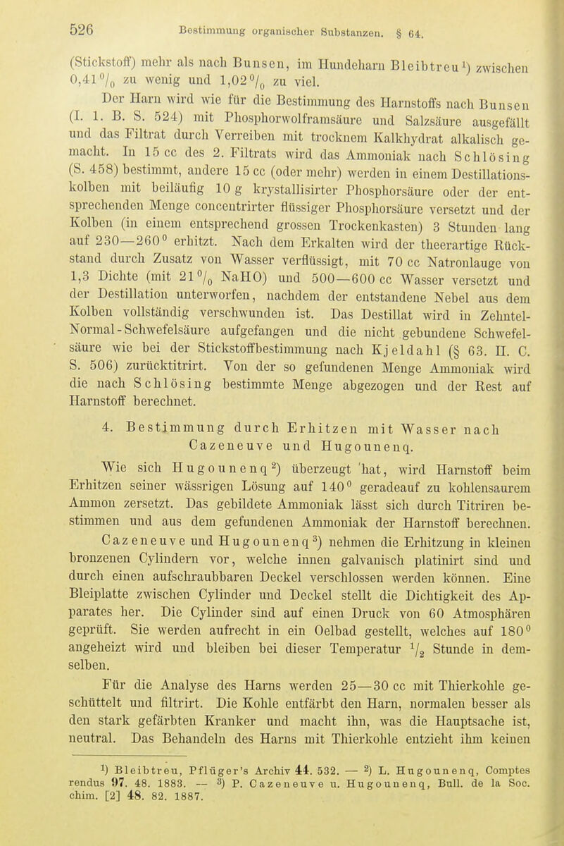 (Stickstoff) mehr als nach Bunsen, im Hundeharn Bleibtreu i) zwischen 0,41 zu wenig und 1,02 o/^, zu viel. Der Harn wird wie für die Bestimmung des Harnstoffs nach Bunsen (I. 1. B. S. 524) mit Phosphorwolframsäure und Salzsäure ausgefällt und das Filtrat durch Verreiben mit trocknem Kalkhydrat alkalisch ge- macht. In 15 cc des 2. Filtrats wird das Ammoniak nach Schlösing (S. 458) bestimmt, andere 15 cc (oder mehr) werden in einem Destillations- kolben mit beiläufig 10 g krystallisirter Phosphorsäure oder der ent- sprechenden Menge concentrirter flüssiger Phosphorsäure versetzt und der Kolben (in einem entsprechend grossen Trockenkasten) 3 Stunden lang auf 230—260° erhitzt. Nach dem Erkalten wird der theerartige Rück- stand durch Zusatz von Wasser verflüssigt, mit 70 cc Natronlauge von 1,3 Dichte (mit 21 o/,, NaHO) und 500—600 cc Wasser versetzt und der Destillation unterworfen, nachdem der entstandene Nebel aus dem Kolben vollständig verschwunden ist. Das Destillat wird in Zehntel- Normal - Schwefelsäure aufgefangen und die nicht gebundene Schwefel- säure wie bei der Stickstoffbestimmung nach Kjeldahl (§ 63. H. C. S. 506) zurücktitrirt. Von der so gefundenen Menge Ammoniak wird die nach Schlösing bestimmte Menge abgezogen und der Rest auf Harnstoff berechnet. 4. Bestimmung durch Erhitzen mit Wasser nach Cazeneuve und Hugounenq. Wie sich Hugounenq 2) überzeugt 'hat, wird Harnstoff beim Erhitzen seiner wässrigen Lösung auf 140° geradeauf zu kohlensaurem Ammon zersetzt. Das gebildete Ammoniak lässt sich durch Titriren be- stimmen und aus dem gefundenen Ammoniak der Harnstoff berechnen. Cazeneuve und Hugounenq3) nehmen die Erhitzung in kleinen bronzenen Cylindern vor, welche innen galvanisch platinirt sind und durch einen aufschraubbaren Deckel verschlossen werden können. Eine Bleiplatte zwischen Cylinder und Deckel stellt die Dichtigkeit des Ap- parates her. Die Cylinder sind auf einen Druck von 60 Atmosphären geprüft. Sie werden aufrecht in ein Oelbad gestellt, welches auf 180° angeheizt wird und bleiben bei dieser Temperatur ^2 Stunde in dem- selben. Für die Analyse des Harns werden 25—30 cc mit Thierkohle ge- schüttelt und filtrirt. Die Kohle entfärbt den Harn, normalen besser als den stark gefärbten Kranker und macht ihn, was die Hauptsache ist, neutral. Das Behandeln des Harns mit Thierkohle entzieht ihm keinen 1) Bleibtreu, Pflüger's Archiv 44. 532. — 2) l_ Hugounenq, Comptes rendus 97. 48. 1883. — 3) P. Cazeneuve u. Hugounenq, Bull, de la Soc. chim. [2] 48. 82. 1887.