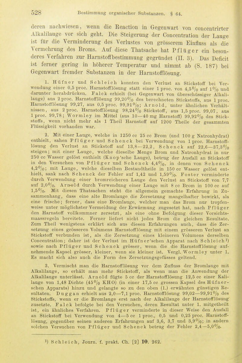 deren nachwiesen, wenn die Reaction in Gegenwart von concentrirter Alkalilauge vor sich geht. Die Steigerung der Concentration der Lauge ist für die Verminderung des Verlustes von grösserem Einfluss als die Vermehrung des Broms. Auf diese Thatsache hat Pflüger ein beson- deres Verfahren zur Harnstoffbestimmung gegründet (II. 3). Das Deficit ist ferner gering in höherer Temperatur und nimmt ab (S. 187) bei Gegenwart fremder Substanzen in der Harnstofflösung. 1. Hüfner und Schleich konnten den Verlust an Stickstoff bei Ver- wendung einer 0,5 proc. Harnstofflösung statt einer 1 proc. von 4.50/0 auf lO/o und darunter herabdrücken. Falck erhielt (bei Gegenwart von überschüssiger Alkali- lauge) aus 2 proc. Harnstofflösung 99,200/o des berechneten Stickstoffs, aus 1 proc. Harnstofflösung 99,27, aus 0,5 proc. 99,91 O/o; Arnold, unter ähnlichen Verhält- nissen, aus 2 proc. Harnstofflösuug 98,240/o Stickstoff, aus 1,5 proc. 99,07, aus Iproc. 99,78; Wormley im Mittel (aus 10—40 mg Harnstoff) 99,920/o des Stick- stoffs, wenn nicht mehr als 1 Theil Harnstoff auf 1200 Theile der gesammten Flüssigkeit vorhanden war. 2. Mit einer Lauge, welche in 1250 cc 25 cc Brom (und 100 g Natronhydrat) enthielt, sahen Pflüg er und Schenck bei Verwendung von Iproc. Harnstoff- lösung den Verlust an Stickstoff auf 13,8—22,2, Schenck auf 22,6—37,30/o steigen; mit einer Lauge, welche dieselbe Menge Brom und Natronhydrat in nur 250 cc Wasser gelöst enthielt (Knop'sche Lauge), betrug der Ausfall an Stickstoff in den Versuchen von Pflüger und Schenck 4,40/o, in denen von Schenck 4,20/0; mit Lauge, welche dieselben Bestandtheile in 150 cc Wasser gelöst ent- hielt, sank nach Schenck der Fehler auf 1,42 und l,590/o. Fester verminderte durch Verwendung einer bromreicheren Lauge den Verlust an Stickstoff' von 7,7 auf 2,00/o, Arnold durch Verwendung einer Lauge mit 8 cc Brom in 100 cc auf 1,50/0. Mit diesen Thatsachen steht die allgemein gemachte Erfahrung in Zu- sammenhang, dass eine alte Bromlauge die Zersetzung mangelhafter bewirkt, als eine frische; ferner, dass eine Bromlauge, welcher man das Brom nur tropfen- weise unter möglichster Vermeidung der Erwärmung zugesetzt hat, nach Pflüger den Harnstoff vollkommner zersetzt, als eine ohne Befolgung dieser Vorsichts- maassregeln bereitete. Ferner liefert nicht jedes Brom die gleichen Resultate. Zum Theil wenigstens erklärt sich aus diesen Erfahrungen auch, dass die Zer- setzung eines grösseren Volumens Harnstoff'lösung mit einem grösseren Verlust an Stickstoff' verbimden ist, als die Zersetzung eines kleineren Volumens derselben Concentration; daher ist der Vei'lust im Hüfner'schen Apparat nach Schleich^) sowie nach Pflüg er und Schenck grösser, wenn die die Harnstoff lösung auf- nehmende Kapsel grösser, kleiner, wenn sie kleiner ist. Vergl. Wormley unter 1. Es macht sich also auch die Form des Zersetzungsgefässes geltend. 3. Vermischt man die Harnstoff lösung vor dem Zufluss der Bromlauge mit Alkalilauge, so erhält man mehr Stickstoff, als wenn man die Anwendung der Alkalilauge unterlässt. Arnold fügte 5 cc der Harnstofflösung 12,5 cc einer Kali- lauge von 1,48 Dichte (45O/0 KHO) (in einer 17,5 cc grossen Kapsel des Hüfner- schen Apparats) hinzu und gelangte so zu den oben (1.) erwähnten günstigen Re- sultaten. Duggan erhielt aus 2,0—7,1 proc. Harnstofflösung 99,02—99,9lO/o des Stickstoffs, wenn er die Bromlauge erst nach der Alkalilauge der Harnstofflösung zusetzte. Falck befolgte bei den Versuchen, deren Resultat unter 1. mitgetheilt ist, ein ähnliches Verfahren. Pflüg er verminderte in dieser Weise den Ausfall an Stickstoff bei Verwendung von 4—5 cc 1 proc, 0,5 und 0,25 proc. Harnstoff- lösung, gegenüber seinen anderen Erfahrungen auf 3,6, 3,7 und 3,9O/o; in andern solchen Versuchen von Pflüger und Schenck betrug der Fehler 2,4—5,00/o. 1) Schleich, Journ. f. prakt. Ch. [2] 10. 262.