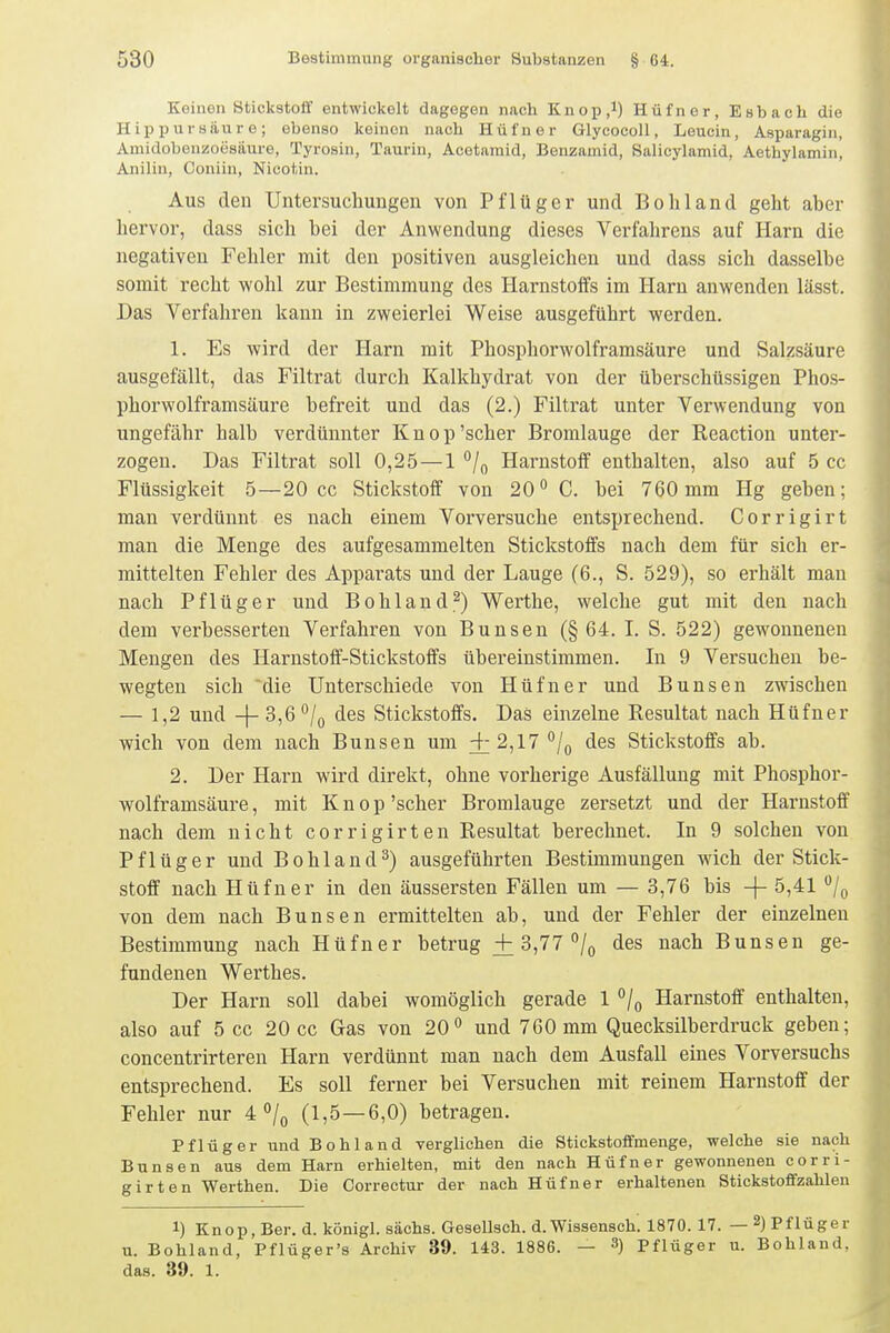 Keinen Stickstoff entwickelt dagegen nach Knop.l) Hüfner, Esbach die Hippursäure; ebenso keinen nach Hüfner Glycocoll, Leucin, Asparagin, Amidobenzoesäure, Tyrosin, Taurin, Acotaraid, Benzamid, Salicylamid, Aethylamin, Anilin, Coniin, Nicotin. Aus den Untersuchungen von Pflüger und Bohl and geht aber hervor, dass sich bei der Anwendung dieses Verfahrens auf Harn die negativen Fehler mit den positiven ausgleichen und dass sich dasselbe somit recht wohl zur Bestimmung des Harnstoffs im Harn anwenden lässt. Das Verfahren kann in zweierlei Weise ausgeführt werden. 1. Es wird der Harn mit Phosphorwolframsäure und Salzsäure ausgefällt, das Filtrat durch Kalkhydrat von der überschüssigen Phos- phorwolframsäure befreit und das (2.) Filtrat unter Verwendung von ungefähr halb verdünnter Knop'scher Bromlauge der Reaction unter- zogen. Das Filtrat soll 0,25 — 1 Harnstoff enthalten, also auf 5 cc Flüssigkeit 5—20 cc Stickstoff von 20° C. bei 760mm Hg geben; man verdünnt es nach einem Vorversuche entsprechend. Corrigirt man die Menge des aufgesammelten Stickstoffs nach dem für sich er- mittelten Fehler des Apparats und der Lauge (6., S. 529), so erhält man nach Pflüger und Bohland.^) Werthe, welche gut mit den nach dem verbesserten Verfahren von Bunsen (§64. I. S. 522) gewonnenen Mengen des Harnstoff-Stickstoffs übereinstimmen. In 9 Versuchen be- wegten sich die Unterschiede von Hüfner und Bunsen zwischen — 1,2 und -j- 3,6 ^/q des Stickstoffs. Das einzelne Resultat nach Hüfner wich von dem nach Bunsen um i2,17°/o des Stickstoffs ab. 2. Der Harn wird direkt, ohne vorherige Ausfällung mit Phosphor- wolframsäure , mit Knop 'scher Bromlauge zersetzt und der Harnstoff nach dem nicht corrigirten Resultat berechnet. In 9 solchen von Pf lüg er und Bohland^) ausgeführten Bestimmungen wich der Stick- stoff nach Hüfner in den äussersten Fällen um — 3,76 bis -|- 5,41 /q von dem nach Bunsen ermittelten ab, und der Fehler der einzelnen Bestimmung nach Hüfner betrug ± 3,77 /q des nach Bunsen ge- fundenen Werthes. Der Harn soll dabei womöglich gerade 1 Harnstoff enthalten, also auf 5 cc 20 cc Gas von 20*' und 760 mm Quecksilberdruck geben; concentrirteren Harn verdünnt man nach dem Ausfall eines Vorversuchs entsprechend. Es soll ferner bei Versuchen mit reinem Harnstoff der Fehler nur 4 °/o (1,5—6,0) betragen. Pflüg er und Bohl and verglichen die Stickstoffmenge, welche sie nach Bunsen aus dem Harn erhielten, mit den nach Hüfner gewonnenen corri- girten Werthen. Die Correctur der nach Hüfner erhaltenen Stickstoffzahlen 1) Knop, Ber. d. königl. sächs. Gesellsch. d. Wissensch. 1870. 17. — 2) Pflüger u. Bohland, Pflüger's Archiv 39. 143. 1886. — 3) Pflüger u. Bohland, das. 39. 1.