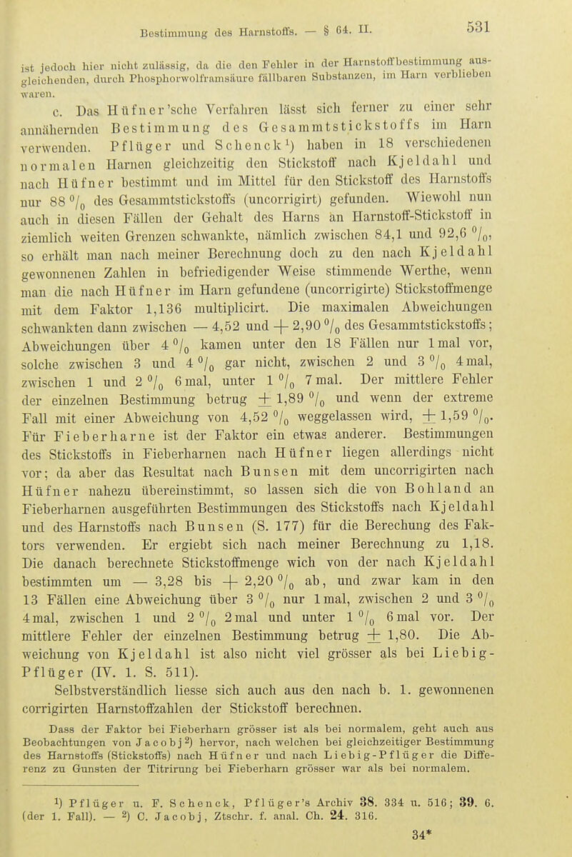 ist jedoch hier nicht zulässig, da die den Fehler in der Harnstoffbestimmung aus- gleichenden, durch Phosphorwolframsäure fällbaren Substanzen, im Harn verblieben waren. c. Das Hüfuer'sche Verfahren lässt sich ferner zu einer sehr annähernden Bestimmung des Gesammtstickstoffs im Harn verwenden. Pflüger und Schenck^) haben in 18 verschiedenen normalen Harnen gleichzeitig den Stickstoff nach Kjeldahl und nach Hüfner bestimmt und im Mittel für den Stickstoff des Harnstoffs nur 88 °/o des Gesammtstickstoffs (uncorrigirtj gefunden. Wiewohl nun auch in diesen Fällen der Gehalt des Harns an Harnstoff-Stickstoff in ziemlich weiten Grenzen schwankte, nämlich zwischen 84,1 und 92,6 /(,, so erhält man nach meiner Berechnung doch zu den nach Kjeldahl gewonnenen Zahlen in befriedigender Weise stimmende Werthe, wenn man die nach Hüfner im Harn gefundene (uncorrigirte) Stickstoffmenge mit dem Faktor 1,136 multiplicirt. Die maximalen Abweichungen schwankten dann zwischen — 4,52 und -f 2,90 ^/q des Gesammtstickstoffs; Abweichungen über 4/(, kamen unter den 18 Fällen nur Imal vor, solche zwischen 3 und 4 /p gar nicht, zwischen 2 und 3 ^/q 4 mal, zwischen 1 und 2^1^ 6 mal, unter 1 /^ 7 mal. Der mittlere Fehler der einzelnen Bestimmung betrug + 1,89 «/q und wenn der extreme Fall mit einer Abweichung von 4,52 /^ weggelassen wird, +1,59 /q. Für Fieber harne ist der Faktor ein etwas anderer. Bestimmungen des Stickstoffs in Fieberharnen nach Hüfner liegen allerdings nicht vor; da aber das Resultat nach Bunsen mit dem uncorrigirten nach Hüfner nahezu übereinstimmt, so lassen sich die von Bohl and an Fieberharnen ausgeführten Bestimmungen des Stickstoffs nach Kjeldahl und des Harnstoffs nach Bunsen (S. 177) für die Berechung des Fak- tors verwenden. Er ergiebt sich nach meiner Berechnung zu 1,18. Die danach berechnete Stickstoffmenge wich von der nach Kjeldahl bestimmten um — 3,28 bis -f 2,20ab, und zwar kam in den 13 Fällen eine Abweichung über 3*^/0 nur Imal, zwischen 2 und 3 4 mal, zwischen 1 und 2 /^ 2 mal und unter 1 •'/q 6 mal vor. Der mittlere Fehler der einzelnen Bestimmung betrug + 1,80. Die Ab- weichung von Kjeldahl ist also nicht viel grösser als bei Liebig- Pflüger (IV. 1. S. 511). Selbstverständlich liesse sich auch aus den nach b. 1. gewonnenen corrigirten Harnstoffzahlen der Stickstoff berechnen. Dass der Faktor bei Fieberharn grösser ist als bei normalem, geht auch aus Beobachtungen von Jacob j 2) hervor, nach welchen bei gleichzeitiger Bestimmung des Harnstoffs (Stickstoffs) nach Hüfner und nach Liebig-Pflüger die Diffe- renz zu Gunsten der Titrirung bei Fieberharn grösser war als bei normalem. 1) Pflüger u. F. Schenck, Pflüger's Archiv 38. 334 u. 516; 39. 6. (der 1. Fall). — 2) c. Jacobj, Ztschr. f. anal. Ch. 24. 316. 34*
