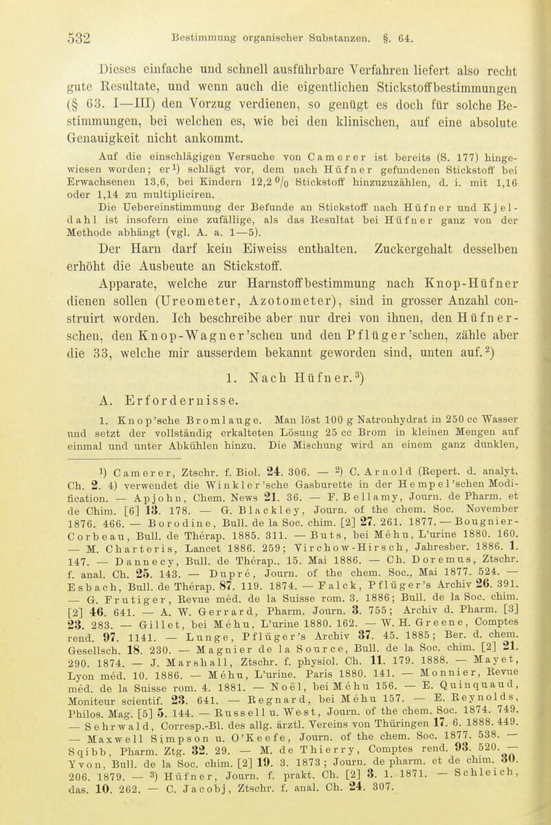 Dieses einfache und schnell ausführbare Verfahren liefert also recht gute Resultate, und wenn auch die eigentlichen Stickstotfbestimraungen (§ 63. I—III) den Vorzug verdienen, so genügt es doch für solche Be- stimmungen, bei welchen es, wie bei den klinischen, auf eine absolute Genauigkeit nicht ankommt. Auf die einschlägigen Versuche von Camer er ist bereits (S. 177) hinge- wiesen worden; er^) schlägt vor, dem nach Hüfner gefundenen Stickstoff bei Erwachsenen 13,6, bei Kindern 12,2''/o Stickstoff hinzuzuzählen, d. i. mit 1,16 oder 1,14; zu multipliciren. Die Uebereinstimmung der Befunde an Stickstoff nach Hüfner und Kjel- dahl ist insofern eine zufällige, als das Resultat bei Hüfner ganz von der Methode abhängt (vgl. A. a. 1—5). Der Harn darf kein Eiweiss enthalten. Zuckergehalt desselben erhöht die Ausbeute an Stickstotf. Apparate, welche zur Harnstoffbestimmung nach Knop-Hüfner dienen sollen (Ureometer, Azotometer), sind in grosser Anzahl cou- struirt worden. Ich beschreibe aber nur drei von ihnen, den Hüfner- schen, den Knop-Wagn er'sehen und den Pflüg er'sehen, zähle aber die 33, welche mir ausserdem bekannt geworden sind, unten auf.^) 1. Nach Hüfner.^) A. Erfordernisse. 1. Knop'sche Bromlauge. Man löst 100 g Natronhydrat in 250 cc Wasser \md setzt der vollständig erkalteten Lösung 25 cc Brom in kleinen Mengen auf einmal und unter Abkühlen hinzu. Die Mischung wird an einem ganz dunklen. 1) C am er er, Ztschr. f. Biol. 24. 306. — 2) C.Arnold (Repert. d. analyt. Ch. 2. 4) verwendet die Winkler'sehe Gasburette in der H e mp e 1'sehen Modi- fication. — Apjohn, Chem. News 21. 36. — F. Bellamy, Journ. de Pharm, et de Chim. [6] 13. 178. — G. Blackley, Journ. of the ehem. Soc. November 1876. 466.— Borodine, Bull, de la Soc. chim. [2] 27.261. 1877. — Bougnier- Corbeau, Bull, de Therap. 1885. 311. — Buts, bei Mehu, L'urine 1880. 160. — M. Charteris, Lancet 1886. 259; Vi r c h o w-Hir s ch, Jahresber. 1886. 1. 147. _ Dannecy, Biül. de Therap., 15. Mai 1886. — Ch. Doremus, Ztschr. f. anal. Ch. 26. 143. — Dupre, Journ. of the chem. Soc, Mai 1877. 524. — Esbach, Bull, de Therap. 87. 119. 1874. — Falck, Pflüger's Archiv 26. 391. — G. Frutiger, Revue med. de la Suisse rom. 3. 1886; Bull, de la Soc. chim. [2] 46. 641. — A. W. Gerrard, Pharm. Journ. 3. 755; Archiv d. Pharm. [3] 23. 283. — Gillet, bei Mehu. L'urine 1880. 162. — W.H.Greene, Comptes rend. 97. 1141. — Lunge, Pflüger's Archiv 37. 45. 1885; Ber. d. chem. Gesellsch. 18. 230. — Magnier de la Source, Bull, de la Soc. chim. [2] 21. 290. 1874. — J. Marshall, Ztschr. f. physiol. Ch. 11. 179. 1888. — May et, Lyon med. 10. 1886. — Mehu, L'urine. Paris 1880. 141. — Monnier, Revue med. de la Suisse rom. 4. 1881. — Noel, bei Mehu 156. — E. Quinquaud, Moniteur scientif. 23. 641. — Regnard, bei Mehu 157. — E. Reynolds, Philos. Mag. [5] 6. 144. — Russell u. West, Journ. of the chem. Soc. 1874. 749. — Sehrwald, Corresp.-Bl. des allg. ärztl. Vereins von Thüringen 17. 6. 1888. 449. — Maxwell Simpson u. O'Keefe, Journ. of the chem. Soc. 1877. 538. — Sqibb, Pharm. Ztg. 32. 29. — M. de Thierry, Comptes rend. 93. 520. — Yvon, Bull, de la Soc. chim. [2] 19. 3. 1873; Journ. de pharm, et de chim. A». 206. 1879. — 3) Hüfner, Journ. f. prakt. Ch. [2] 3. 1. 1871. — Schleich, das. 10. 262. — C. Jacobj, Ztschr. f. anal. Ch. 24. 307.
