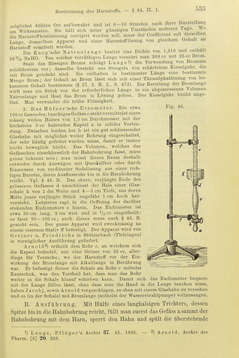 Fig. 46. möglichst külilen Ort aufbewahrt und ist 6-10 Stunden nach ihrer Darstellimg am Wirksamsten. Sie hält sich unter günstigen Umstünden mehrere läge, wo die Harnstoi^-bestimmung corrigirt worden soll, muss der Coefflcient mit derselben Lauge, demselben Apparat und einer Harnstofflösung von gleichem Gehalt an Harnstoff ermittelt werden. Die Knop'sche Natronlauge besitzt eine Dichte von 1,310 und entüait 28 O/o NaHO Von solcher vorräthigen Lauge versetzt man 268 cc mit 25 cc Brom. Statt des flüssigen Broms schlägt Lunge 1) die Verwendung von Bromum solidiflcatum vor; dasselbe besteht aus Stengeln von erhärtetem Kieseiguhr, die mit Brom getränkt sind. Sie enthalten in bestimmter Länge eine bestimmte Men^e Brom; der Gehalt an Brom lässt sich mit einer Thiosulphatlösung von be- kamrtem Gehalt bestimmen (§ 57. 3. B. 2., S. 473). Zur Bereitung der Bromlauge wirft man ein Stück von der erforderlichen Länge in ein abgemessenes Volumen Natronlauge und lässt das Brom in Lösung gehen. Der Kieseiguhr bleibt unge- löst. Man verwendet die trübe Flüssigkeit. 2. D as Hüfner'sche üreometer. Ein etwa 100 cc fassendes, bauchiges Gefäss c steht vermittelst eines mässig weiten Halses von 1,5 cm Durchmesser mit der höchstens 5 cc haltenden Kapsel a in solider Verbin- dung. Zwischen beiden bei b ist ein gut schliessender Glashahn mit möglichst weiter Bohrung eingeschaltet, der sehr häufig gefettet werden muss, damit er immer leicht beweglich bleibt. Das Volumen, welches das Gefässchen einschliesslich der Hahnbohrung fasst, muss genau bekannt sein; man misst diesen Raum deshalb entweder durch Auswägen mit Quecksilber oder durch Einmessen von verdünnter Sodalösung aus einer rich- tigen Bürette, deren Ausflussrohr bis in die Harnbohrung reicht. Vgl. § 46. B. Das obere, verjüngte Ende des grösseren Gefässes d umschliesst der Hals einer Glas- schale k von 1 dm Weite und 4—5 cm Tiefe, aus deren Mitte jenes verjüngte Stück ungefähr 1 cm hoch her- vorsteht. Letzteres ragt in die Oeffnung des darüber stehenden Eudiometers e hinein. Das Eudiometer ist etwa 30 cm lang, 2 cm weit und in 1/5 cc eingetheilt: es fasst 90—lOOcc; auch dieses muss nach § 46. B. geaicht sein. Der ganze Apparat wird zweckmässig an einem eisernen Stativ ff befestigt. Der Apparat wird von Greiner u. Friedrichs in Stützerbach (Thüringen) in vorzüglicher Ausführung geliefert. Arnold^) ertheilt dem Eohr c, an welchem sich die Kapsel befindet, nur eine Grösse von 35 cc, aller- dings für Versuche, wo der Harnstoff vor der Ein- wirkung der Bromlauge mit Alkalilauge in Berührung ■war. Er befestigt ferner die Schale am Bohr c mittelst Kautschuk, was den Vortheil hat, dass man das Eohr weiter in die Schale hinauf schieben kann. Damit sich das Eudiometer bequem mit der Lauge füllen lässt, ohne dass man die Hand in die Lauge tauchen muss, haben Jacob j, sowie Arnold vorgeschlagen, es oben mit einem Glashahn zu versehen und es (in der Schale) mit Bromlauge (mittelst der Wasserstrahlpumpe) vollzusaugen. B. Ausführung. Mit Hülfe eines langhalsigen Trichters, dessen Spitze his in die Hahnbohrung reicht, füllt man zuerst das Gefäss a sammt der Hahnbohrung mit dem Harn, sperrt den Hahn und spült die überstehende 1) Lunge, Pflüger's Archiv 37. 45. 1885. — 2) Arnold, Archiv der Pharm. [3] 20. 359.