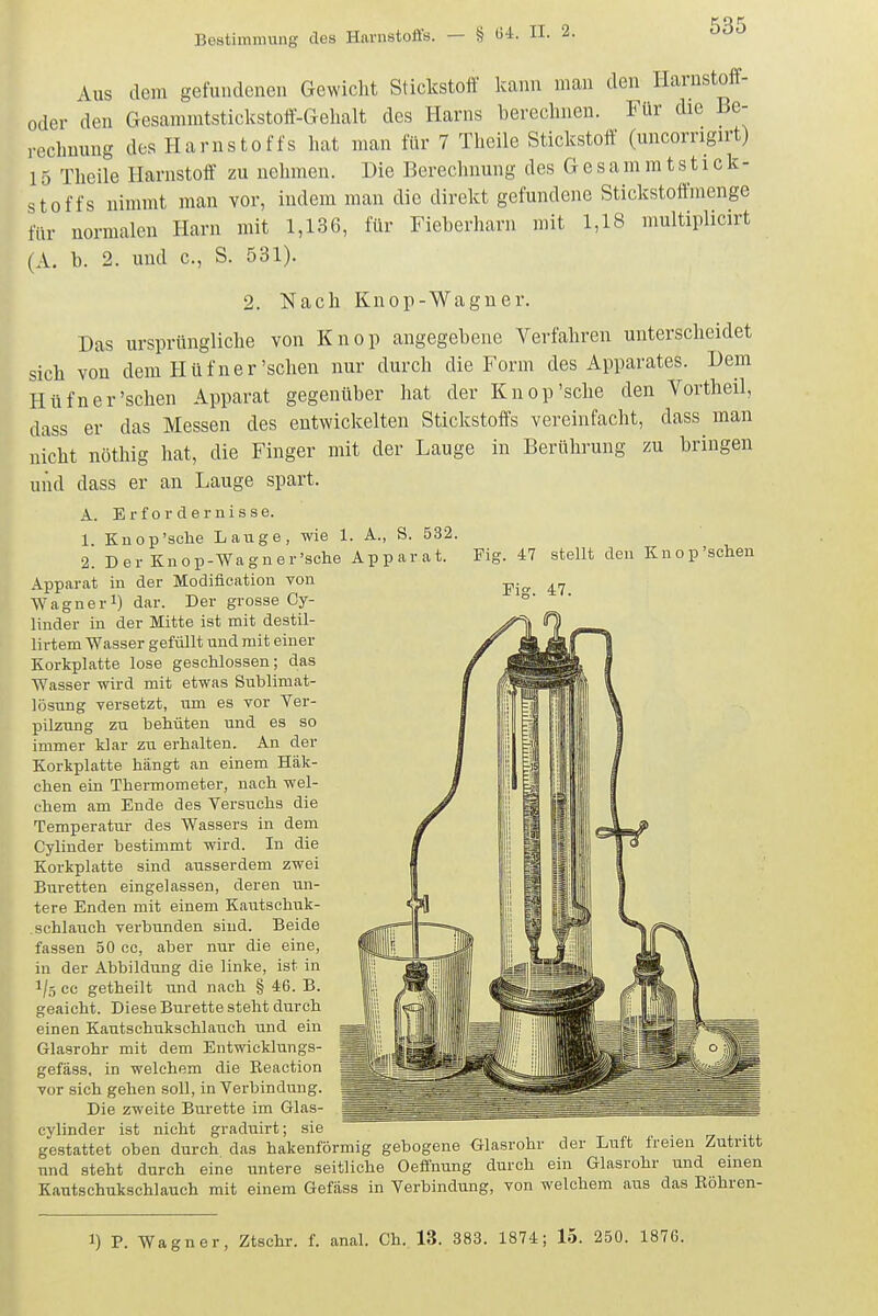 Fig. 47 stellt den Knop'sehen Fig. 47. Aus dem gefundenen Gewicht Stickstoff kann man den Ilarustoff- oder den Gesammtstickstoft-Gelialt des Harns berechnen. Für die Be- rechnung des Harnstoffs hat man für 7 Theile Stickstoff (uncorrigirt) 15 Theile Harnstoff zu nelnnen. Die Berecluiung des G e s am m ts11 ck- stoffs nimmt man vor, indem man die direkt gefundene Stickstoftmenge für normalen Harn mit 1,136, für Fieberharn mit 1,18 multiplicirt (A. b. 2. und c, S. 531). 2. Nach Knop-Wagner. Das ursprüngliche von Knop angegebene Verfahren unterscheidet sich von dem Hüfner'sehen nur durch die Form des Apparates. Dem Hüfner'sehen Apparat gegenüber hat der Knop'sehe den Vortheü, dass er das Messen des entwickelten Stickstoffs vereinfacht, dass man nicht nöthig hat, die Finger mit der Lauge in Berührung zu bringen und dass er an Lauge spart. A. Erfordernisse. 1. Knop'sehe Laiige, wie 1. A., S. 532. 2. Der Knop-Wagner'sche Apparat. Apparat in der Modiflcation von Wagnerl) dar. Der grosse Cy- liuder in der Mitte ist mit destil- lirtem Wasser gefüllt und mit einer Korkplatte lose geschlossen; das Wasser wird mit etwas Sublimat- lösung versetzt, um es vor Ver- pilzung zu behüten und es so immer klar zu erhalten. An der Korkplatte hängt an einem Häk- chen ein Thermometer, nach wel- chem am Ende des Versuchs die Temperatur des Wassers in dem Cylinder bestimmt wird. In die Korkplatte sind ausserdem zwei Büretten eingelassen, deren un- tere Enden mit einem Kautschuk- . schlauch verbunden sind. Beide fassen 50 cc, aber nur die eine, in der Abbildung die linke, ist in 1/5 cc getheilt und nach § 46. B. geaicht. Diese Bürette steht durch einen Kautschukschlauch und ein Glasrohr mit dem Entwicklungs- gefäss, in welchem die Reaction vor sich gehen soll, in Verbindung. Die zweite Bürette im Glas- cylinder ist nicht graduirt; sie gestattet oben durch das hakenförmig gebogene Glasrohr der Luft freien Zutritt und steht durch eine untere seitliche Oeffnung durch ein Glasrohr und einen Kautschukschlauch mit einem Gefäss in Verbindung, von welchem aus das Eöhren- 1) P. Wagner, Ztschr. f. anal. Ch. 13. 383. 1874; 15. 250. 1876.