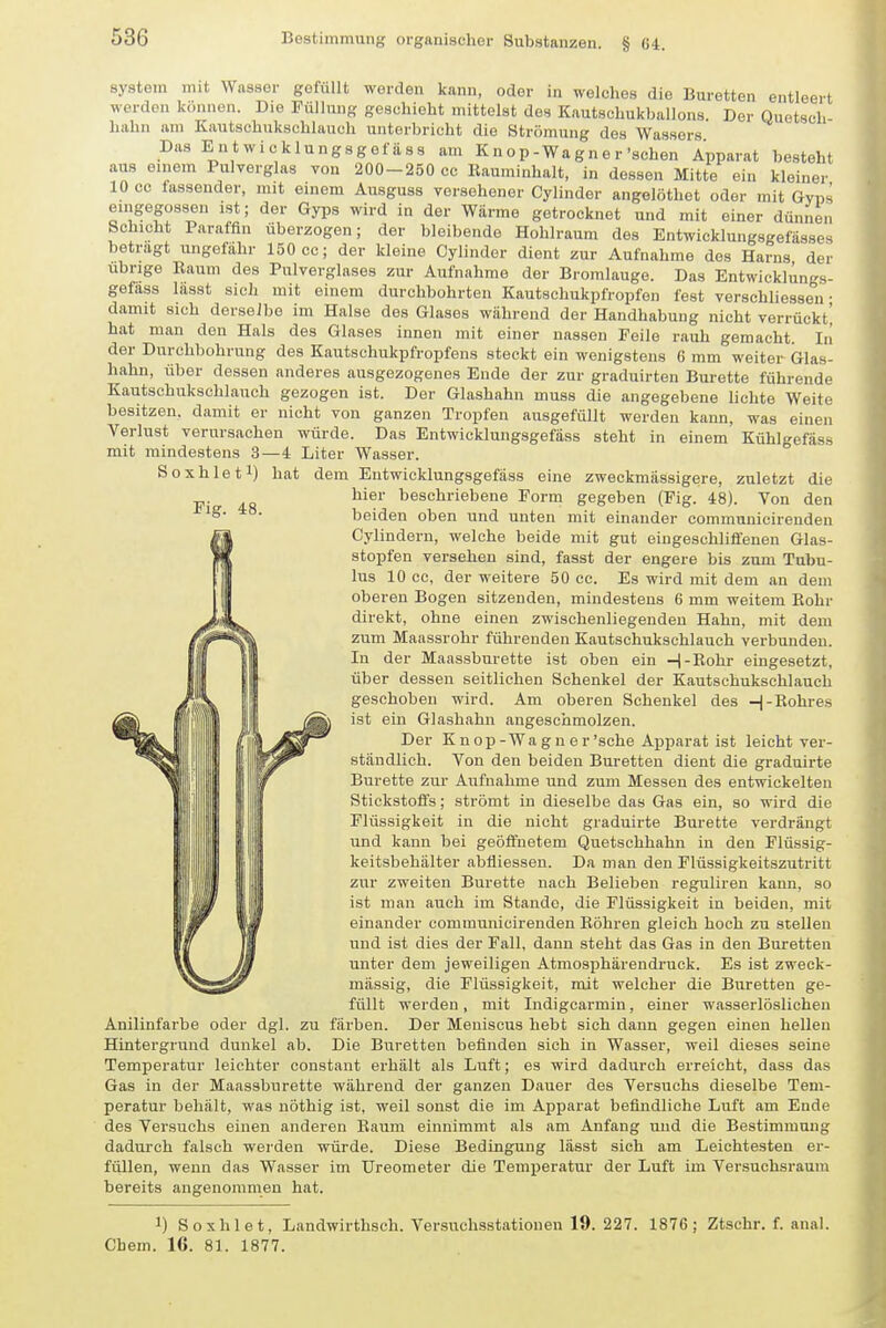 System mit Wasser gefüllt werden kann, oder in welches die Büretten entleert werden können. Die Püllung geschieht mittelst des Kautschukballons. Der Quetsch- hahn am Kautschukschlauch unterbricht die Strömung des Wassers Das Entwicklungsgefäss am K n o p-Wa g n e r'sehen Apparat besteht aus einem Pulverglas von 200-250 cc llauminhalt, in dessen Mitte ein kleiner 10 cc fassender, mit einem Ausguss versehener Cylinder angelöthet oder mit Gvps eingegossen ist; der Gyps wird in der Wärme getrocknet und mit einer dünnen Schicht Paraffin überzogen; der bleibende Hohlraum des Entwicklungsgefä« betragt ungefähr 150 cc; der kleine Cylinder dient zur Aufnahme dos Harn« s dünnen „ „--'ässes Cylinder dient zur Aufnahme dos Harns der übrige Raum des Pulverglases zur Aufnahme der Bromlauge. Das Entwicklungs- gefäss lässt sich mit einem durchbohrten Kautschukpfropfen fest verschliessen • damit sich derselbe im Halse des Glases während der Handhabung nicht verrückt' hat man den Hals des Glases innen mit einer nassen Feile rauh gemacht Iii der Durchbohrung des Kautsehukpfropfeus steckt ein wenigstens 6 mm weiter Glas- hahn, über dessen anderes ausgezogenes Ende der zur graduirten Bürette führende Kautschukschlauch gezogen ist. Der Glashahn muss die angegebene lichte Weite besitzen, damit er nicht von ganzen Tropfen ausgefüllt werden kann, was einen Verlust verursachen würde. Das Entwicklungsgefäss steht in einem Kühlgefäss mit mindestens 3—4 Liter Wasser. Soxhleti) hat dem Entwicklungsgefäss eine zweckmässigere, zuletzt die hier beschriebene Form gegeben (Fig. 48). Von den beiden oben und unten mit einander communicirenden Cylindern, welche beide mit gut eingeschliffenen Glas- stopfen versehen sind, fasst der engere bis zum Tubu- lus 10 cc, der weitere 50 cc. Es wird mit dem an dem oberen Bogen sitzenden, mindestens 6 mm weitem Kohr direkt, ohne einen zwischenliegendeu Hahn, mit dem zum Maassrohr führenden Kautschukschlauch verbunden. In der Maassburette ist oben ein -|-ßohr eingesetzt, über dessen seitlichen Schenkel der Kautschukschlauch geschoben wird. Am oberen Schenkel des H-Rohres ist ein Glashahn angeschmolzen. Der K n op - Wa g n e r'sehe Apparat ist leicht ver- ständlich. Von den beiden Büretten dient die graduirte Bürette zur Aufnahme und zum Messen des entwickelten Stickstoffs; strömt in dieselbe das Gas ein, so wird die Flüssigkeit in die nicht graduirte Bürette verdrängt und kann bei geöffnetem Quetschhahn in den Plüssig- keitsbehälter abfliessen. Da man den Flüssigkeitszutritt zur zweiten Bürette nach Belieben reguliren kann, so ist man auch im Stande, die Flüssigkeit in beiden, mit einander communicirenden Röhren gleich hoch zu stellen und ist dies der Fall, dann steht das Gas in den Büretten unter dem jeweiligen Atmosphärendruck. Es ist zweck- mässig, die Flüssigkeit, mit welcher die Büretten ge- füllt werden, mit Indigcarmin, einer wasserlöslichen zu färben. Der Meniscus hebt sich dann gegen einen hellen Die Büretten befinden sich in Wasser, weil dieses seine Temperatur leichter constant erhält als Luft; es wird dadurch erreicht, dass das Gas in der Maassburette während der ganzen Dauer des Versuchs dieselbe Tem- peratur behält, was nöthig ist, weil sonst die im Apparat befindliche Luft am Ende des Versuchs einen anderen Baum einnimmt als am Anfang und die Bestimmung dadurch falsch werden würde. Diese Bedingung lässt sich am Leichtesten er- füllen, wenn das Wasser im Ureometer die Temperatur der Luft im Versuchsraum bereits angenommen hat. 1) Soxhlet, Landwirthsch. Versuchsstationen 19. 227. 1876; Ztschr. f. anal. Obern. 16. 81. 1877. Anilinfarbe oder dgl Hintergrund dunkel ab