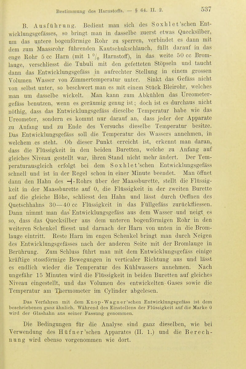 B. Ausführung. Bedient man sich des Soxh 1 et'sehen Ent- wicklungsget'ässes, so bringt man in dasselbe zuerst etwas Quecksilber, um das untere bogenförmige Rohr zu sperren, verbindet es dann mit dem zum Maassrohr führenden Kautschuksclilauch, füllt darauf in das enge Rohr 5 cc Harn (mit 1 ^/o Harnstolt'), in das weite 50 cc Brom- lauge, verschliesst die Tubuli mit den gefetteten Stöpseln und taucht dann das Entwicklungsgefäss in aufrechter Stellung in einem grossen Volumen AVasser von Zimmertemperatur unter. Sinkt das Gefäss nicht von selbst unter, so beschwert man es mit einem Stück Bleirohr, welches man um dasselbe wickelt. Man kann zum Abkühlen das Ureometer- gefäss benutzen, wenn es geräumig genug ist; doch ist es durchaus nicht nöthig, dass das Entwicklungsgefäss dieselbe Temperatur habe wie das Ureometer, sondern es kommt nur darauf an, dass jeder der Apparate zu Anfang und zu Ende des Versuchs dieselbe Temperatur besitze. Das Entwicklungsgefäss soll die Temperatur des Wassers annehmen, in welchem es steht. Ob dieser Punkt erreicht ist, erkennt man daran, dass die Flüssigkeit in den beiden Büretten, welche zu Anfang auf gleiches Niveau gestellt war, ihren Stand nicht mehr ändert. Der Tem- peraturausgleich erfolgt bei dem Soxhlet'sehen Entwicklungsgefäss schnell und ist in der Regel schon in einer Minute beendet. Man öffnet dann den Hahn des H-Rohrs über der Maassburette, stellt die Flüssig- keit in der Maassburette auf 0, die Flüssigkeit in der zweiten Bürette auf die gleiche Höhe, schliesst den Hahn und lässt durch Oeffnen des Quetschhahns 30—40 cc Flüssigkeit in das FüUgefäss zurückfliessen. Dann nimmt man das Entwicklungsgefäss aus dem Wasser und neigt es so, dass das Quecksilber aus dem unteren bogenförmigen Rohr in den weiteren Schenkel fliesst und darnach der Harn von unten in die Brom- lauge eintritt. Reste Harn im engen Schenkel bringt man durch Neigen des Entwicklungsgefässes nach der anderen Seite mit der Bromlauge in Berührung. Zum Schluss führt man mit dem Entwicklungsgefäss einige kräftige stossförmige Bewegungen in verticaler Richtung aus und lässt es endlich wieder die Temperatur des Kühlwassers annehmen. Nach ungefähr 15 Minuten wird die Flüssigkeit in beiden Büretten auf gleiches Niveau eingestellt, und das Volumen des entwickelten Gases sowie die Temperatur am Thermometer im Cylinder abgelesen. Das Verfahren mit dem Knop-Wagn er'seheu Entwickhingsgefäss ist dem beschriebenen ganz ähnlich. Während des Einstelleus der Flüssigkeit auf die Marke 0 ■wird der Glashahn aus seiner Fassung genommen. Die Bedingungen für die Analyse sind ganz dieselben, wie bei Verwendung des Hüfner'sehen Apparates (H. 1.) und die Berech- nung wird ebenso vorgenommen wie dort.