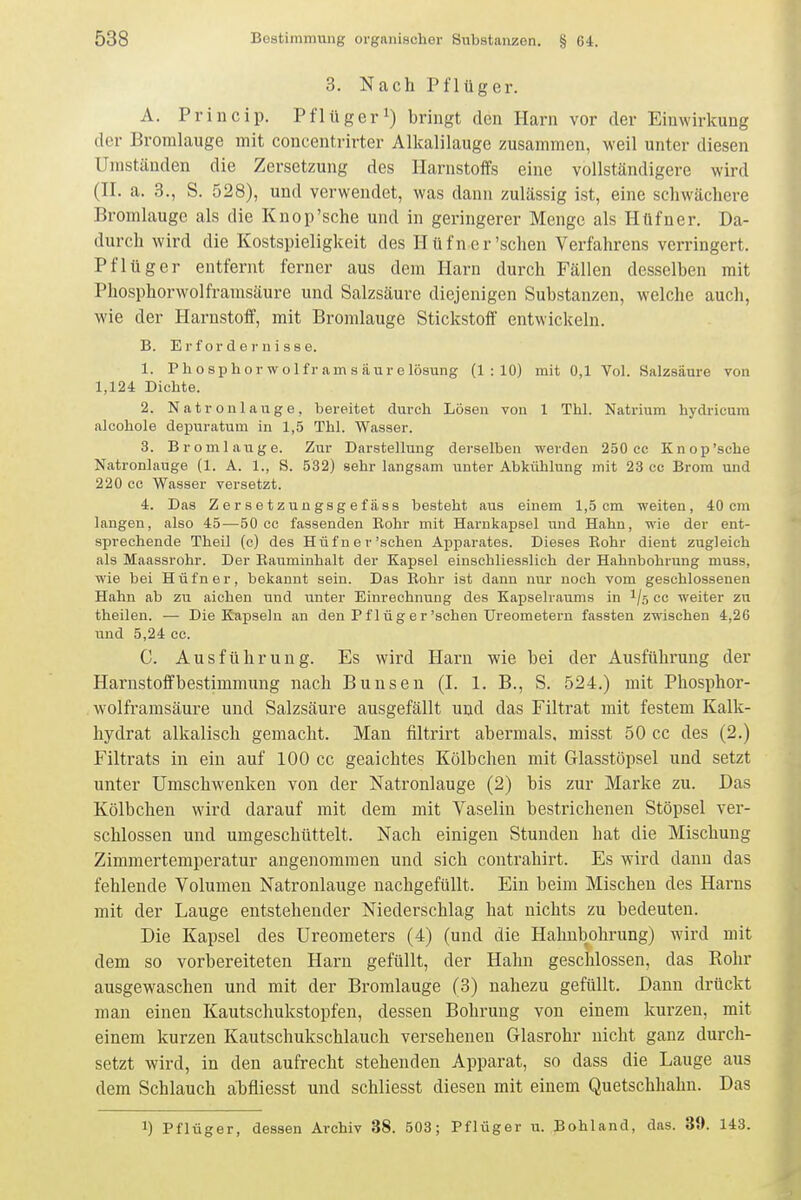3. Nach Pflüger. A. Princip. Pflügeri) bringt den Harn vor der Einwirkung der Bromlauge mit concentrirter Alkalilauge zusammen, weil unter diesen Umständen die Zersetzung des Harnstoffs eine vollständigere wird (H. a. 3., S. 528), und verwendet, was dann zulässig ist, eine schwächere Bromlauge als die Knop'sche und in geringerer Menge als Hüfner. Da- durch wird die Kostspieligkeit des Hüfner'sehen Verfahrens verringert. Pflüger entfernt ferner aus dem Harn durch Fällen desselben mit Phosphorwolframsäure und Salzsäure diejenigen Substanzen, welche auch, wie der Harnstoff, mit Bromlauge Stickstoff' entwickeln. B. E r f or d e !• u i a s e. 1. Phosphor wolframsäurelösung (1:10) mit 0,1 Vol. Salzsäure von 1,124 Dichte. 2. Natronlauge, bereitet durch Lösen von 1 Thl. Natrium hydricura alcohole depuratum in 1,5 Thl. Wasser. 3. Bromlauge. Zur Darstellung derselben werden 250 cc Knop'sche Natronlauge (1. A. 1., S. 532) sehr langsam unter Abkühlung mit 23 co Brom und 220 cc Wasser versetzt. 4. Das Z e r s e t z u n gsg e f ä SS besteht aus einem 1,5 cm weiten, 40 cm langen, also 45—50 cc fassenden Bohr mit Harnkapsel und Hahn, wie der ent- sprechende Theil (c) des Hüfner'sehen Apparates. Dieses Rohr dient zugleich als Maassrohr. Der Eauminhalt der Kapsel einschliesslich der Hahnbohrung muss, wie bei Hüfner, bekannt sein. Das Rohr ist dann nur noch vom geschlossenen Hahn ab zu aichen und unter Einrechnung des Kapselraums in ^/ö cc weiter zu theilen. — Die Kapseln an den Pflüg er'schen Ureometern fassten zwischen 4,26 und 5,24 cc. C. Ausführung. Es wird Harn wie bei der Ausführung der Harnstoffbestimmung nach Bunsen (I. 1. B., S. 524.) mit Phosphor- wolframsäure und Salzsäure ausgefällt und das Filtrat mit festem Kalk- hydrat alkalisch gemacht. Man filtrirt abermals, misst 50 cc des (2.) Filtrats in ein auf 100 cc geaichtes Kölbchen mit Glasstöpsel und setzt unter Umschwenken von der Natronlauge (2) bis zur Marke zu. Das Kölbchen wird darauf mit dem mit Vaselin bestrichenen Stöpsel ver- schlossen und umgeschüttelt. Nach einigen Stunden hat die Mischung Zimmertemperatur angenommen und sich contrahirt. Es wird dann das fehlende Volumen Natronlauge nachgefüllt. Ein beim Mischen des Harns mit der Lauge entstehender Niederschlag hat nichts zu bedeuten. Die Kapsel des Ureometers (4) (und die Hahnbohrung) wird mit dem so vorbereiteten Harn gefüllt, der Hahn geschlossen, das Rohr ausgewaschen und mit der Bromlauge (3) nahezu gefüllt. Dann drückt man einen Kautschukstopfen, dessen Bohrung von einem kurzen, mit einem kurzen Kautschukschlauch versehenen Glasrohr nicht ganz durch- setzt wird, in den aufrecht stehenden Apparat, so dass die Lauge aus dem Schlauch abfliesst und schliesst diesen mit einem Quetschhahn. Das 1) Pflüger, dessen Archiv 38. 503; Pflüger u. Bohland, das. 39. 143.
