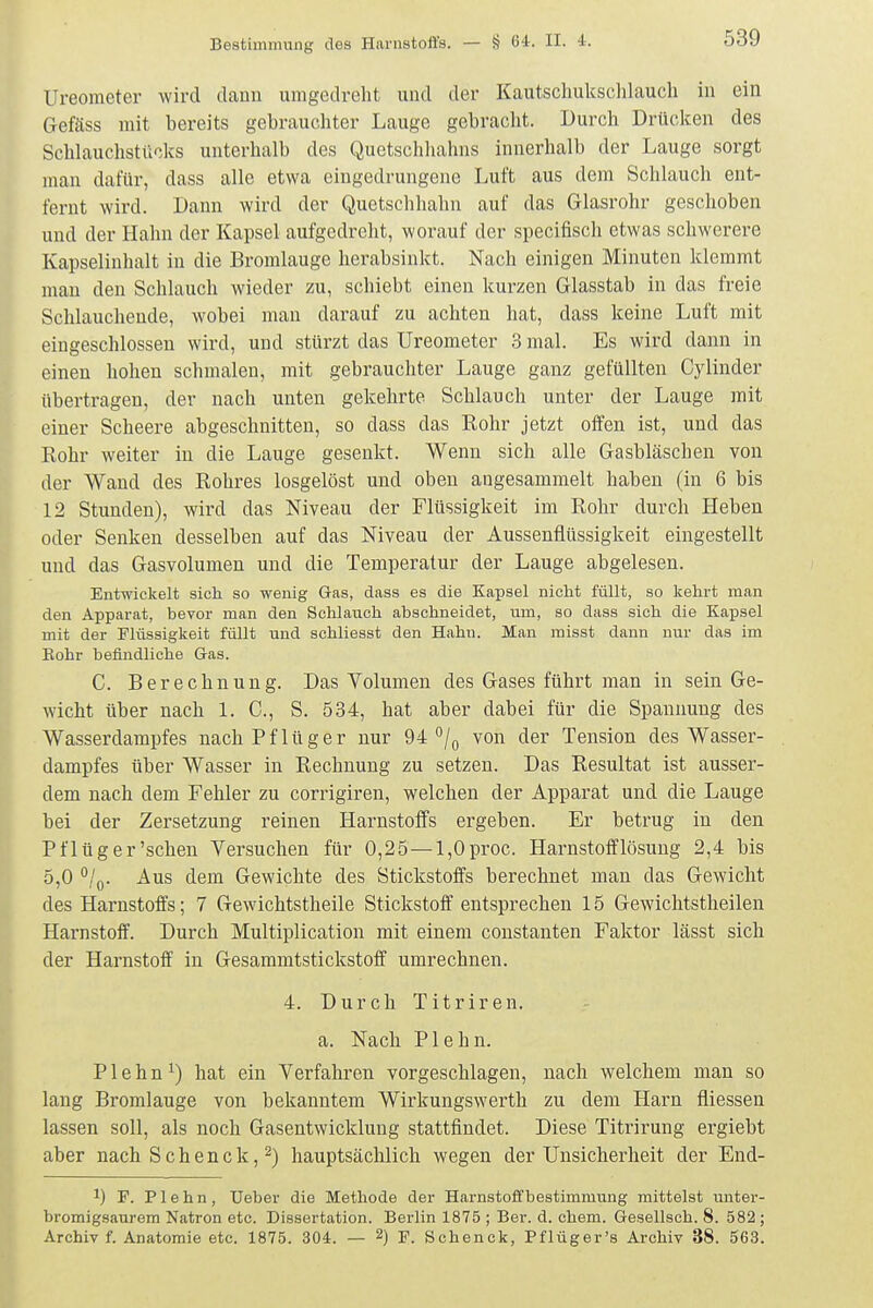 Ureoraeter wird daun umgedreht und der Kautscliukschlaucli in ein Gefäss mit bereits gebrauchter Lauge gebracht. Durch Drücken des Schlauchstücks unterhalb des Quetschliahns innerhalb der Lauge sorgt man dafür, dass alle etwa eingedrungene Luft aus dem Schlauch ent- fernt wird. Dann wird der Quetschhahn auf das Glasrohr geschoben und der Hahn der Kapsel aufgedreht, worauf der specifisch etwas schwerere Kapselinhalt in die Bromlauge herabsinkt. Nach einigen Minuten klemmt man den Schlauch wieder zu, schiebt einen kurzen Glasstab in das freie Schlauchende, wobei man darauf zu achten hat, dass keine Luft mit eingeschlossen wird, und stürzt das Ureometer 3 mal. Es wird dann in einen hohen schmalen, mit gebrauchter Lauge ganz gefüllten Gylinder übertragen, der nach unten gekehrte Schlauch unter der Lauge mit einer Scheere abgeschnitten, so dass das Kohr jetzt offen ist, und das Kohr weiter in die Lauge gesenkt. Wenn sich alle Gasbläschen von der Wand des Rohres losgelöst und oben augesammelt haben (in 6 bis 12 Stunden), wird das Niveau der Flüssigkeit im Kohr durch Heben oder Senken desselben auf das Niveau der Aussenflüssigkeit eingestellt und das Gasvolumen und die Temperatur der Lauge abgelesen. Entwickelt sich so wenig Gas, dass es die Kapsel nicht füllt, so kehrt man den Apparat, bevor man den Schlauch abschneidet, um, so dass sich die Kapsel mit der Flüssigkeit füllt und schliesst den Hahn. Man misst dann nur das im Rohr befindliche Gas. C. Berechnung. Das Volumen des Gases führt man in sein Ge- wicht über nach 1. C, S. 534, hat aber dabei für die Spannung des Wasserdampfes nach Pflüger nur 94 °/o von der Tension des Wasser- dampfes über Wasser in Rechnung zu setzen. Das Resultat ist ausser- dem nach dem Fehler zu corrigiren, welchen der Apparat und die Lauge bei der Zersetzung reinen Harnstolfs ergeben. Er betrug in den Pf lüger'sehen Versuchen für 0,25 — l,Oproc. Harnstofflösung 2,4 bis 5,0 °Iq. Aus dem Gewichte des Stickstoffs berechnet man das Gewicht des Harnstoffs; 7 Gewichtstheile Stickstoff entsprechen 15 Gewichtstheilen Harnstoff. Durch Multiplication mit einem constanten Faktor lässt sich der Hai-nstoff in Gesammtstickstoff umrechnen. 4. Durch Titriren. a. Nach Plehn. Plehn^) hat ein Verfahren vorgeschlagen, nach welchem man so lang Broralauge von bekanntem Wirkungswerth zu dem Harn fliessen lassen soll, als noch Gasentwicklung stattfindet. Diese Titrirung ergiebt aber nach Sehenck, 2) hauptsäclilich wegen der Unsicherheit der End- 1) F. Plehn, Ueber die Methode der Harnstoffbeatimmung mittelst unter- bromigsaurem Natron etc. Dissertation. Berlin 1875 ; Ber. d. ehem. Gesellsch. 8. 582 ; Archiv f. Anatomie etc. 1875. 304. — 2) F. Schenck, Pflüger's Archiv 38. 563.