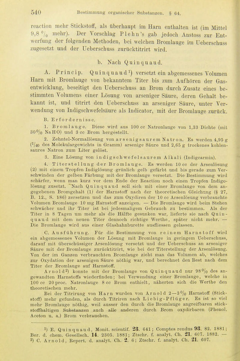 reaction mehr Stickstoff, als überhaupt im Harn enthalten ist (im Mittel 9,8 o/o mehr). Der Vorschlag P lehn's gab jedoch Austoss zur Ent- werfung der folgenden Methoden, bei welchen Bromlauge im Ueberschuss zugesetzt und der Ueberschuss zurücktitrirt wird. b. Nach Q u i n q u a u d. A. P r i n c i p. Q u i n q u a u d ^) versetzt ein abgemessenes Volumen Harn mit Bromlauge von bekanntem Titer bis zum Aufhören der Gas- entwicklung, beseitigt den Ueberschuss an Brom durch Zusatz eines be- stimmten Volumens einer Lösung von arseniger Säure, deren Gehalt be- kannt ist, und titrirt den Ueberschuss an arseniger Säure, unter Ver- wendung von Indigschwefelsäure als Indicator, mit der Bromlauge zurück. B. Erfordernisse. 1. Bromlauge. Diese wird aus 100 cc Natronlauge von 1,33 Dichte (mit 300/o NaHO) und 3 cc Brom hergestellt. 2. Zehntel-Normallösung von arsenigsaurem Natron. Es werden 4,95 g 0-liO des Molekulargewichts in Gramm) arsenige Säure und 2,65 g trockenes kohlen- saures Natron zum Liter gelöst. 3. Eine Lösung von i n di g s ch we f el s aur em Alkali (Indigcarmin). 4. Titerstellung der Brom lauge. Es werden 10 cc der Arsenlösung (2) mit einem Tropfen Indiglösung grünlich gelb gefärbt und bis gerade zum Ver- schwinden der gelben Färbung mit der Bromlauge versetzt. Die Bestimmung wird schärfer, wenn man kurz vor dem Ende der Reaction noch einen Tropfen Indigo- lösung zusetzt. Nach Quinquaud soll sich mit einer Bromlauge von dem an- gegebenen Bromgehalt (Ij der Harnstoif nach der theoretischen Gleichung (§ 27, B. 12., S. 186) zersetzen und das zum Oxydiren der 10 cc Arsenlösung verbrauchte Volumen Bromlauge 10 mg Harnstoff anzeigen. — Die Bromlauge wird beim Stehen schwächer und ihr Titer ist bei jedesmaligem Gebrauch zu bestimmen. Als der Titer in 8 Tagen um mehr als die Hälfte gesunken war, lieferte sie nach Quin- quaud mit dem neuen Titer dennoch richtige Werthe, später nicht mehr. — Die Bromlauge wird aus einer Glashahnburette ausfliessen gelassen. C. Ausführung. Für die Bestimmung von reinem Harnstoff wird ein abgemessenes Volumen der Lösmig mit Bromlauge in geringem Ueberschuss, darauf mit überschüssiger Arsenlösung versetzt und der Ueberschuss an arseniger Säure mit der Bromlauge zurücktitrirt, wie bei der Titerstellung der Arsenlösung. Von der im Ganzen verbrauchten Bromlauge zieht man das Volumen ab, welches zur Oxydation der arsenigen Säure nöthig war, und berechnet den Rest nach dem Titer der Bromlauge auf Harnstoif. Arnold^) konnte mit der Bromlauge von Quinquaud nur 9S^jo des an- gewandten Harnstoffs wiederfinden: bei Verwendung einer Bromlauge, welche in 100 cc 20proc. Natronlauge 8 cc Brom enthielt, näherten sich die Werthe den theoretischen mehr. Bei der Titrirung von Harn wurden von Arnold 2 — 3% Harnstoff (Stick- stoff') mehr gefunden, als durch Titriren nach Liebig-Pflüger. Es ist so viel mehr Bromlauge nöthig, weil ausser den durch die Bromlauge angreifljaren stick- stoffhaltigen Substanzen auch alle anderen durch Brom oxydirbaren (Phenol. Aceton u. a.) Brom verbrauchen. 1) E. Quinquaud, Monit. scientif. 23. 641; Comptes rendus 93. 82. 1881; Ber. d. ehem. Gesellsch. 14. 2305. 1881; Ztschr. f. analyt. Ch. 21. 607. 1882. — 2) C. Arnold, Bepert. d. analyt. Ch. 2. 6; Ztschr. f. analyt. Ch. 21. 607.