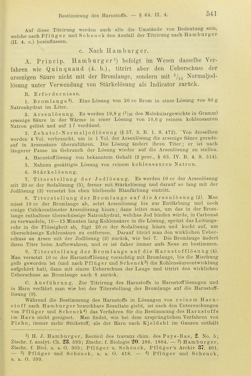 Auf diese Titrirung werden auch alle die Umstände von Bedeutung sein, welche nach Pflüg er und Sehen ck den Ausfall der Titrirung nach Hamburger (II. 4. c.) beeinflussen. c. Nach Hamburger. A. Princip. Hamburger^) befolgt im Wesen dasselbe Ver- fahren wie Quinquaud (4. b.), titrirt aber den Ueberschuss der arsenigen Säure nicht mit der Bromlauge, sondern mit Vio Normaljod- lüsung unter Verwendung von Stärkelösung als Indicator zurück. B. Erfordernisse. 1. Bromlauge'*). Eine Lösung von 20 cc Brom in einer Lösung von 80 g Natronhydr.at im Liter. 2. Arsenlösung. Es werden 19,8 g (^/lo des Molekulargewichts in Gramm) arsenige Säure in der Wärme in einer Lösung von 10,6 g reinem kohlensauren Natron gelöst und auf 1 l verdünnt. 3. Zehntel-Normaljodlösung (§57. 3. B. 1. S. 472). Von derselben werden 4 Yol. verbraucht, um in 1 Vol. der Arsenlösung die arsenige Säure gerade- auf in Arsensäure überzuführen. Die Lösung ändert ihren Titer; er ist nach längerer Pause im Gebrauch der Lösung wieder auf die Arsenlösung zu stellen. 4. Harnstofflösung von bekanntem Gehalt (2 proc, § 63. IV. B. 4. S. 514). 5. Nahezu gesättigte Lösung von reinem kohlensauren Natron. 6. Stärkelösung. 7. Titerstellung der Jodlösung. Es werden 10 cc der Arsenlösung mit 20 cc der Sodalösung (5), ferner mit Stärkelösung und darauf so lang mit der Jodlösung (3) versetzt bis eben bleibende Blaufärbung eintritt. 8. Titerstellung der Bromlauge auf die Arsenlösung (2). Man misst 10 cc der Bromlauge ab, setzt Arsenlösung bis zur Entfärbung und noch einige Cubikcentimeter Arsenlösung hinzu; dann leitet man, um das in der Brom- lauge enthaltene überschüssige Natronhydrat, welches Jod binden würde, in Carbonat zu verwandeln, 10—15 Minuten lang Kohlensäure in die Lösung, spritzt das Leitungs- rohr in die Flüssigkeit ab, fügt 20 cc der Sodalösung hinzu und kocht auf, um überschüssige Kohlensäure zu entfernen. Darauf titrirt man den wirklichen Ueber- schuss an Arsen mit der Jodlösung (3) zurück, wie bei 7. Die Bromlauge ändert ihren Titer beim Aufbewahi-en, und er ist daher immer aufs Neue zu bestimmen. 9. Titerstellung der Bromlauge auf die Harnstofflösuhg (4). Man versetzt 10 cc der Harnstofflösung vorsichtig mit Bromlauge, bis die Mischung gelb geworden ist (und nach Pflüg er und Schenck^) die Kohlensäureentwicklung aufgehört hat), dann mit einem Ueberschuss der Lauge und titrirt den wirklichen Ueberschuss an Bromlauge nach 8 zurück. C. Ausführung. Zur Titrirung des Harnstoffs in Harnstofilösungen und in Harn verfährt man wie bei der Titerstellung der Bromlauge auf die Harnstoff- lösung (9). Während die Bestimmung des Harnstoffs in Lösungen von reinem Harn- stoff nach Hamburger brauchbare Besultate giebt, ist nach den Untersuchungen von Pflüger und Schenck*) das Verfahren für die Bestimmuiig des Harnstoffs im Harn nicht geeignet. Man findet, wie bei dem ursprünglichen Verfahren von Plehn, immer mehr Stickstoff, als der Harn nach Kjeldahl im Ganzen enthält 1) H. J. Hamburger, Recueil des travaux chim. des Pays-Bas, 2. No. 5; Ztschr. f. analyt. Ch. 23. 593; Ztschr. f. Biologie 20. 286. 1884. — 2) Hamburger, Ztschr. f. Biol. a. a. 0. 305; Pfjüger u. Schenck, Pflüger's Archiv 37. 401. — 3) Pflüger und Schenck, a. a. O. 418. — '') Pflüger und Schenck, a. a. O. 399.