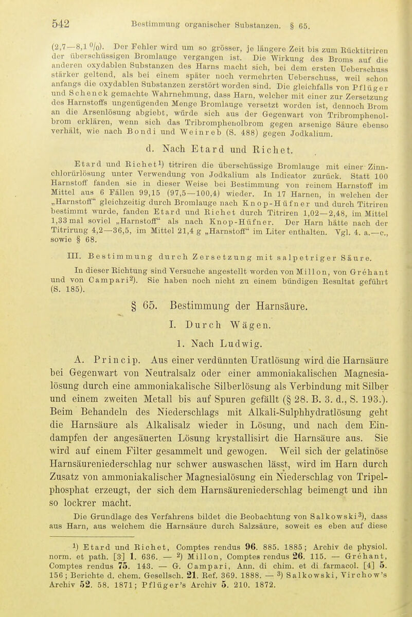 (2,7-8,1 O/o). Der Fehler wird um so grösser, je längere Zeit bis zum Uücktitriren der überschüssigen Bromlauge vergangen ist. Die Wirkung des Broms auf die anderen oxydablen Substanzen des Harns macht sich, bei dem ersten Ueberschuss stärker geltend, als bei einem später noch vermehrten Ueberschuss, weil schon anfangs die oxydablen Substanzen zerstört worden sind. Die gleichfalls von Pflüger und Soheuck gemachte Wahrnehmung, dass Harn, welcher mit einer zur Zersetzung dos Harnstoffs ungenügenden Menge Bromlauge versetzt worden ist, dennoch Brom an die Arsenlösuug abgiebt, würde sich aus der Gegenwart von Tribromphenol- brom erklären, wenn sich das Tribromphenolbrom gegen arsenige Säure ebenso verhält, wie nach Bondi und Wcinreb (S. 488) gegen Jodkalium. d. Nach Etard und Eichet. Etard und Eichetl) titriren die überschüssige Bromlauge mit einer Zinu- chlorürlösung unter Verwendung von Jodkalium als Indicator zurück. Statt 100 Harnstott' fanden sie in dieser Weise bei Bestimmung von reinem Harnstoff im Mittel aus^ 6 Fällen 99,15 (97,5 — 100,4) wieder. In 17 Harnen, in welchen der „Harnstoff gleichzeitig durch Bromlauge nach Knop-Hüfner und durch Titriren bestimmt wurde, fanden Etard und Eichet durch Titriren 1,02 — 2,48, im Mittel 1,33 mal soviel „Harnstoff als nach Knop-Hüfner. Der Harn hätte nach der Titrirung 4,2—36,5, im Mittel 21,4 g „Harnstoff im Liter enthalten. Vgl. 4. a.—c, sowie § 68. III. Bestimmung durch Zersetzung mit salpetriger Säure. In dieser Richtung sind Versuche angestellt worden von Millon, von Grehant und von Campari^). Sie haben noch nicht zu einem bündigen Resultat geführt (S. 185). § 65. Bestimmung der Harnsäure. I. Durch Wägen. 1. Nach Ludwig. A. P r i n c i p. Aus einer verdünnten Uratlösung wird die Harnsäure hei Gegenwart von Neutralsalz oder einer ammoniakalischen Magnesia- lösung durch eine ammoniakalische Silherlösung als Verbindung mit Silber und einem zweiten Metall bis auf Spuren gefällt (§ 28. B. 3. d., S. 193.). Beim Behandeln des Niederschlags mit Alkali-Sulphhydratlösung geht die Harnsäure als Alkalisalz wieder in Lösung, und nach dem Ein- dampfen der angesäuerten Lösung krystallisirt die Harnsäure aus. Sie wird auf einem Filter gesammelt und gewogen. Weil sich der gelatinöse Harnsäureniederschlag nur schwer auswaschen lässt, wird im Harn durch Zusatz von ammoniakalischer Magnesialösung ein Niederschlag von Tripel- phosphat erzeugt, der sich dem Harnsäureniederschlag beimengt und ihn so lockrer macht. Die Grundlage des Verfahrens bildet die Beobachtung von Salkowski^), dass aus Harn, aus welchem die Harnsäure durch Salzsäure, soweit es eben auf diese 1) Etard und Riebet, Comptes rendus 96. 885. 1885; Archiv de physiol. norm, et path. [3] 1. 636. — 2) Millen, Comptes rendus 26. 115. — Grehant, Comptes rendus 75. 143. — G. Campari, Ann. di chim. et di farmacol. [4] 5. 156; Berichte d. ehem. Gesellsch. 21. Ref. 369. 1888. — 3) Salkowski, Virchow's Archiv 52. 58. 1871; Pflüger's Archiv 5. 210. 1872.