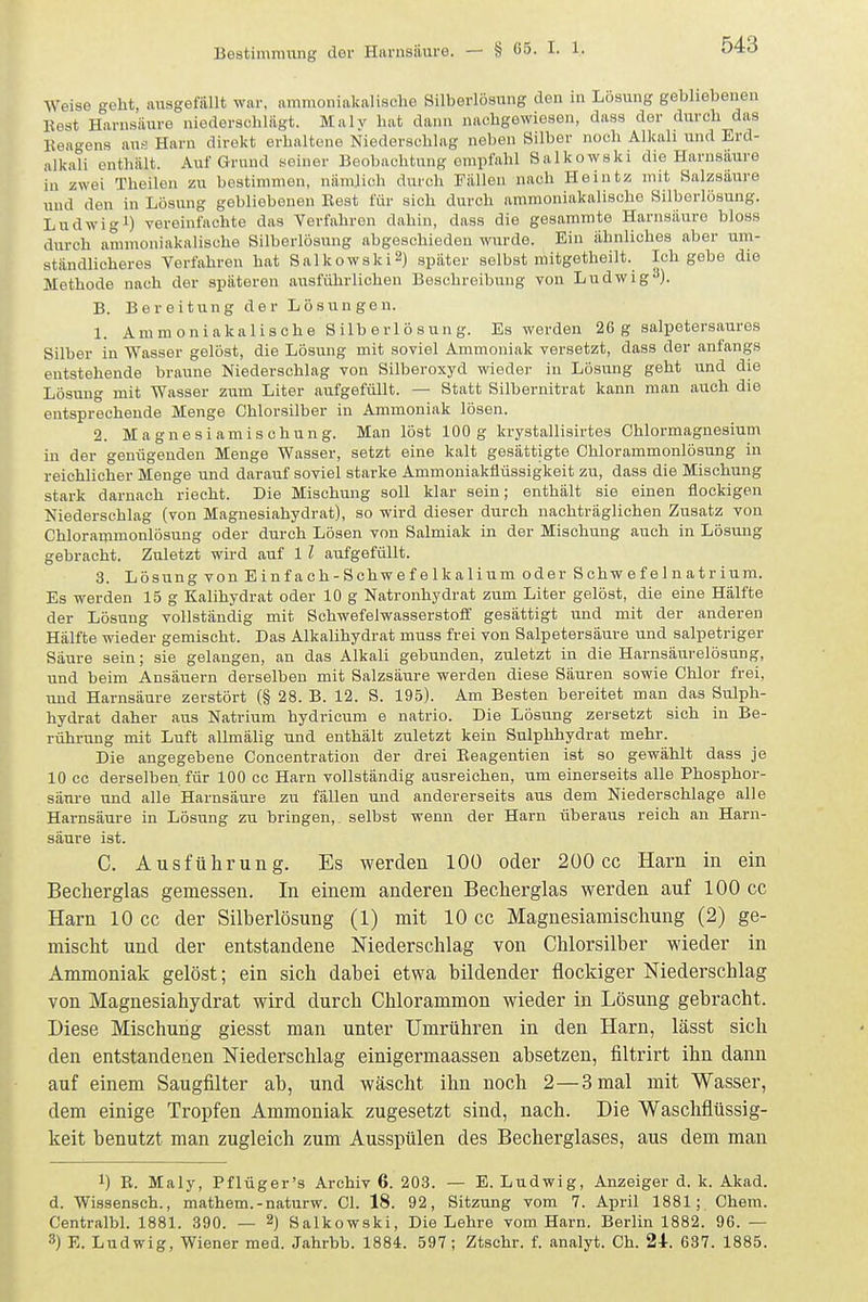 Weise geht, ausgefüllt war. ammoniakalische Silberlöaung den in Lösung gebliebenen Best Harnsäure niederschlägt. Maly hat dann nachgewiesen, dass der durch das Keagens aus Harn direkt erhaltene Niederschlag neben Silber noch Alkali und Erd- alkali enthält. Auf Grund seiner Beobachtung omiifnhl Salkowski die Harnsäure in zwei Theilen zu bestimmen, nämjich durch Fällen nach Heiutz mit Salzsäure und den in Lösung gebliebenen Best für sich durch ammoniakalische Silberlösung. Ludwigl) vereinfachte das Verfahren dahin, dass die gesammte Harnsäure bloss durch ammoniakalische Silberlösung abgeschieden wurde. Ein ähnliches aber um- ständlicheres Verfahren hat Salkowski») später selbst mitgetheilt. Ich gebe die Methode nach der späteren ausführlichen Beschreibung von Ludwig^). B. Bereitung der Lösungen. 1. Ammoniakalische Silberlösung. Es werden 26 g salpetersaures Silber in Wasser gelöst, die Lösung mit soviel Ammoniak versetzt, dass der anfangs entstehende braune Niederschlag von Silberoxyd wieder in Lösung geht und die Lösung mit Wasser zum Liter aufgefüllt. — Statt Silbernitrat kann man auch die entsprechende Menge Chlorsilber in Ammoniak lösen. 2. Magnesiamischung. Man löst 100g krystallisirtes Chlormagnesium in der genügenden Menge Wasser, setzt eine kalt gesättigte Chlorammonlösung in reichlicher Menge und darauf soviel starke Ammouiakflüssigkeit zu, dass die Mischung stark darnach riecht. Die Mischung soll klar sein; enthält sie einen flockigen Niederschlag (von Magnesiahydrat), so wird dieser durch nachträglichen Zusatz von Chlorammonlösung oder durch Lösen von Salmiak in der Mischung auch in Lösung gebracht. Zuletzt wird auf 1 l aufgefüllt. 3. Lösung von Einfach-Schwefelkalium oder Schwefelnatrium. Es werden 15 g Kalihydrat oder 10 g Natronhydrat zum Liter gelöst, die eine Hälfte der Lösung vollständig mit Schwefelwasserstoff gesättigt und mit der anderen Hälfte wieder gemischt. Das Alkalihydrat muss frei von Salpetersäure und salpetriger Säure sein; sie gelangen, an das Alkali gebunden, zuletzt in die Harnsäurelösung, und beim Ansäuern derselben mit Salzsäure werden diese Säuren sowie Chlor frei, und Harnsäure zerstört (§ 28. B. 12. S. 195). Am Besten bereitet man das Sulph- hydrat daher aus Natrium hydricum e natrio. Die Lösung zersetzt sich in Be- rührung mit Luft allmälig und enthält zuletzt kein Sulphhydrat mehr. Die angegebene Concentration der drei Eeagentieu ist so gewählt dass je 10 cc derselben für 100 cc Harn vollständig ausreichen, um einerseits alle Phosphor- säure und alle Harnsäure zu fällen und andererseits aus dem Niederschlage alle Harnsäure in Lösung zu bringen, selbst wenn der Harn überaus reich an Harn- säure ist. C. Ausführung. Es werden lOÜ oder 200 cc Harn in ein Becherglas gemessen. In einem anderen Beclierglas werden auf 100 cc Harn 10 cc der Silberlösung (1) mit 10 cc Magnesiamischung (2) ge- mischt und der entstandene Niederschlag von Chlorsilber wieder in Ammoniak gelöst; ein sich dabei etwa bildender flockiger Niederschlag von Magnesiahydrat wird durch Chlorammon wieder in Lösung gebracht. Diese Mischung giesst man unter Umrühren in den Harn, lässt sich den entstandenen Niederschlag einigermaassen absetzen, filtrirt ihn dann auf einem Saugfilter ab, und wäscht ihn noch 2—3 mal mit Wasser, dem einige Tropfen Ammoniak zugesetzt sind, nach. Die Waschflüssig- keit benutzt man zugleich zum Ausspülen des Becherglases, aus dem man 1) B. Maly, Pflüger's Archiv 6. 203. — E. Ludwig, Anzeiger d. k. Akad. d. Wissensch., mathem.-naturw. Cl. 18. 92, Sitzung vom 7. April 1881; Chem. Centralbl. 1881. 390. — 2) Salkowski, Die Lehre vom Harn. Berlin 1882. 96. — 3) E. Ludwig, Wiener med. Jahrbb. 1884. 597; Ztschr. f. analyt. Ch. 24. 637. 1885.