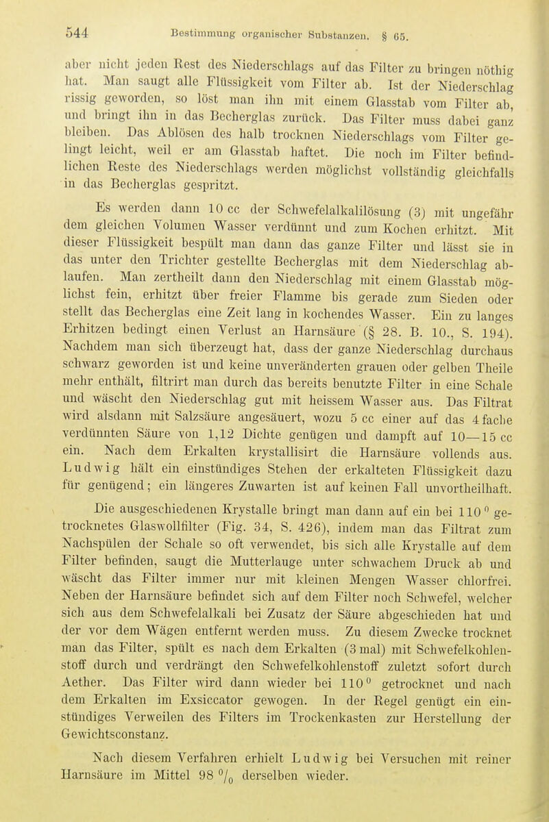 aber uicht jeden Rest des Niederschlags auf das Filter zu bringen nötbig hat. Man saugt alle Flüssigkeit vom Filter ab. Ist der Niederschlag rissig geworden, so löst man ihn mit einem Glasstab vom Filter ab, und bringt ihn in das Bccherglas zurück. Das Filter muss dabei ganz bleiben. Das Ablösen des halb trocknen Niederschlags vom Filter ge- lingt leicht, weil er am Glasstab haftet. Die noch im Filter befind- lichen Reste des Niederschlags werden möglichst vollständig gleichfalls in das Becherglas gespritzt. Es werden dann 10 cc der Schwefelalkalilösung (3) mit ungefähr dem gleichen Volumen Wasser verdünnt und zum Kochen erhitzt. Mit dieser Flüssigkeit bespült man dann das ganze Filter und lässt sie in das unter den Trichter gestellte Becherglas mit dem Niederschlag ab- laufen. Man zertheilt dann den Niederschlag mit einem Glasstab mög- lichst fein, erhitzt über freier Flamme bis gerade zum Sieden oder stellt das Becherglas eine Zeit lang in kochendes Wasser. Ein zu langes Erhitzen bedingt einen Verlust an Harnsäure (§ 28. B. 10., S. 194). Nachdem man sich überzeugt hat, dass der ganze Niederschlag durchaus schwarz geworden ist und keine unveränderten grauen oder gelben Theile mehr enthält, filtrirt man durch das bereits benutzte Filter in eine Schale und wäscht den Niederschlag gut mit heissem Wasser aus. Das Filtrat wird alsdann mit Salzsäure angesäuert, wozu 5 cc einer auf das 4 fache verdünnten Säure von 1,12 Dichte genügen und dampft auf 10—15 cc ein. Nach dem Erkalten krystallisirt die Harnsäure vollends aus. Ludwig hält ein einstündiges Stehen der erkalteten Flüssigkeit dazu für genügend; ein längeres Zuwarten ist auf keinen Fall unvortheilhaft. Die ausgeschiedenen Krystalle bringt man dann auf ein bei 110 ge- trocknetes Glaswoimiter (Fig. 34, S. 426), indem man das Filtrat zum Nachspülen der Schale so oft verwendet, bis sich alle Krystalle auf dem Filter befinden, saugt die Mutterlauge unter schwachem Druck ab und wäscht das Filter immer nur mit kleinen Mengen Wasser chlorfrei. Neben der Harnsäure befindet sich auf dem Filter noch Schwefel, welcher sich aus dem Schwefelalkali bei Zusatz der Säure abgeschieden hat und der vor dem Wägen entfernt werden muss. Zu diesem Zwecke trocknet man das Filter, spült es nach dem Erkalten (3 mal) mit Schwefelkohlen- stoff durch und verdrängt den Schwefelkohlenstoff zuletzt sofort durch Aether. Das Filter wird dann wieder bei 110 getrocknet und nach dem Erkalten im Exsiccator gewogen. In der Regel genügt ein ein- stündiges Verweilen des Filters im Trockenkasten zur Herstellung der Gewichtsconstanz. Nach diesem Verfahren erhielt Ludwig bei Versuchen mit reiner Harnsäure im Mittel 98 /g derselben wieder.