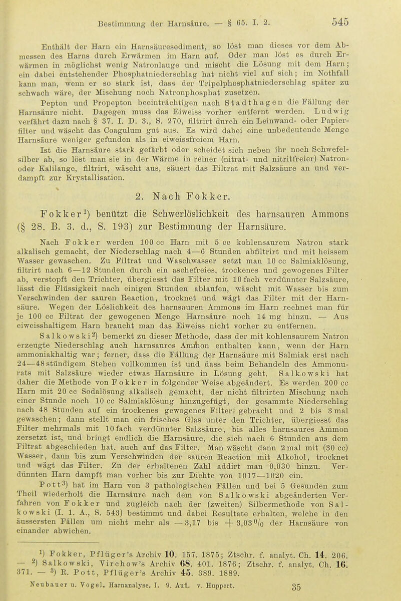 Enthält der Harn ein Harnsäuresediment, so löst man dieses vor dem Ab- messen des Harns durch Erwärmen im Harn auf. Oder man löst es durch Er- wärmen in möglichst wenig Natronlauge und mischt die Lösung mit dem Harn; ein dabei entstehender Phosphatnioderschlag hat nicht viel auf sich; im Nothfall kann man, wenn er so stark ist, dass der Tripelphosphatniederschlag später zu sehwach wäre, der Mischung noch Natronijhoaphat zusetzen. Pepton und Propepton beeinträchtigen nach Stadt ha gen die Fällung der Harnsäure nicht. Dagegen niuss das Eiweiss vorher entfernt werden. Ludwig verfährt dazu nach § 37. I. D. 3., 8. 270, filtrirt durch ein Leinwand- oder Papier- filter und wäscht das Coagulum gut aus. Es wird dabei eine unbedeutende Menge Harnsäure weniger gefunden als in eiweissfreiem Harn. Ist die Harnsäure stark gefärbt oder scheidet sich neben ihr noch Schwefel- silber ab, so löst man sie in der Wärme in reiner (nitrat- und nitritfreier) Natron- oder Kalilauge, filtrirt, wäscht aus, säuert das Filtrat mit Salzsäure an und ver- dampft zur Krystallisation. 2. Nach Fokker. Fokker^) benützt die Schwerlöslichkeit des harnsauren Amnions (§ 28. B. 3. d., S. 193) zur Bestimmung der Harnsäure. Nach Fokker werden 100 cc Harn mit 5 cc kohlensaurem Natron stark alkalisch gemacht, der Niederschlag nach 4—6 Stunden abflltrirt und mit heissem Wasser gewaschen. Zu Filtrat imd Wasehwasser setzt man 10 cc Salmiaklösung, filtrirt nach 6—12 Stunden durch ein aschefreies, trockenes und gewogenes Filter ab, verstopft den Trichter, übergiesst das Filter mit 10 fach verdünnter Salzsäure, lässt die Flüssigkeit nach einigen Stunden ablaufen, wäscht mit Wasser bis zum Verschwinden der sauren Reaction, trocknet und wägt das Filter mit der Harn- säure. Wegen der Löslichkeit des harnsauren Ammons im Harn rechnet man für je 100 cc Filtrat der gewogenen Menge Harnsäure noch 14 mg hinzu. — Aus eiweisshaltigem Harn braucht man das Eiweiss nicht vorher zu entfernen. Salkowski2) bemerkt zu dieser Methode, dass der mit kohlensaurem Natron erzeugte Niederschlag auch harnsaures Ammon enthalten kann, wenn der Harn ammoniakhaltig war; ferner, dass die Fällung der Harnsäure mit Salmiak erst nach 24—48 stündigem Stehen vollkommen ist und dass beim Behandeln des Ammonu- rats mit Salzsäure wieder etwas Harnsäure in Lösung geht. Salkowski hat daher die Methode von Fokker in folgender Weise abgeändert. Es werden 200 cc Harn mit 20 cc Sodalösung alkalisch gemacht, der nicht flltrirten Mischung nach einer Stunde noch 10 cc Salmiaklösung hinzugefügt, der gesammte Niederschlag nach 48 Stunden auf ein trockenes gewogenes Filter- gebracht und 2 bis 3 mal gewaschen; dann stellt man ein frisches Glas unter den Trichter, übergiesst das Filter mehrmals mit 10fach verdünnter Salzsäure, bis alles harnsaures Ammon zersetzt ist, und bringt endlich die Harnsäure, die sich nach 6 Stunden aus dem Filtrat abgeschieden hat. auch auf das Filter. Man wäscht dann 2 mal mit (30 cc) Wasser, dann bis zum Verschwinden der sauren Eeaction mit Alkohol, trocknet und wägt das Filter. Zu der erhaltenen Zahl addirt man 0,030 hinzu. Ver- dünnten Harn dampft man vorher bis zur Dichte von 1017—1020 ein. Pott3) hat im Harn von 3 pathologischen Fällen und bei 5 Gesunden zum Theil wiederholt die Harnsäure nach dem von Salkowski abgeänderten Ver- fahren von Fokker und zugleich nach der (zweiten) Silbermethode von Sal- kowski (I. 1. A., S. 543) bestimmt und dabei Resultate erhalten, welche in den äussersten Fällen um nicht mehr als —3,17 bis +3,03 0/o der Harnsäure von einander abwichen. 1) Fokker, Pflüger's Archiv 10. 157. 1875; Ztschr. f. analyt. Ch. 14. 206. — 2) Salkowski, Virchow's Archiv 68. 401. 1876; Ztschr. f. analyt. Ch. 16. 371. — 3) K. Pott, Pflüger's Archiv 45. 389. 1889. Neubauer n. Vogel, Harnanalyse. I. 9. Aufl. v. Huppert. 35