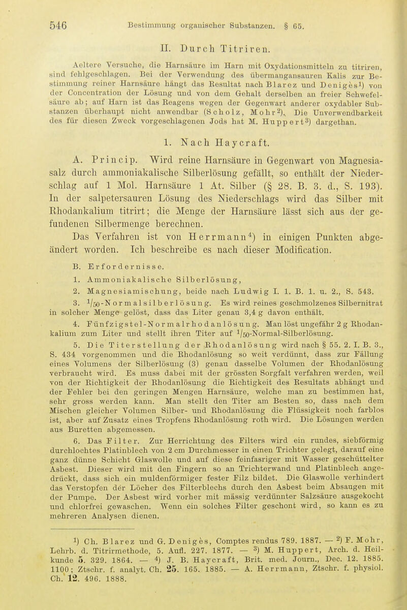 II. Durch Titriren. Aeltere Versuche, die Harnsäure im Harn mit Oxydationsmitteln zu titriren, sind fehlgeschlagen. Bei der Verwendung des übermangansauren Kalis zur Be- stimmung reiner Harnsäure hängt das Eesultat nachBlarez und Denigesl) von der Concontration der Losung und von dem Gehalt derselben an freier Schwefel- säure ab; auf Harn ist das Eeagens wegen der Gegenwart anderer oxydabler Sub- stanzen überhaupt nicht anwendbar (Scholz, Mohr2)., Die Unverwendbarkeit des für diesen Zweck vorgeschlagenen Jods hat M. Hupp er t^) dargethan. 1. Nach Haycraft. A. Princip. Wird reine Harnsäure in Gegenwart von Magnesia- salz durch amraoniakalische Silberlösung gefällt, so enthält der Nieder- schlag auf 1 Mol. Harnsäure 1 At. Silber (§ 28. B. 3. d., S. 193). In der salpetersauren Lösung des Niederschlags wird das Silber mit Khodankalium titrirt; die Menge der Harnsäure lässt sich aus der ge- fundenen Silbermenge berechnen. Das Verfahren ist von Herrmann*) in einigen Punkten abge- ändert worden. Ich beschreibe es nach dieser Modification. B. Erfordernisse. 1. Ammoniakalische Silberlösung, 2. Magnesiamischung, beide nach Ludwig I. 1. B. 1. u. 2., S. 543. 3. 1/50-N o r m al s il b er 1 ö sun g. Es wird reines geschmolzenes Silbernitrat in solcher Menge gelöst, dass das Liter genau 3,4 g davon enthält. 4. Pünfzigstel-N o r m a Ir ho d an 1 ö s u u g. Man löst ungefähr 2 g Rhodan- kaliujn zum Liter und stellt ihren Titer auf l/50-Normal-Silberlösung. 5. Die Titerstellung der Rhodanlösung wird nach § 55. 2. I. B. 3., S. 434 vorgenommen und die Rhodanlösung so weit verdünnt, dass zur Fällung eines Volumens der Silberlösmig (3) genau dasselbe Volumen der Rhodanlösung verbraucht wird. Es muss dabei mit der grössten Sorgfalt verfahren werden, weil von der Richtigkeit der Rhodanlösung die Richtigkeit des Resultats abhängt und der Fehler bei den geringen Mengen Harnsäm-e, welche man zu bestimmen hat, sehr gross werden kann. Man stellt den Titer am Besten so, dass nach dem Mischen gleicher Volumen Silber- und Rhodanlösung die Flüssigkeit noch farblos ist, aber auf Zusatz eines Tropfens Rhodanlösung roth wird. Die Lösungen werden aus Büretten abgemessen. 6. Das Filter. Zur Herrichtung des Filters wird ein rundes, siebförmig durchlochtes Platinblech von 2 cm Durchmesser in einen Trichter gelegt, darauf eine ganz dünne Schicht Glaswolle und auf diese feiufasriger mit Wasser geschüttelter Asbest. Dieser wird mit den Fingern so an Trichterwand und Platinblech ange- drückt, dass sich ein muldenförmiger fester Filz bildet. Die Glaswolle verhindert das Verstopfen der Löcher des Filterblechs durch den Asbest beim Absaugen mit der Pumpe. Der Asbest wird vorher mit mässig verdünnter Salzsäure ausgekocht und chlorfrei gewaschen. Wenn ein solches Filter geschont wird, so kann es zu mehreren Analysen dienen. 1) Ch. Blarez und G. Deniges, Comptes reudus 789. 1887. — 2) F. Mohr, Lehrb. d. Titrirmethode, 5. Aufl. 227. 1877. — 3) M. Huppert, Arch. d. Heil- kunde 5. 329. 1864. — 4) j. B. Haycraft, Brit. med. Journ., Dec. 12. 1885. 1100; Ztschr. f. analyt. Ch. 25. 165. 1885. — A. Herrmann, Ztschr. f. physiol. Ch. 12. 496. 1888.