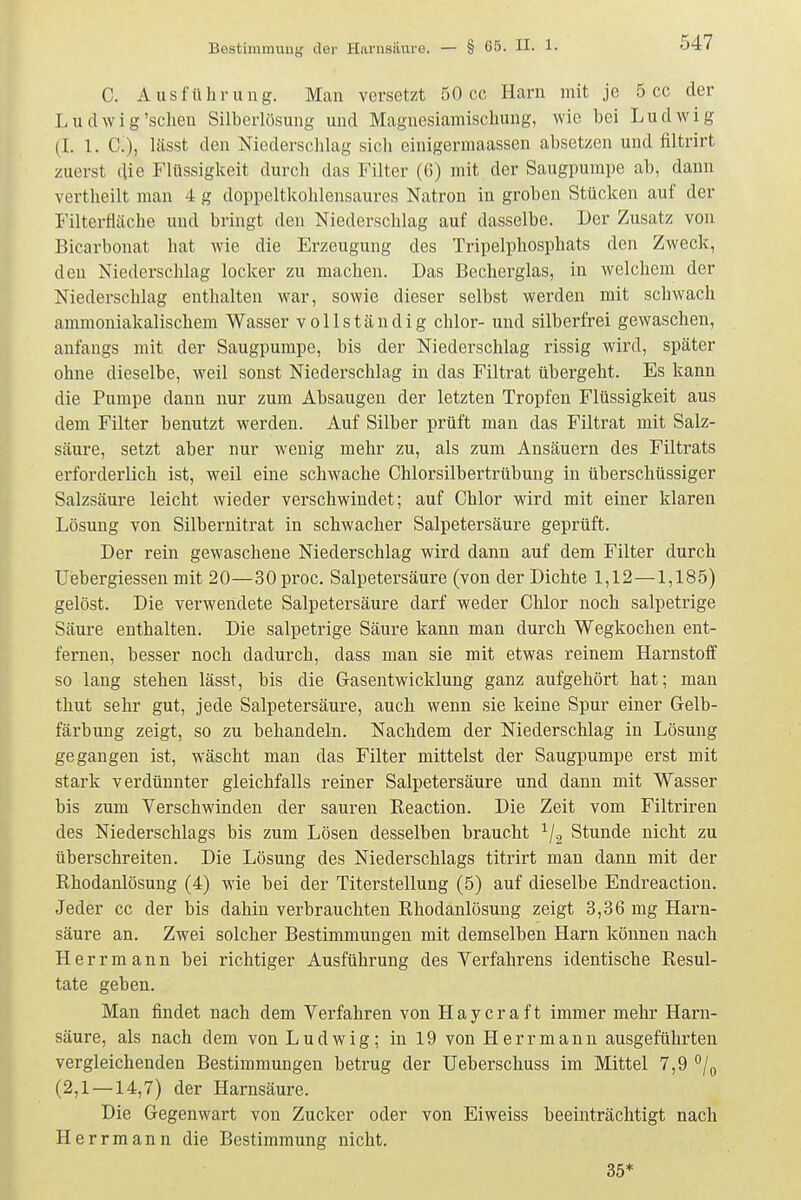 C. Ausführung. Man versetzt 50 cc Harn mit je 5 cc der Lu dwig'scheu Silberlösung und Magnesiamischung, wie bei Ludwig (I. 1. C), lässt den Niederschlag sich einigermaassen absetzen und filtrirt zuerst die Flüssigkeit durch das Filter (6) mit der Saugpumpe ab, dann vertheilt man 4 g doppeltkohlensaures Natron in groben Stücken auf der Filterfläche und bringt den Niederschlag auf dasselbe. Der Zusatz von Bicarbonat hat wie die Erzeugung des Tripelphosphats den Zweck, den Niederschlag locker zu machen. Das Becherglas, in welchem der Niederschlag enthalten war, sowie dieser selbst werden mit schwach ammoniakalischem Wasser vollständig chlor- und silberfrei gewaschen, anfangs mit der Saugpumpe, bis der Niederschlag rissig wird, später ohne dieselbe, weil sonst Niedei'schlag in das Filtrat übergeht. Es kann die Pumpe dann nur zum Absaugen der letzten Tropfen Flüssigkeit aus dem Filter benutzt werden. Auf Silber prüft man das Filtrat mit Salz- säure, setzt aber nur wenig mehr zu, als zum Ansäuern des Filtrats erforderlich ist, weil eine schwache Chlorsilbertrübung in überschüssiger Salzsäure leicht wieder verschwindet; auf Chlor wird mit einer klaren Lösung von Silbernitrat in schwacher Salpetersäure geprüft. Der rein gewaschene Niederschlag wird dann auf dem Filter durch Uebergiessen mit 20—SOproc. Salpetersäure (von der Dichte 1,12—1,185) gelöst. Die verwendete Salpetersäure darf weder Chlor noch salpetrige Säure enthalten. Die salpetrige Säure kann man durch Wegkochen ent- fernen, besser noch dadurch, dass man sie mit etwas reinem Harnstoff so lang stehen lässt, bis die Gasentwicklung ganz aufgehört hat; man thut sehr gut, jede Salpetersäure, auch wenn sie keine Spur einer Gelb- färbung zeigt, so zu behandeln. Nachdem der Niederschlag in Lösung gegangen ist, wäscht man das Filter mittelst der Saugpumpe erst mit stark verdünnter gleichfalls reiner Salpetersäure und dann mit Wasser bis zum Verschwinden der sauren Keaction. Die Zeit vom Filtriren des Niederschlags bis zum Lösen desselben braucht Stunde nicht zu überschreiten. Die Lösung des Niederschlags titrirt man dann mit der Rhodanlösung (4) wie bei der Titerstellung (5) auf dieselbe Endreaction. Jeder cc der bis dahin verbrauchten Rhodanlösung zeigt 3,36 mg Harn- säure an. Zwei solcher Bestimmungen mit demselben Harn können nach Herrmann bei richtiger Ausführung des Verfahrens identische Resul- tate geben. Man findet nach dem Verfahren von Haycraft immer mehr Harn- säure, als nach dem von Ludwig; in 19 von Herr mann ausgeführten vergleichenden Bestimmungen betrug der Ueberschuss im Mittel 7,9 ^/^ (2,1 —14,7) der Harnsäure. Die Gegenwart von Zucker oder von Eiweiss beeinträchtigt nach Herrmann die Bestimmung nicht. 35*