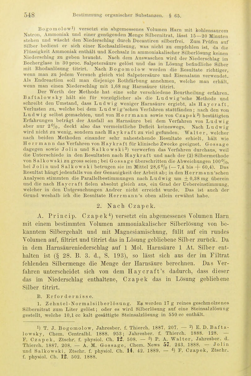 Bogomolowi) versetzt ein abgemessenes Volumen Harn mit kohlensaurem Natron, Ammoniak und einer genügenden Menge Silbernitrat, lüsst 15—20 Minuten stehen und wäscht den Niederschlag durch Decantiren silberfrei. Zum Prüfen auf Silber bedient er sich einer Kochsalzlösung, was nicht zu empfehlen ist, da die Flüssigkeit Ammoniak onthült und Kochsalz in aramoniakalischor Silberlösun'g keinen Niederschlag zu geben braucht. Nach dem Auswasehen wird der Niederschlag im Becherglase in 30proc. Salpetersäure gelöst und das in Lösung befindliche Silber mit Rhodanlösung titrirt. Nach B o go m o 1 o w werden die Resultate richtiger, wenn man zu jedem Versuch gleich viel Salpetersäure und Eisenalaun verwendet! Als Endreactiou soll man diejenige Bothfärbung annehmen, welche man erhält, wenn man einen Niederschlag mit 1,68 mg Harnsäure titrirt. Der Werth der Methode hat eine sehr verschiedene Beurtheilung erfahren. Baftalowsky hält sie für vorzüglicher als die Ludwig'sche Methode und schreibt den Umstand, dass Ludwig weniger Harnsäure ergiebt, als Haycraft, Verlusten zu, welche bei dem L u d w i g'sehen Verfahren stattfänden ; nach den von Ludwig selbst gemachten, und von H e r r m an n sowie von Czapek 2) bestätigten Erfahrungen beträgt der Ausfall an Harnsäure bei dem Verfahren von Ludwig aber nur 2^lo, deckt also das vermeintliche Deficit keineswegs. Nach Ludwig wird nicht zu wenig, sondern nach Haykraft zu viel gefunden. Walter, welcher nach beiden Methoden einander sehr nahestehende Resultate erhielt, hält wie Herr mann das Verfahren von Hay kraft für klinische Zwecke geeignet. Gossage dagegen sowie J o 1 i n und Salkowski^) verwerfen das Verfahren durchaus, weil die Unterschiede in den Resultaten nach Hay kraft und nach der (2) Silbermethode von Salkowski zu gross seien; bei Gossage überschritten die Abweichungen lOO^/o, bei Jolin und Salkowski betrugen sie im Mittel 28,6 0/0 (—7,4 bis + 60,4). Das Resultat hängt jedenfalls von der Genauigkeit der Arbeit ab; in den Herrmann'schen Analysen stimmten die Parallelbestimmungen nach Ludwig um + 0,38 mg überein und die nach Haycraft fielen absolut gleich aus, ein Grad der Uebereinstimmung, welcher in den Untersuchungen Andrer nicht erreicht wurde. Das ist auch der Grund weshalb ich die Resiiltate Herrmann's oben allein erwähnt habe. 2. Nach Czapek. A. Princip. Czapek'^) versetzt ein abgemessenes Volumen Harn mit einem bestimmten Volumen ammoniakalischer Silberlösung von be- kanntem Silbergehalt und mit Magnesiamischung, füllt auf ein rundes Volumen auf, filtrirt und titrirt das in Lösung gebliebene Silb er zurück. Da in dem Harnsäureniederschlag auf 1 Mol. Harnsäure 1 At. Silber ent- halten ist (§ 28. B. 3. d., S. 193), so lässt sich aus der im Filtrat fehlenden Silbermenge die Menge der Harnsäure berechnen. Das Ver- fahren unterscheidet sich von dem Haycraft's dadurch, dass dieser das im Niederschlag enthaltene, Czapek das in Lösung gebliebene Silber titrirt. B. Erfordernisse. 1. Zehntel-Normalsilberlösung. Es werden 17 g reines geschmolzenes Silbernitrat zum Liter gelöst; oder es wird Silberlösung auf eine Steinsalzlösung- gestellt, welche 10,1 cc kalt gesättigte Steinsalzlösung in 550 cc enthält. 1) T. J. Bogomolow, Jahresber. f. Thierch. 1887. 207. — 2) E.D. Bafta- lowsky, Chem. Centralbl. 1888. 953; Jahresber. f. Thierch. 1888. 128. — F. Czapek, Ztsehr. f. physiol. Ch. 12. 508. — 3) P. A. Walter, Jahresber. d. Thierch. 1887. 208. — A. M. Gossage, Chem. News 57. 243. 1888. — Jolin und Salkowski, Ztsehr. f. physiol. Ch. 14-. 42. 1889. — 4) F. Czapek, Ztsehr. f. physiol. Ch. 12. 502. 1888.