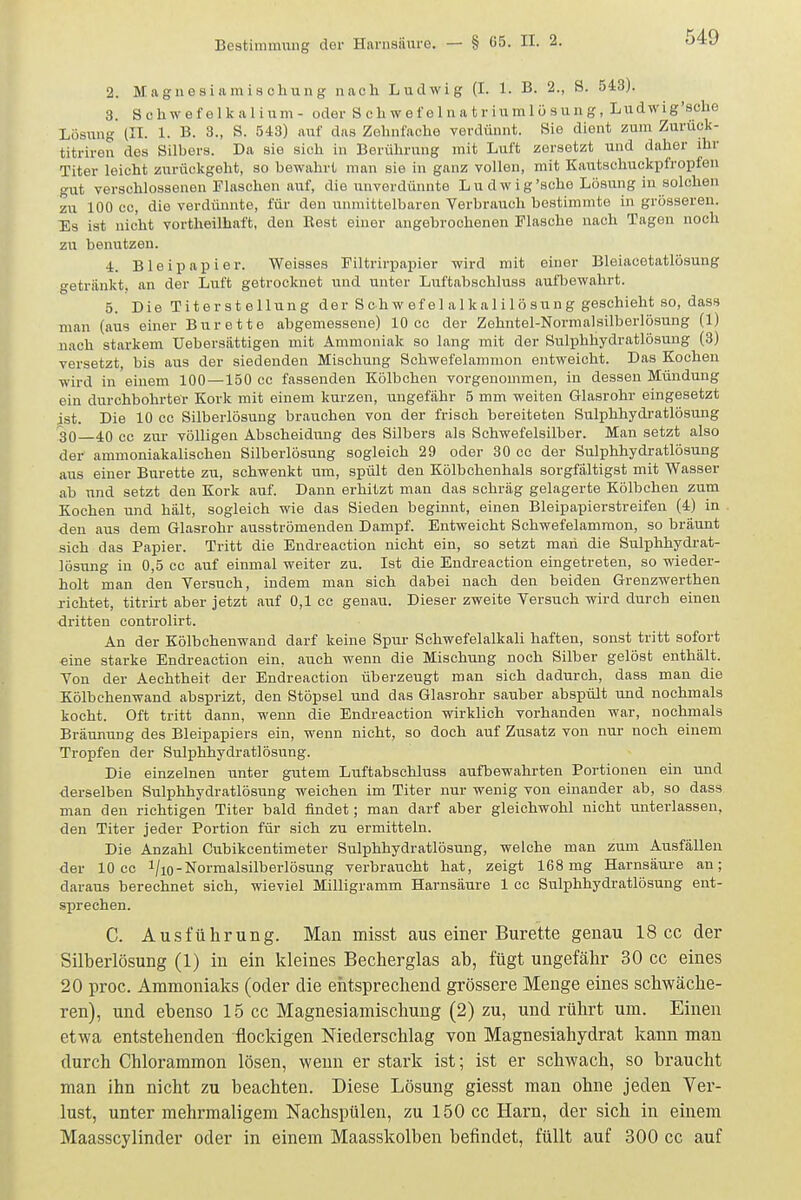 2. Maguesiamischung nach Ludwig (I. 1. B. 2., 8. 543). 3. Sehwefelkalium- oder S c h w e f e 1 n a t r iu ml ü s un g, Ludwig'sche Lösung (IT. 1. B. 3., S. 543) auf das Zehnfache verdünnt. Sie dient zum Zuruck- titriren des Silbers. Da sie sich in Berührung mit Luft zersetzt und daher ihr Titer leicht zurückgeht, so bewahrt man sie in ganz vollen, mit Kautschuckpfropfen gut verschlossenen Flaschen auf, die unverdünnte Lu dw ig'sehe Lösung in solchen zu 100 cc, die verdünnte, für den unmittelbaren Verbrauch bestimmte in grösseren. Es ist nicht vortheilhaft, den Rest einer angebrochenen Flasche nach Tagen noch zu benutzen. 4. Bleipapier. Weisses Filtrirpapier wird mit einer Bleiacetatlösung getriinkt. an der Luft getrocknet und unter Liiftabschluss aulliewahrt. 5. Die Titerstellung der Schwefel alkalilösung geschieht so, dass man (aus einer Bürette abgemessene) 10 cc der Zehntel-Norraalsilberlösung (1) nach starkem üebersättigen mit Ammoniak so lang mit der Sulphhydratlösung (3) versetzt, bis aus der siedenden Mischung Schwefelammon entweicht. Das Kochen wird in einem 100—150 cc fassenden Kölbchen vorgenommen, in dessen Mündung ein durchbohrter Kork mit einem kurzen, ungefähr 5 mm weiten Glasrohr eingesetzt ist. Die 10 cc Silberlösuug brauchen von der frisch bereiteten Sulphhydratlösung 30 40 cc zur völligen Abscheidung des Silbers als Schwefelsilber. Man setzt also der ammoniakalischeu Silberlösung sogleich 29 oder 30 cc der Sulphhydratlösung aus einer Bürette zu, schwenkt um, spült den Kölbchenhals sorgfältigst mit Wasser ab und setzt den Kork auf. Dann erhitzt man das schräg gelagerte Kölbchen zum Kochen und hält, sogleich wie das Sieden beginnt, einen Bleipapierstreifen (4) in den aus dem Glasrohr ausströmenden Dampf. Entweicht Schwefelammon, so bräunt sich das Papier. Tritt die Endreaction nicht ein, so setzt man die Sulphhydrat- lösung iu 0,5 cc auf einmal weiter zu. Ist die Endreaction eingetreten, so wieder- holt man den Versuch, indem man sich dabei nach den beiden Grenzwerthen richtet, titrirt aber jetzt auf 0,1 cc genau. Dieser zweite Versuch wird durch einen dritten controlirt. An der Kölbchenwand darf keine Spur Schwefelalkali haften, sonst tritt sofort eine starke Endreaction ein, auch wenn die Mischung noch Silber gelöst enthält. Von der Aechtheit der Endreaction überzeugt man sich dadurch, dass man die Kölbchenwand absprizt, den Stöpsel und das Glasrohr sauber abspült und nochmals kocht. Oft tritt dann, wenn die Endreaction wirklich vorhanden war, nochmals Bräunung des Bleipapiers ein, wenn nicht, so doch auf Zusatz von nur noch einem Tropfen der Sulphhydratlösung. Die einzelnen unter gutem Luftabschluss aufbewahrten Portionen ein und -derselben Sulphhydratlösung weichen im Titer nur wenig von einander ab, so dass man den richtigen Titer bald findet; man darf aber gleichwohl nicht unterlassen, den Titer jeder Portion für sich zu ermitteln. Die Anzahl Gubikcentimeter Sulphhydratlösung, weiche man zum Ausfällen der 10 cc l/io-Normalsilberlösung verbraucht hat, zeigt 168mg Harnsäure an; daraus berechnet sich, wieviel Milligramm Harnsäure 1 cc Sulphhydratlösung ent- sprechen. C. Ausführung. Man misst aus einer Bürette genau 18 cc der Silberlösung (1) in ein kleines Becherglas ab, fügt ungefähr 30 cc eines 20 proc. Ammoniaks (oder die entsprechend grössere Menge eines schwäche- ren), und ebenso 15 cc Magnesiamischung (2) zu, und rührt um. Einen etwa entstehenden flockigen Niederschlag von Magnesiahydrat kann man durch Chlorammon lösen, wenn er stark ist; ist er schwach, so braucht man ihn nicht zu beachten. Diese Lösung giesst man ohne jeden Ver- lust, unter mehrmaligem Nachspülen, zu 150 cc Harn, der sich in einem Maasscylinder oder in einem Maasskolben befindet, füllt auf 300 cc auf