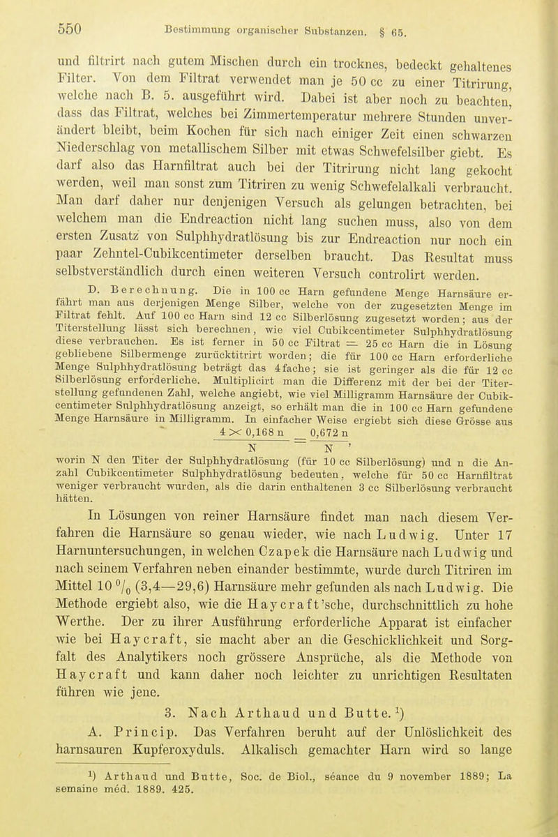 und filtrirt nach gutem Misclien durch ein trocknes, bedeckt gehaltenes Filter. Von dem Filtrat verwendet man je 50 cc zu einer Titrirung, welche nach B. 5. ausgeführt wird. Dabei ist aber noch zu beachten^ dass das Filtrat, welches bei Zimmertemperatur mehrere Stunden unver- ändert bleibt, beim Kochen für sich nach einiger Zeit einen schwarzen Niederschlag von metallischem Silber mit etwas Schwefelsilber giebt. Es darf also das Harnfiltrat auch bei der Titrirung nicht lang gekocht werden, weil man sonst zum Titriren zu wenig Schwefelalkali verbraucht. Mau darf daher nur denjenigen Versuch als gelungen betrachten, bei welchem man die Endreaction nicht lang suchen muss, also von dem ersten Zusatz von Sulphhydratlösung bis zur Endreaction nur noch ein paar Zehntel-Cubikcentimeter derselben braucht. Das Resultat muss selbstverständlich durch einen weiteren Versuch controlirt werden. D. Berechnung. Die in 100 cc Harn gefundene Menge Harnsäure er- fährt man aus derjenigen Menge Silber, welche von der zugesetzten Menge im Filtrat fehlt. Auf 100 cc Harn sind 12 cc Silberlösung zugesetzt worden; aus der Titerstellung lässt sich berechnen, wie viel Cubikcentimeter Sulphhydratlösung diese verbrauchen. Es ist ferner in 50 cc Filtrat — 25 cc Harn die in Lösung gebliebene Silbermenge zurücktitrirt worden; die für 100 cc Harn erforderliche Menge Sulphhydratlösung beträgt das 4fache; sie ist geringer als die für 12 cc Silberlösung erforderliche. Multiplicirt man die Differenz mit der bei der Titer- stellung gefundenen Zahl, welche angiebt, wie viel Milligramm Harnsäure der Cubik- centimeter Sulphhydratlösung anzeigt, so erhält man die in 100 cc Harn gefundene Menge Harnsäure in Milligramm. In einfacher Weise ergiebt sich diese Grösse aus 4 X 0,168 n _ 0,672 n N ~~N ' worin N den Titer der Sulphhydratlösung (für 10 cc Silberlösung) und n die An- zahl Cubikcentimeter Sulphhydratlösung bedeuten, welche für 50 cc Harnfiltrat weniger verbraucht wurden, als die darin enthaltenen 3 cc Silberlösung verbraucht hätten. In Lösungen von reiner Harnsäure findet man nach diesem Ver- fahren die Harnsäure so genau wieder, wie nach Ludwig. Unter 17 Harnuntersuchungen, in welchen Czapek die Harnsäure nach Ludwig und nach seinem Verfahren neben einander bestimmte, wurde durch Titriren im Mittel 10 o/o (3,4—29,6) Harnsäure mehr gefunden als nach L udwig. Die Methode ergiebt also, wie die Haycraft'sehe, durchschnittlich zu hohe Werthe. Der zu ihrer Ausführung erforderliche Apparat ist einfacher wie bei Haycraft, sie macht aber an die G-eschicklichkeit und Sorg- falt des Analytikers noch grössere Ansprüche, als die Methode von Haycraft und kann daher noch leichter zu unrichtigen Resultaten führen wie jene. 3. Nach Arthaud und Butte.^) A. Princip. Das Verfahren beruht auf der Unlöslichkeit des harnsauren Kupferoxyduls. Alkalisch gemachter Harn wird so lange ^) Arthaud und Butte, Soe. de Biol., seance du 9 november 1889; La semaine med. 1889. 425.