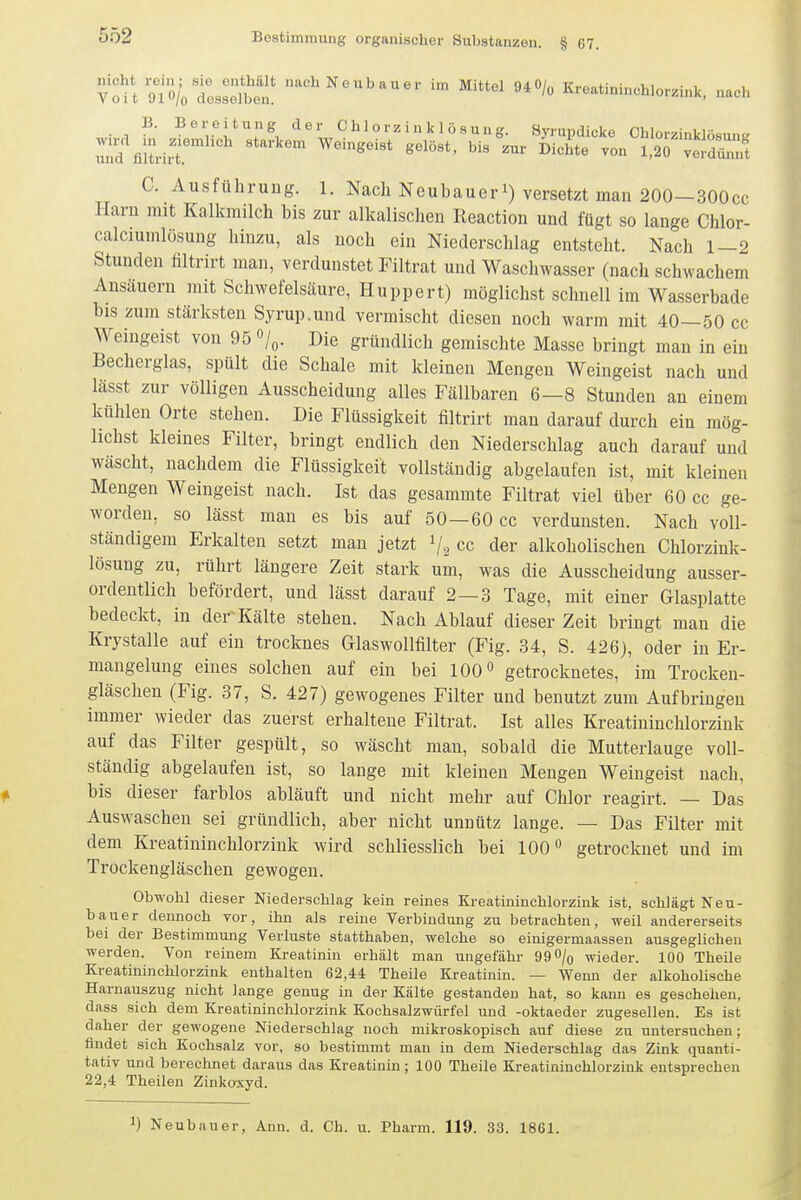 VouS'Ö/;tsselbi!' '^^^N^^^'^'^^^'- Mittel 940/„ Kreatininchlorzink, nach B- Bereitung der C hl o rz i n k 1 ö s ung. Syrupdicke ChlorzinklösunK :!;%;t.vr'^ ^^'^^^^^ ^^1°«*- Dichte von l,2r ve,rnt C. Ausführung. 1. Nach Neubauer i) versetzt man 200-300cc Harn mit Kalkmilch bis zur alkalischen Reaction und fügt so lange Chlor- calciumlösung hinzu, als noch ein Niederschlag entsteht. Nach 1—2 Stunden filtrirt man, verdunstet Filtrat und Waschwasser (nach schwachem Ansäuern mit Schwefelsäure, Huppert) möglichst schnell im Wasserbade bis zum stärksten Syrup.und vermischt diesen noch warm mit 40—50 cc Weingeist von 95 o/^. Die gründlich gemischte Masse bringt man in ein Becherglas, spült die Schale mit kleinen Mengen Weingeist nach und lässt zur völligen Ausscheidung alles Fällbaren 6—8 Stunden an einem kühlen Orte stehen. Die Flüssigkeit filtrirt man darauf durch ein mög- lichst kleines Filter, bringt endlich den Niederschlag auch darauf und wäscht, nachdem die Flüssigkeit vollständig abgelaufen ist, mit kleinen Mengen Weingeist nach. Ist das gesammte Filtrat viel über 60 cc ge- worden, so lässt man es bis auf 50—60 cc verdunsten. Nach voll- ständigem Erkalten setzt man jetzt Vs cc der alkoholischen Chlorzink- lösung zu, rührt längere Zeit stark um, was die Ausscheidung ausser- ordentlich befördert, und lässt darauf 2 — 3 Tage, mit einer Glasplatte bedeckt, in der Kälte stehen. Nach Ablauf dieser Zeit bringt man die Krystalle auf ein trocknes Glaswollfilter (Fig. 34, S. 426), oder in Er- mangelung eines solchen auf ein bei 100» getrocknetes, im Trocken- gläschen (Fig. 37, S. 427) gewogenes Filter und benutzt zum Aufbringen immer wieder das zuerst erhaltene Filtrat. Ist alles Kreatininchlorzink auf das Filter gespült, so wäscht man, sobald die Mutterlauge voll- ständig abgelaufen ist, so lange mit kleinen Mengen Weingeist nach, bis dieser farblos abläuft und nicht mehr auf Chlor reagirt. — Das Auswaschen sei gründlich, aber nicht unnütz lange. — Das Filter mit dem Kreatininchlorzink wird schliesslich bei 100 getrocknet und im Trockengläschen gewogen. Obwohl dieser Niederschlag kein reines Kreatininchlorzink ist, schlägt Neu- bauer dennoch vor, ihn als reine Verbindung zu betrachten, weil andererseits bei der Bestimmung Verluste statthaben, welche so einigermaassen ausgeglichen werden. Von reinem Kreatinin erhält man ungefähr 99 0/o wieder. 100 Theile Kreatininchlorzink enthalten 62,44 Theile Kreatinin. — Wemi der alkoholische Harnauszug nicht lange genug in der Kälte gestanden hat, so kann es geschehen, dass sich dem Kreatininchlorzink Kochsalzwürfel und -oktaeder zugesellen. Es ist daher der gewogene Niederschlag noch mikroskopisch auf diese zu untersuchen; findet sich Kochsalz vor, so bestimmt man in dem Niederschlag das Zink quanti- tativ und berechnet daraus das Kreatinin; 100 Theile Kreatininchlorzink entsprechen 22,4 Theilen Zinkoxyd. 1) Neubauer, Ann. d. Ch. u. Pharm. 119. 33. 1861.