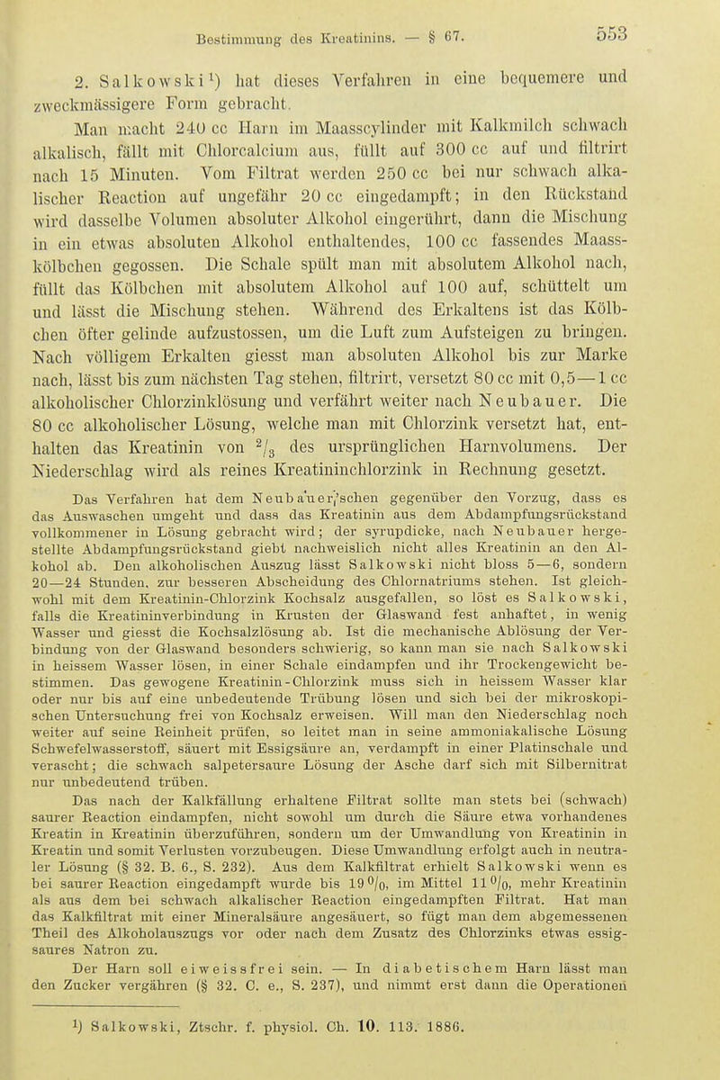 2. Salkowskii) jj^t dieses Verfahren in eine bequemere und zweckmässigere Form gebracht. Man macht 24U cc Harn im Maasscylinder mit Kalkmilch schwach alkalisch, fällt mit Chlorcalcium aus, füllt auf 300 cc auf und filtrirt nach 15 Minuten. Vom Filtrat werden 250 cc bei nur schwach alka- lischer Reaction auf ungefähr 20 cc eingedampft; in den Rückstaüd wird dasselbe Volumen absoluter Alkohol eingerührt, dann die Mischung in ein etwas absoluten Alkohol enthaltendes, 100 cc fassendes Maass- kölbchen gegossen. Die Schale spült man mit absolutem Alkohol nach, füllt das Kölbchen mit absolutem Alkohol auf 100 auf, schüttelt um und lässt die Mischung stehen. Während des Erkaltens ist das Kölb- chen öfter gelinde aufzustossen, um die Luft zum Aufsteigen zu bringen. Nach völligem Erkalten giesst man absoluten Alkohol bis zur Marke nach, lässt bis zum nächsten Tag stehen, filtrirt, versetzt 80 cc mit 0,5—1 cc alkoholischer Chlorzinklösung und verfährt weiter nach Neubauer. Die 80 cc alkoholischer Lösung, welche man mit Chlorzink versetzt hat, ent- halten das Kreatinin von ^/g des ursprünglichen Harnvolumens. Der Niederschlag wird als reines Kreatininchlorzink in Rechnung gesetzt. Das Verfahren hat dem Neub a'uerj'schen gegenüber den Vorzug, dass es das Auswaschen umgeht und dass das Kreatinin aus dem Abdampfuugsriickstand vollkommener in Lösung gebracht wird; der syi-updicke, nach Neubauer herge- stellte Abdampfungsrückstand giebt nachweislich nicht alles Kreatinin an den Al- kohol ab. Den alkoholischen Auszug lässt Salkowski nicht bloss 5 — 6, sondern 20—24 Stunden, zur besseren Abscheidung des Chlornatriums stehen. Ist gleich- wohl mit dem Kreatinin-Chlorzink Kochsalz ausgefallen, so löst es Salkowski, falls die Kreatininverbindung in Krusten der Glaswand fest anhaftet, in wenig Wasser und giesst die Kochsalzlösung ab. Ist die mechanische Ablösung der Ver- bindung von der Glaswand besonders schwierig, so kann man sie nach Salkowski in heissem Wasser lösen, in einer Schale eindampfen und ihr Trockengewicht be- stimmen. Das gewogene Kreatinin-Chlorzink muss sich in heissem Wasser klar oder nur bis auf eine unbedeutende Trübung lösen und sich bei der mikroskopi- schen Untersuchung frei von Kochsalz erweisen. Will man den Niederschlag noch weiter auf seine Reinheit prüfen, so leitet man in seine ammoniakalische Lösung Schwefelwasserstoff, säuert mit Essigsäure an, verdampft in einer Platinschale und verascht; die schwach salpetersaure Lösung der Asche darf sich mit Silbernitrat nur unbedeutend trüben. Das nach der Kalkfällung erhaltene Eiltrat sollte man stets bei (schwach) saurer Eeaction eindampfen, nicht sowohl um durch die Säure etwa vorhandenes Kreatin in Kreatinin überzuführen, sondern um der Umwandlung von Kreatinin in Kreatin und somit Verlusten vorzubeugen. Diese Umwandlung erfolgt auch in neutra- ler Lösung (§ 32. B. 6., S. 232). Aus dem Kalkflltrat erhielt Salkowski wenn es bei saurer Reaction eingedampft wurde bis 19 /g, im Mittel 11 ^/o, mehr Kreatinin als aus dem bei schwach alkalischer Reaction eingedampften Filtrat. Hat man das Kalkflltrat mit einer Mineralsäure angesäuert, so fügt man dem abgemessenen Theil des Alkoholauszugs vor oder nach dem Zusatz des Chlorzinks etwas essig- saures Natron zu. Der Harn soll eiweissfrei sein. — In diabetischem Harn lässt man den Zucker vergähren (§ 32. C. e., S. 237), und nimmt erst dann die Operationen 1) Salkowski, Ztsclir. f. physiol. Ch. 10. 113. 1886.