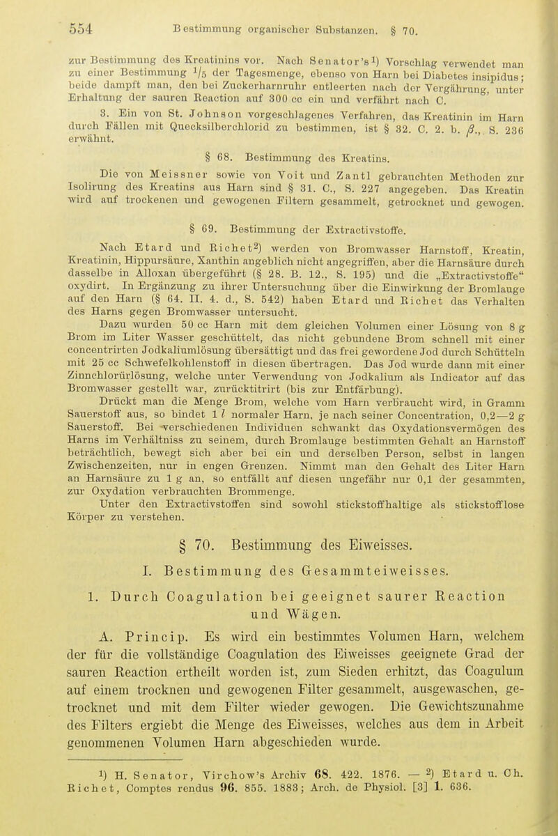 zur Bestimmung des Kreatinins vor. Nach Senator'gl) Vorsehlag verwendet man zu einer Bestimmung l/r, der Tagosmenge, ebenso von Harn bei Diabetes insipidus; beide dampft man, den bei Zuckerharnruhr entleerten nach der Vergährung, unter Erhaltung der sauren Reaction auf 300 cc ein und verfährt nach C. 3. Ein von St. Johnson vorgeschlagenes Verfahren, das Kreatinin im Harn durch Fällen mit Quecksilboix-hlorid zu bestimmen, ist § 32. C. 2. b. ß., S. 236 erwähnt. § 68. Bestimmung des Kreatins. Die von Meissner sowie von Voit und Zantl gebrauchten Methoden zur Isoliraing des Kreatins aus Harn sind § 31. C, S. 227 angegeben. Das Kreatin wird auf trockenen und gewogenen Filtern gesammelt, getrocknet und gewogen. § 69. Bestimmung der Extractivstoffe. Nach Etard und Eichet^) werden von Bromwasser Harnstoif, Kreatm, Kreatinin, Hippursäure, Xauthin angeblich nicht angegriffen, aber die Harnsäure durch dasselbe in Alloxan übergeführt (§ 28. B. 12., S. 195) und die „Extractivstoffe oxydirt. In Ergänzung zu ihrer Untersuchung über die Einwirkung der Bromlauge auf den Harn (§ 64. II. 4. d., S. 542) haben Etard und Riebet das Verhalten des Harns gegen Bromwasser untersucht. Dazu wurden 50 cc Harn mit dem gleichen Volumen einer Lösung von 8 g Brom im Liter Wasser geschüttelt, das nicht gebundene Brom schnell mit einer conceutrirten Jodkaliumlösung übersättigt und das frei gewordene Jod durch Schütteln mit 25 cc Schwefelkohlenstotf in diesen übertragen. Das Jod wurde dann mit einer Zinnchlorürlösung, welche unter Verwendung von Jodkalium als Indicator auf das Bromwasser gestellt war, zurücktitrirt (bis zur Entfärbung). Drückt man die Menge Brom, welche vom Harn verbraucht wird, in Gramm Sauerstoff aus, so bindet 1 l normaler Harn, je nach seiner Concentration, 0,2—2 g Sauerstoff. Bei -verschiedeneu Individuen schwankt das Oxydationsvermögen des Harns im Verhältniss zu seinem, durch Bromlauge bestimmten Gehalt an Harnstoff beträchtlich, bewegt sich aber bei ein und derselben Person, selbst in langen Zwischenzeiten, nur in engen Grenzen. Nimmt man den Gehalt des Liter Harn an Harnsäure zu 1 g an, so entfällt auf diesen ungefähr nur 0,1 der gesammten, zur Oxydation verbrauchten Brommenge. Unter den Extractivstoffen sind sowohl stickstoffhaltige als stickstofflose Körper zu verstehen. § 70. Bestimmung des Eiweisses. I. Bestimmung des Gesammteiweisses. 1. Durch Coagulation bei geeignet saurer Eeaction und Wägen. A. Princip. Es wird ein bestimmtes Volumen Harn, welchem der für die vollständige Coagulation des Eiweisses geeignete Grad der sauren Reaction ertheilt worden ist, zum Sieden erhitzt, das Coagulum auf einem trocknen und gewogenen Filter gesammelt, ausgewaschen, ge- trocknet und mit dem Filter wieder gewogen. Die Gewichtszunahme des Filters ergiebt die Menge des Eiweisses, welches aus dem in Arbeit genommenen Volumen Harn abgeschieden wurde. 1) H. Senator, Virchow's Archiv 68. 422. 1876. — 2) Etard u. Gh. Riebet, Comptes rendus 96. 855. 1883; Arch. de Physiol. [3] 1. 636.