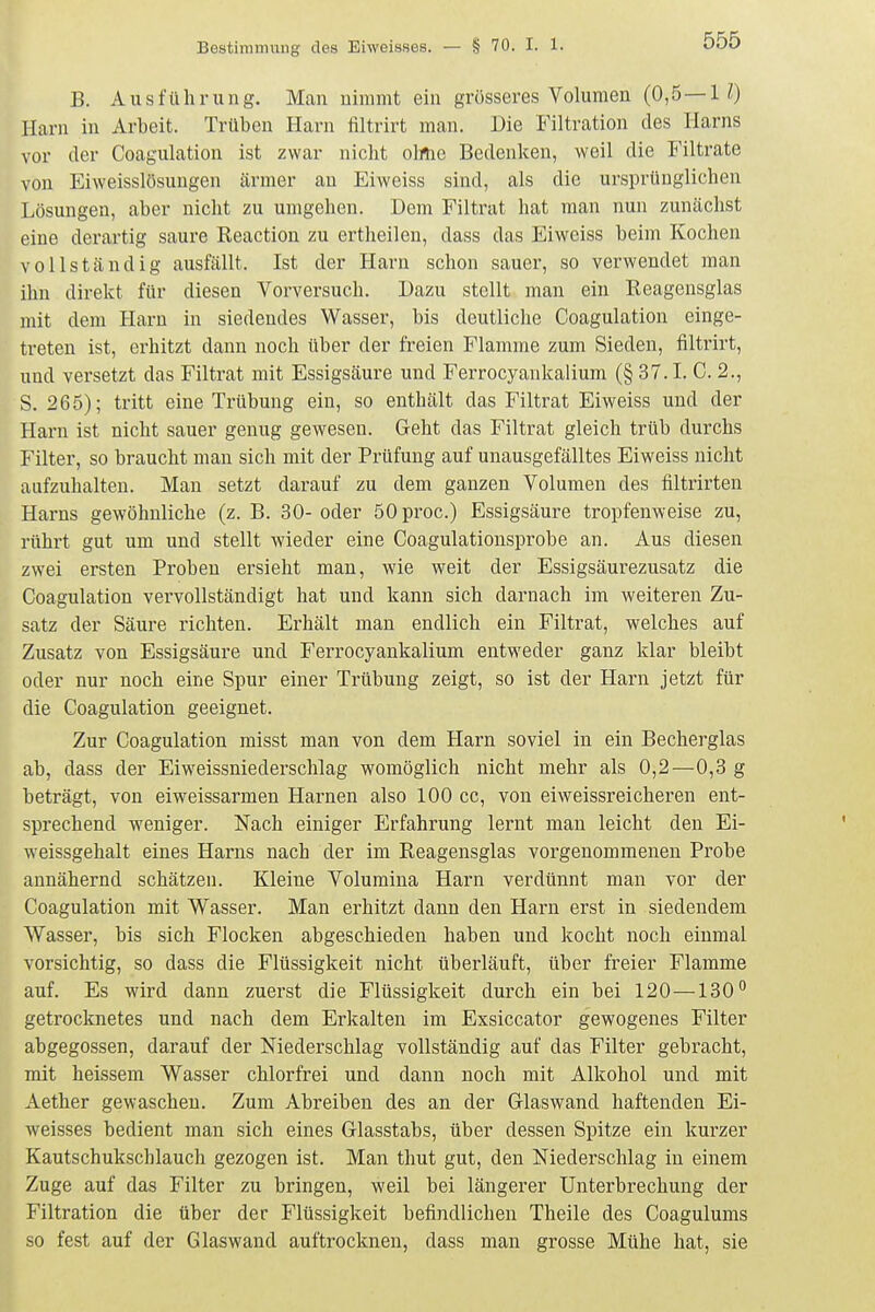 B. Ausführung. Man nimmt ein grösseres Volumen (0,5 — 10 Harn in Arbeit. Trüben Harn filtrirt man. Die Filtration des Harns vor der Coagulation ist zwar nicht olrtie Bedenken, weil die Filtrate von Eiweisslösungen ärmer an Eiweiss sind, als die ursprünglichen Lösungen, aber nicht zu umgehen. Dem Filtrat hat man nun zunächst eine derartig saure Keaction zu ertheilen, dass das Eiweiss beim Kochen vollständig ausfällt. Ist der Harn schon sauer, so verwendet man ihn direkt für diesen Vorversuch. Dazu stellt man ein Reagensglas mit dem Harn in siedendes Wasser, bis deutliche Coagulation einge- treten ist, ei-hitzt dann noch über der freien Flamrae zum Sieden, filtrirt, und versetzt das Filtrat mit Essigsäure und Ferrocyankalium (§ 37.1. C. 2., S. 265); tritt eine Trübung ein, so enthält das Filtrat Eiweiss und der Harn ist nicht sauer genug gewesen. Geht das Filtrat gleich trüb durchs Filter, so braucht man sich mit der Prüfung auf unausgefälltes Eiweiss nicht aufzuhalten. Man setzt darauf zu dem ganzen Volumen des filtrirten Harns gewöhnliche (z. B. 30-oder ÖOproc.) Essigsäure tropfenweise zu, rührt gut um und stellt wieder eine Coagulationsprobe an. Aus diesen zwei ersten Proben ersieht man, wie weit der Essigsäurezusatz die Coagulation vervollständigt hat und kann sich darnach im weiteren Zu- satz der Säure richten. Erhält man endlich ein Filtrat, welches auf Zusatz von Essigsäure und Ferrocyankalium entweder ganz klar bleibt oder nur noch eine Spur einer Trübung zeigt, so ist der Harn jetzt für die Coagulation geeignet. Zur Coagulation misst man von dem Harn soviel in ein Becherglas ab, dass der Eiweissniederschlag womöglich nicht mehr als 0,2—0,3 g beträgt, von eiweissarmen Harnen also 100 cc, von eiweissreicheren ent- sprechend weniger. Nach einiger Erfahrung lernt man leicht den Ei- weissgehalt eines Harns nach der im Reagensglas vorgenommenen Probe annähernd schätzen. Kleine Volumina Harn verdünnt man vor der Coagulation mit Wasser. Man erhitzt dann den Harn erst in siedendem Wasser, bis sich Flocken abgeschieden haben und kocht noch einmal vorsichtig, so dass die Flüssigkeit nicht überläuft, über freier Flamme auf. Es wird dann zuerst die Flüssigkeit durch ein bei 120 —130 getrocknetes und nach dem Erkalten im Exsiccator gevyogenes Filter abgegossen, darauf der Niederschlag vollständig auf das Filter gebracht, mit heissem Wasser chlorfrei und dann noch mit Alkohol und mit Aether gewaschen. Zum Abreiben des an der Glaswand haftenden Ei- weisses bedient man sich eines Glasstabs, über dessen Spitze ein kurzer Kautschukschlauch gezogen ist. Man thut gut, den Niederschlag in einem Zuge auf das Filter zu bringen, weil bei längerer Unterbrechung der Filtration die über der Flüssigkeit befindlichen Theile des Coagulums so fest auf der Glaswand auftrocknen, dass man grosse Mühe hat, sie