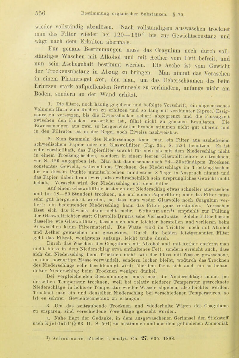 wieder vollständig abzulösen. Nach vollständigem Auswaschen trocknet man das Filter wieder bei 120—130 bis zur Gevvichtsconstanz und wägt nach dem Erkalten abermals. Für genaue Bestimmungen muss das Coagulum noch durch voll- ständiges Waschen mit Alkohol und mit Aether vom Fett befreit, und nun sein Aschegehalt bestimmt werden. Die Asche ist vom Gewicht der Trockensubstanz in Abzug zu bringen. Man nimmt das Veraschen in einem Platinticgel vor, den man, um das Ueberschäumen des beim Erhitzen stark aufquellenden Gerinnsels zu verhindern, anfangs nicht am Boden, sondern an der Wand erhitzt. 1. Die ältere, noch häufig gegebene und befolgte Vorschrift, ein abgemessenes Volumen Harn zum Kochen zu erhitzen und so lang mit verdünnter (2 proc.) Essig- säure zu versetzen, bis die Eiweissflockeu scharf abgegrenzt und die Flüssigkeit zwischen den Flocken wasserklar ist, führt nicht zu genauen Resultaten. Die Eiweissmengen aiis zwei so hergeriehteten Proben stimmen nicht gut überein und in den Filtraten ist in der Begel noch Eiweiss nachweisbar. 2. Zum Sammeln des Niederschlags kann man ein Filter aus aschefreiem schwedischem Papier oder ein Glaswollfllter (Fig. 34., S. 426) benutzen. Es ist sehr vortheilhaft, das Papierfilter sowohl für sich als mit dem Niederschlag nicht in einem Trockengläschen, sondern in einem leeren Glaswolltrichter zu trocknen, wie S. 426 angegeben ist. Man hat dann schon nach 24—30atündigem Trocknen constantes Gewicht, während das Trocknen des Niederschlags im Trockeugläschen bis zu diesem Punkte ununterbrochen mindestens 8 Tage in Anspruch nimmt und das Papier dabei braun wird, also wahrscheinlich sein ursprüngliches Gewicht nicht behält. Veraseht wird der Niederschlag mit dem Filter. Auf einem Glaswollfilter lässt sich der Niederschlag etwas schneller auswaschen und (in 18—20 Stunden) trocknen, als aiif einem Papierfilter; aber das Filter muss sehr gut hergerichtet werden, so dass man weder Glaswolle noch Coagulum ver- liert; ein bedeutender Niederschlag kann das Filter ganz verstopfen. Veraschen lässt sich das Eiweiss dann nicht mehr. Schaumanni) empfiehlt zur Füllung der Glaswoll trichter statt Glaswolle Bruns'sehe Verbandwatte. Solche Filter leisten dasselbe wie Glaswollfilter, lassen sich aber leichtei- herstellen und verlieren beim Auswasehen kaum Filtermaterial. Die Watte wird im Trichter noch mit Alkohol und Aether gewaschen und getrocknet. Dui'ch die beiden letztgenannten Filter geht das Filtrat, wenigstens anfangs, leicht trübe durch. Durch das Waschen des Coagulums mit Alkohol und mit Aether entfernt man nicht bloss in dem Niederschlag etwa enthaltenes Fett, sondern erreicht auch, dass sich der Niederschlag beim Trocknen nicht, wie der bloss mit Wasser gewaschene, in eine hornartige Masse verwandelt, sondern locker bleibt, wodurch das Trocknen des Niederschlags sehr beschleunigt wird; überdem färbt sich auch ein so behan- delter Niederschlag beim Trocknen weniger dunkel. Bei vergleichenden Bestimmungen muss man die Niederschläge immer bei derselben Temperatur trocknen, weil bei relativ niederer Temperatur getrocknete Niederschläge in höherer Temperatur wieder Wasser abgeben, also leichter werden. Trocknet man ein und denselben Niederschlag bei verschiedenen Temperaturen, so ist es schwer, Gewichtsoonstanz zu erlangen. 3. Um das zeitraubende Trocknen und wiederholte Wägen des Coagulums zu ersparen, sind verschiedene Vorschläge gemacht worden. a. Nahe liegt der Gedanke, in dem auagewaschenen Gerinnsel den Stickstoff . , nach Kjeldahl'(§ 63. II., S. 504) zu bestimmen und aus dem gefundenen Ammoniak f'l 1) Schaumann, Ztschr. f. analyt. Ch. 27. 635. 1888.