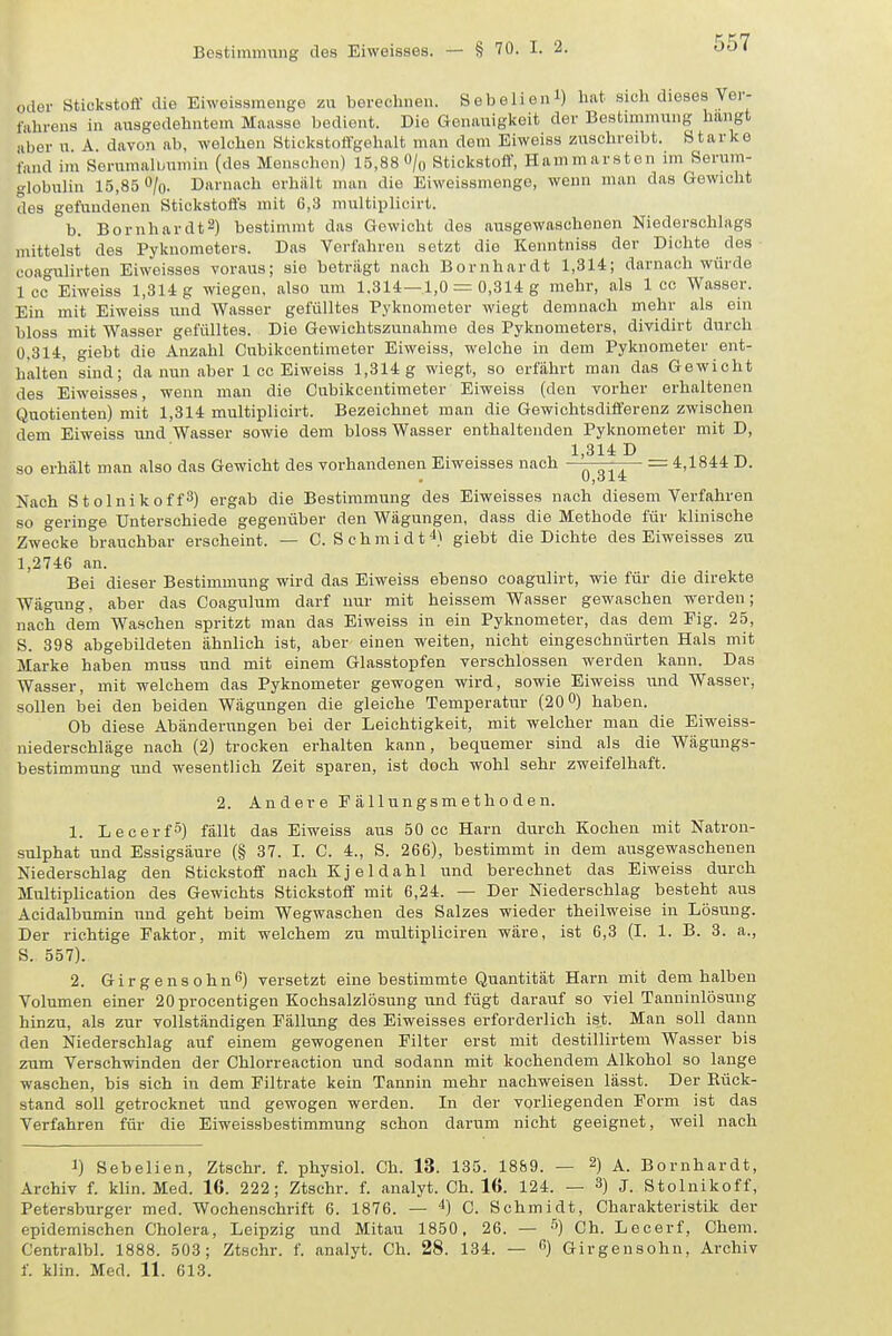 oder StickstoÖ' die Eiweissmenge zu berechnen. Sebelienl) hat sich dieses Ver- fahrens in ausgedehntem Maasse bedient. Die Genauigkeit der Bestimmung hangt aberu A davon ab, welchen Stickstoffgehalt man dem Eiweiss zuschreibt. Starke fand im Serumalunmin (des Menschen) 15,88% Stickstoff, Hammarsten im Serum- globulin 15,85 O/o. Darnach erhalt man die Eiweissmenge, wenn man das Gewicht des gefundenen Stickstoffs mit 6,3 multiplicirt. b. Bernhardts) bestimmt das Gewicht des ausgewaschenen Niederschlags mittelst des Pyknometers. Das Verfahren setzt die Kenntniss der Dichte des coagulirten Eiweisses voraus; sie betrügt nach Bornhardt 1,314; darnach würde Icc Eiweiss 1,314 g wiegen, also um 1.314—1,0 = 0,314 g mehr, als 1 cc Wasser. Ein mit Eiweiss luid Wasser gefülltes Pyknometer wiegt demnach rnehr als ein bloss mit Wasser gefülltes. Die Gewichtszunahme des Pyknometers, dividirt durch 0.314, giebt die Anzahl Cubikcentimeter Eiweiss, welche in dem Pyknometer ent- halten sind; da nun aber 1 cc Eiweiss 1,314 g wiegt, so erfährt man das Gewicht des Eiweisses, wenn man die Cubikcentimeter Eiweiss (den vorher erhaltenen Quotienten) mit 1,314 multiplicirt. Bezeichnet man die Gewichtsdifferenz zwischen dem Eiweiss und Wasser sowie dem bloss Wasser enthaltenden Pyknometer mit D, 1 314 D so erhält man also das Gewicht des vorhandenen Eiweisses nach = 4,1844 D. Nach Stolnikoffä) ergab die Bestimmung des Eiweisses nach diesem Verfahren so geringe Unterschiede gegenüber den Wägungen, dass die Methode für klinische Zwecke brauchbar erscheint. — C.Schmidt 4} giebt die Dichte des Eiweisses zu 1,2746 an. Bei dieser Bestimmung wird das Eiweiss ebenso coagulirt, wie für die direkte Wägung. aber das Coagulum darf nur mit heissem Wasser gewaschen werden; nach dem Waschen spritzt man das Eiweiss in ein Pyknometer, das dem Fig. 25, S. 398 abgebildeten ähnlich ist, aber einen weiten, nicht eingeschnürten Hals mit Marke haben muss und mit einem Glasstopfen verschlossen werden kann. Das Wasser, mit welchem das Pyknometer gewogen wird, sowie Eiweiss und Wasser, sollen bei den beiden Wägungen die gleiche Temperatur (20 0) haben. Ob diese Abänderungen bei der Leichtigkeit, mit welcher man die Eiweiss- niederschläge nach (2) trocken erhalten kann, bequemer sind als die Wägungs- bestimmung und wesentlich Zeit sparen, ist doch wohl sehr zweifelhaft. 2. Andere E ä 11 u n g s m e t h o d e n. 1. LecerfS) fällt das Eiweiss aus 50 cc Harn durch Kochen mit Natron- sulphat und Essigsäure (§ 37. I. C. 4., S. 266), bestimmt in dem ausgewaschenen Niederschlag den Stickstoff nach Kjeldahl und berechnet das Eiweiss durch Multiplication des Gewichts Stickstoff mit 6,24. — Der Niederschlag besteht aus Acidalbumin und geht beim Wegwaschen des Salzes wieder theilweise in Lösung. Der richtige Faktor, mit welchem zu multipliciren wäre, ist 6,3 (I. 1. B. 3. a., S. 557). 2. Girgensohn^) versetzt eine bestimmte Quantität Harn mit dem halben Volumen einer 20 procentigen Kochsalzlösung und fügt darauf so viel Tanuinlösung hinzu, als zur vollständigen Fällung des Eiweisses erforderlich ist. Man soll dann den Niederschlag auf einem gewogenen Filter erst mit destillirtem Wasser bis zum Verschwinden der Chlorreaction und sodann mit kochendem Alkohol so lange waschen, bis sich in dem Filtrate kein Tannin mehr nachweisen lässt. Der Rück- stand soll getrocknet und gewogen werden. In der vorliegenden Form ist das Verfahren für die Eiweissbestimmung schon darum nicht geeignet, weil nach 1) Sebelien, Ztschr. f. physiol. Ch. 13. 135. 1889. — 2) A. Bornhardt, Archiv f. klin. Med. 16. 222; Ztschr. f. analyt. Ch. 16. 124. — 3) J. Stolnikoff, Petersburger med. Wochenschrift 6. 1876. — '') C. Schmidt, Charakteristik der epidemischen Cholera, Leipzig und Mitau 1850, 26. — ^) Ch. Lecerf, Chem. Centralbl. 1888. 503; Ztschr. f. analyt. Ch. 28. 134. — ) Girgensohn, Archiv f. klin. Med. 11. 613.