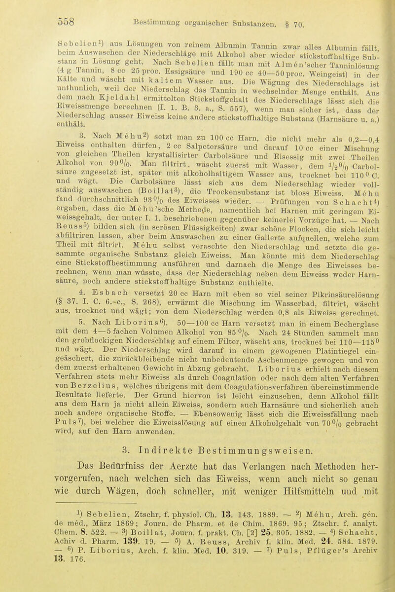 Sebehenl) aus Lösungen von reinem Albumin Tannin zwar alles Albumin fallt beim Auswuschen der Niederschläge mit Alkohol aber wieder stickstofi haltiKe Sub- stanz in Lösung geht. Nach Sebelien fällt man mit Almen'scher Tanninlösung 4 g Tannin, 8 cc 25proc. Essigsäure und 190 cc 40-50 proc. Weingeist) in der Kalte und wascht mit kaltem Wasser aus. Die Wägung des Niederschlags ist unthunhch weil der Niederschlag das Tannin in wechselnder Menge enthält Aus dem nach Kjeldahl ermittelten 8tick.stoflfgehalt dos Niederschlags lässt sich die Eiweissmenge berechnen (L 1. B. 3. a., S. 557), wenn man sicher ist, dass der Niederschlag ausser Eiweiss keine andere stickstoffhaltige Substanz (Harnsäure u a ) enthalt. 3. Nach MehuS) setzt man zu 100 cc Harn, die nicht mehr als 0 2—0 4 Eiweiss enthalten dürfen, 2 cc Salpetersäure und darauf 10 cc einer Mischung von gleichen Theilen krystallisirter Carbolsäure und Eisessig mit zwei Theilen Alkohol von 90O/o. Man ültrirt. wäscht zuerst mit Wasser, dem i/ä'^/o Carbol- säure zugesetzt ist, später mit alkoholhaltigem Wasser aus, trocknet bei 110« C. und wägt. Die Carbolsäure lässt sich aus dem Niederschlag wieder voll- standig auswaschen (BoillatS), die Trockensubstanz ist bloss Eiweiss. Mehu fand durchschnittlich 93 0/o des Eiweisses wieder. — Prüfungen von Schacht^} ergaben, dass die Mehu'sche Methofle, namentlich bei Harnen mit geringem Ei- weissgehalt, der unter I. 1. beschriebenen gegenüber keinerlei Vorzüge hat. — Nach Keuss-') bilden sich (in serösen Flüssigkeiten) zwar schöne Flocken, die sich leicht abflltriren lassen, aber beim Auswaschen zu einer Gallerte aufquellen, welche zum Theil mit filtrirt. Mehu selbst veraschte den Niederschlag und setzte die ge- sammte organische Substanz gleich Eiweiss. Man könnte mit dem Niederschlag eine Stickstoffbestimmung ausführen und darnach die Menge des Eiweisses be- rechnen, wenn man wüsste, dass der Niederschlag neben dem Eiweiss weder Harn- säure, noch andere stickstoffhaltige Substanz enthielte. 4. Esbach versetzt 20 cc Harn mit eben so viel seiner Pikrinsäurelösung (§ 37. I. C. 6.-C., S. 268), erwärmt die Mischung im Wasserbad, filtrirt, wäscht aus, trocknet und wägt; von dem Niederschlag werden 0,8 als Eiweiss gerechnet. 5. Nach Liboriusß). 50—100 cc Harn versetzt man in einem Becherglase mit dem 4—5 fachen Volumen Alkohol von 85 O/q. Nach 24 Stunden sammelt man den grobflockigeu Niederschlag auf einem Filter, wäscht aus, trocknet bei 110-115 und wägt. Der Niederschlag wird darauf in einem gewogenen Platintiegel ein- geäschert, die zurückbleibende nicht unbedeutende Aschenmenge gewogen und von dem zuerst erhaltenen Gewicht in Abzug gebracht. Liborius erhielt nach diesem Verfahren stets mehr Eiweiss als durch Coagulation oder nach dem alten Verfahren von Berzelius, welches übrigens mit dem Coagulationsverfahren übereinstimmende Eesultate lieferte. Der Grund hiervon ist leicht einzusehen, denn Alkohol fällt aus dem Harn ja nicht allein Eiweiss, sondern auch Harnsäure und sicherlich auch noch andere organische Stoffe. — Ebensowenig lässt sich die Eiweissfällung nach Puls'?), bei welcher die Eiweisslösung auf einen Alkoholgehalt von 70/o gebracht wird, auf den Harn auwenden. 3. Indirekte Bestimmungsweisen. Das Bedürfniss der Aerzte hat das Verlangen nach Methoden her- vorgerufen, nach welchen sich das Eiweiss, wenn auch nicht so genau wie durch Wägen, doch schneller, mit weniger Hilfsmitteln und mit 1) Sebelien, Ztschr. f. physiol. Ch. 13. 143. 1889. — 2) Mehu, Arch. gen. de med., März 1869; Journ. de Pharm, et de Chim. 1869. 95 ; Ztschr. f. analyt. Chem. 8. 522. — 3) Boillat, Journ. f. prakt. Ch. [2] 25. 305. 1882. — ■») Schacht, Achiv d. Pharm. 139. 19. — 5) a. Keuss, Archiv f. klin. Med. 24. 584. 1879. — ) P. Liborius, Arch. f. klin. Med. 10. 319. — '<} Puls, Pflüger's Archiv 13. 176.