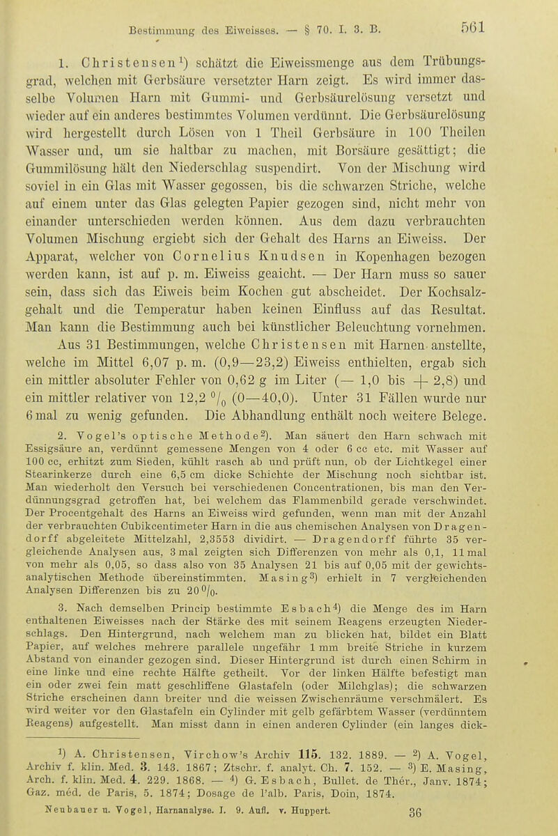 1. Christeusen^) schätzt die Eiweissmenge aus dem Trübungs- grad, welchen mit Gerbsäure versetzter Harn zeigt. Es wird immer das- selbe Volumen Harn mit Gummi- und Gerbsäurelösung versetzt und wieder auf ein anderes bestimmtes Volumen verdünnt. Die Gerbsäurelösung wird hergestellt durch Lösen von 1 Theil Gerbsäure in 100 Theilen Wasser und, um sie haltbar zu machen, mit Borsäure gesättigt; die Gummilösung hält den Niederschlag suspendirt. Von der Mischung wird soviel in ein Glas mit Wasser gegossen, bis die schwarzen Striche, welche auf einem unter das Glas gelegten Papier gezogen sind, nicht mehr von einander unterschieden werden können. Aus dem dazu verbrauchten Volumen Mischung ergiebt sich der Gehalt des Harns an Eiweiss. Der Apparat, welcher von Cornelius Knudsen in Kopenhagen bezogen werden kann, ist auf p. m. Eiweiss geaicht. — Der Harn muss so sauer sein, dass sich das Eiweis beim Kochen gut abscheidet. Der Kochsalz- gehalt und die Temperatur haben keinen Einfluss auf das Resultat. Man kann die Bestimmung auch bei künstlicher Beleuchtung vornehmen. Aus 31 Bestimmungen, welche Ghristensen mit Harnen anstellte, welche im Mittel 6,07 p. m. (0,9—23,2) Eiweiss enthielten, ergab sich ein mittler absoluter Fehler von 0,62 g im Liter (— 1,0 bis -(- 2,8) und ein mittler relativer von 12,2 ^j^ (0—40,0). Unter 31 Fällen wurde nur 6 mal zu wenig gefunden. Die Abhandlung enthält noch weitere Belege. 2. Vogel's optische Methode 2). Man säuert den Harn schwach mit Essigsäure an, verdünnt gemessene Mengen von i oder 6 cc etc. mit Wasser auf 100 cc, erhitzt zum Sieden, kühlt rasch ab und prüft nun, ob der Lichtkegel einer Stearinkerze durch eine 6,5 cm dicke Schichte der Mischung noch sichtbar ist. Man wiederholt den Versuch bei verschiedenen Concentrationen, bis man den Ver- dünnungsgrad getroffen hat, bei welchem das Flammenbild gerade verschwindet. Der Procentgehalt des Harns an Eiweiss wird gefunden, wenn man mit der Anzahl der verbrauchten Cubikceutimeter Harn in die aus chemischen Analysen von D ragen- dorff abgeleitete Mittelzahl, 2,3553 dividirt. — Dragendorff führte 35 ver- gleichende Analysen aus, 3 mal zeigten sich Diiferenzen von mehr als 0,1, 11 mal von mehr als 0,05, so dass also von 35 Analysen 21 bis auf 0,05 mit der gewichts- analytischen Methode übereinstimmten. Mas in g3) erhielt in 7 vergteichenden Analysen Differenzen bis zu 20 0/0. 3. Nach demselben Princip bestimmte Esbach4) die Menge des im Harn enthaltenen Eiweisses nach der Stärke des mit seinem Eeagens erzeugten Nieder- schlags. Den Hintergrund, nach welchem man zu blicken hat, bildet ein Blatt Papier, auf welches mehrere parallele ungefähr 1 mm breite Striche in kurzem Abstand von einander gezogen sind. Dieser Hintergrund ist dm-ch einen Schirm in eine linke und eine rechte Hälfte getheilt. Vor der linken Hälfte befestigt man ein oder zwei fein matt geschliffene Glastafeln (oder Milchglas); die schwarzen Striche erscheinen dann breiter und die weissen Zwischenräume verschmälert. Es wird weiter vor den Glastafeln ein Cylinder mit gelb gefärbtem Wasser (verdünntem Pieagens) aufgestellt. Man misst dann in einen anderen Cylinder (ein langes dick- J) A. Christensen, Virchow's Archiv 115. 132. 1889. — 2) A. Vogel, Archiv f. klin. Med. 3. 143. 1867; Ztschr. f. analyt. Ch. 7. 152. — 3) e. Masing, Arch. f. klin. Med. 4. 229. 1868. — ^) G. Esbach, Bullet, de Ther., Janv. 1874; Gaz. med. de Paris, 5. 1874; Dosage de l'alb. Paris, Doin, 1874. Neubauer u. Vogel, Harnanalyse. I. 9. Aufl. t. Huppert. 3ß