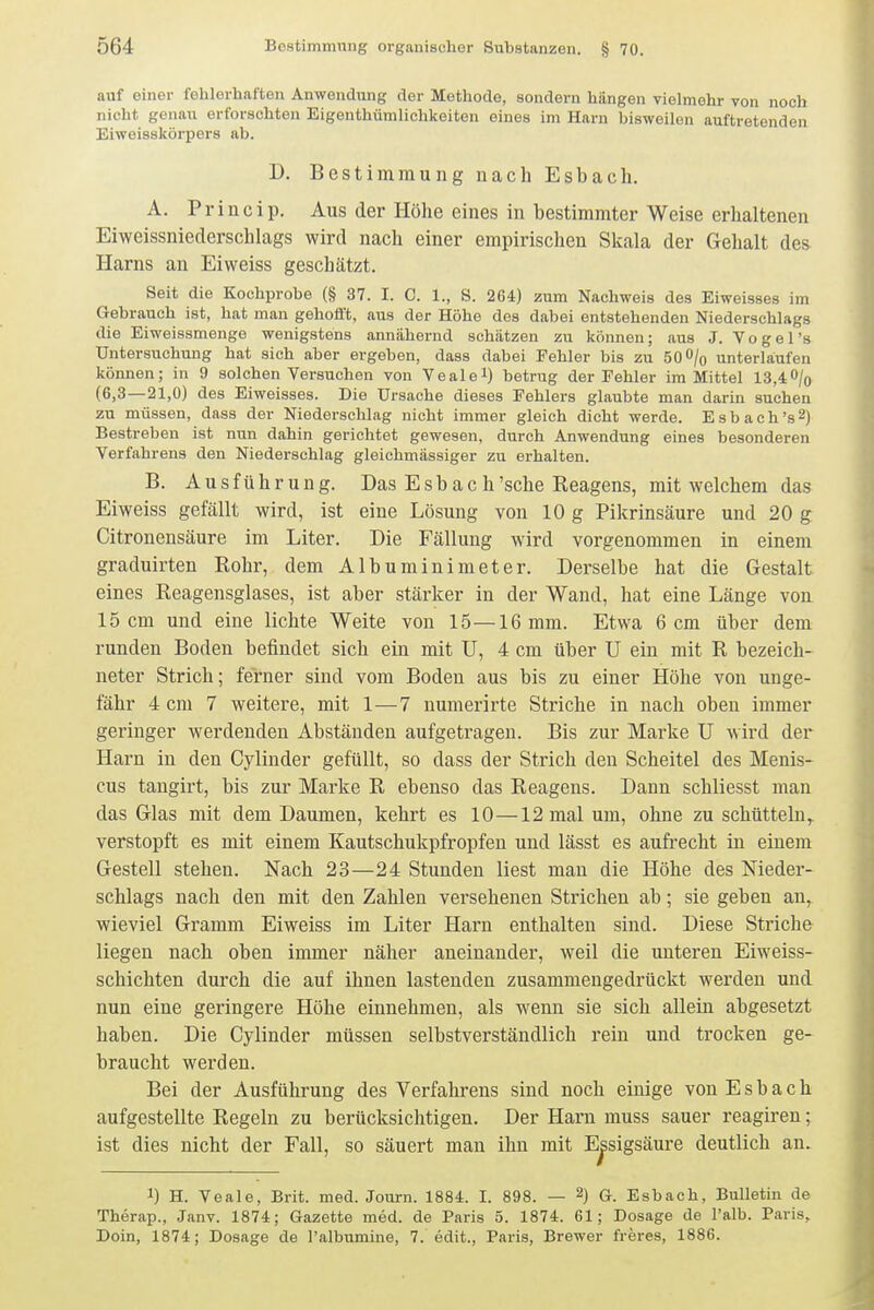 auf einer fehlerhaften Anwendung der Methode, sondern hängen vielmehr von noch nicht genau erforschten Eigenthümlichkeiten eines im Harn bisweilen auftretenden Eiweisskörpers ab. D. Bestimmung nach Esbach. A. Princip. Aus der Höhe eines in bestimmter Weise erhaltenen Eiweissnieclerschlags wird nach einer empirischen Skala der Gehalt des Harns an Eiweiss geschätzt. Seit die Kochprobe (§ 37. I. C. 1., 8. 264) zum Nachweis des Eiweisses im Gebrauch ist, hat man gehofft, aus der Höhe des dabei entstehenden Niederschlags die Eiweissmenge wenigstens annähernd schätzen zu können; aus J. Vogel's Untersuchung hat sieh aber ergeben, dass dabei Fehler bis zu 50 O/o unterlaiufen können; in 9 solchen Versuchen von Vealel) betrug der Fehler im Mittel 13,4O/q (6,3—21,0) des Eiweisses. Die Ursache dieses Fehlers glaubte man darin suchen zu müssen, dass der Niederschlag nicht immer gleich dicht werde. Esbach's^) Bestreben ist nun dahin gerichtet gewesen, durch Anwendung eines besonderen Verfahrens den Niederschlag gleichmässiger zu erhalten. B. Ausführung. Das E s b a c h'sehe Reagens, mit welchem das Eiweiss gefällt wird, ist eine Lösung von 10 g Pikrinsäure und 20 g Citronensäure im Liter. Die Fällung wird vorgenommen in einem graduirten Rohr, dem Albuminimeter. Derselbe hat die Gestalt eines Reagensglases, ist aber stärker in der Wand, hat eine Länge von 15 cm und eine lichte Weite von 15—16 mm. Etwa 6 cm über dem runden Boden befindet sich ein mit U, 4 cm über U ein mit R bezeich- neter Strich; ferner sind vom Boden aus bis zu einer Höhe von unge- fähr 4 cm 7 weitere, mit 1—7 numerirte Striche in nach oben immer geringer werdenden Abständen aufgetragen. Bis zur Marke U wird der Harn in den Gylinder gefüllt, so dass der Strich den Scheitel des Menis- cus tangirt, bis zur Marke R ebenso das Reagens. Dann schliesst man das Glas mit dem Daumen, kehrt es 10—12 mal um, ohne zu schütteln, verstopft es mit einem Kautschukpfropfen und lässt es aufrecht in einem Gestell stehen. Nach 23—24 Stunden liest man die Höhe des Nieder- schlags nach den mit den Zahlen versehenen Strichen ab; sie geben an, wieviel Gramm Eiweiss im Liter Harn enthalten sind. Diese Striche liegen nach oben immer näher aneinander, weil die unteren Eiweiss- schichten durch die auf ihnen lastenden zusammengedrückt werden und nun eine geringere Höhe einnehmen, als wenn sie sich allein abgesetzt haben. Die Gylinder müssen selbstverständlich rein und trocken ge- braucht werden. Bei der Ausführung des Verfahrens sind noch einige von Esbach aufgestellte Regeln zu berücksichtigen. Der Harn muss sauer reagiren; ist dies nicht der Fall, so säuert man ihn mit Essigsäure deutlich an. 1) H. Veale, Brit. med. Journ. 1884. I. 898. — 2) G. Esbach, Bulletin de Therap., Janv. 1874; Gazette med. de Paris 5. 1874. 61; Dosage de l'alb. Paris,. Doin, 1874; Dosage de l'albumine, 7. edit., Paris, Brewer freres, 1886.
