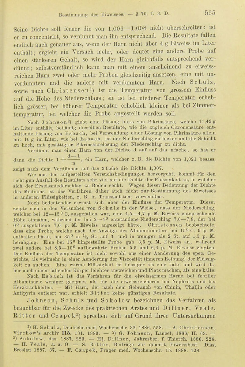 Seine Dichte soll ferner die von 1,006—1,008 nicht überschreiten; ist er zu concentrirt, so verdünnt man ihn entsprechend. Die Kesultate fallen endlich auch genauer aus, wenn der Harn nicht über 4 g Eiweiss im Liter enthält; ergiebt ein Versuch mehr, oder deutet eine andere Probe auf einen stärkeren Gehalt, so wird der Harn gleichfalls entsprechend ver- dünnt; selbstverständlich kann man mit einem anscheinend zu eiweiss- reichen Harn zwei oder mehr Proben gleichzeitig ansetzen, eine mit un- verdünntem und die andere mit verdünntem Harn. Nach Schulz, sowie nach Christensen^) ist die Temperatur von grossem Einfluss auf die Höhe des Niederschlags; sie ist bei niederer Temperatur erheb- lich grösser, bei höherer Temperatur erheblich kleiner als bei Zimmer- temperatur, bei welcher die Probe angestellt werden soll. Nach Johnson-) giebt eine Lösung bloss von Pikrinsäure, welche 11,4:3g im Liter enthält, beiläufig dieselben Eesultate, wie die zugleich Citronensäure ent- haltende Lösung von Esbach, bei Verwendung einer Lösung von Pikrinsäure allein mit 10 g im Liter, wie bei Esbach, ist der Niederschlag zu locker und die Schicht zu hoch, mit gesättigter Pikrinsäurelösung der Niederschlag zu dicht. Verdünnt man einen Harn von der Dichte d auf auf das nfache, so hat er dann die Dichte 1 + - ein Harn, welcher z.B. die Dichte von 1,021 besass, n zeigt nach dem Verdünnen auf das 3 fache die Dichte 1,007. Wie aus den aufgestellten Versuchsbedingungen hervorgeht, kommt für den richtigen Ausfall des Eesultats sehr viel auf die Dichte der Flüssigkeit an, in welcher sich der Eiweissniederschlag zu Boden senkt. Wegen dieser Bedeutung der Dichte des Mediums ist das Verfahren daher auch nicht zur Bestimmung des Eiweisses in anderen Flüssigkeiten, z. B. in Transsudaten, verwendbar. Noch bedeutender erweist sich aber der Einfluss der Temperatur. Dieser zeigte sich in den Versuchen von Schulz in der Weise , dass der Niederschlag, welcher bei 12—15 0 0. ausgefallen war, eine 4,5—4,7 p. M. Eiweiss entsprechende Höhe einnahm, während der bei 2—4 entstandene Niederschlag 7,6—7,8, der bei O ausgefallene 7,0 p. M. Eiweiss angezeigt hätte. Christensen beobachtete, dass eine Probe, welche nach der Anzeige des Albuminimeters bei 15 0 C. 9 p. M. enthalten hätte, bei 35 in I/2 St. auf 3, und in weniger als 2 St. auf 1,5 p. M. herabgüig. Eine bei 15 hingestellte Probe gab 3,5 p. M. Eiweiss an, während zwei andere bei 8,5—10 aufbewahrte Proben 5,5 und 6,6 p. M. Eiweiss zeigten. Der Einfluss der Temperatur ist nicht sowohl aus einer Aenderung des spec. Ge- wichts, als vielmehr in einer Aenderung der Viscosität (inneren Eeibung) der Flüssig- keit zu suchen. Eine warme Flüssigkeit ist flüssiger als eine kalte und wird da- her auch einem fallenden Körper leichter ausweichen und Platz machen, als eine kalte. Nach Esbach ist das Verfahren für die eiweissarmen Harne bei febriler Albuminurie weniger geeignet als für die eiweissreicheren bei Nephritis und bei Herzkrankheiten. — Mit Harn, der nach dem Gebrauch von Chinin, Thaliin oder Antipyrin entleert war, erhielt Bitter keine günstigen Eesultate. Johnson, Schulz und Sokolow bezeichnen das Verfahren als brauchbar für die Zwecke des praktischen Arztes und Dillner, Veale, K i 11 e r und Czapek^) sprechen sich auf Grund ihrer Untersuchungen 1) H. Schulz, Deutsche med. Wochenschr. 32. 1886. 558. — A. Christensen, Virchow's Archiv 115. 131. 1889. — 2) G. Johnson, Lancet, 1886, IL 63. — 3) Sokolow, das. 1887. 223. — Hj. Dillner, Jahresber. f. Thierch. 1886. 226. — H. Veale, a. a. 0. — S. Eitter, Beiträge zur quantit. Eiweissbest. Diss. Breslau 1887. 37. — F. Czapek, Prager med. Wochenschr. 15. 1888. 128.