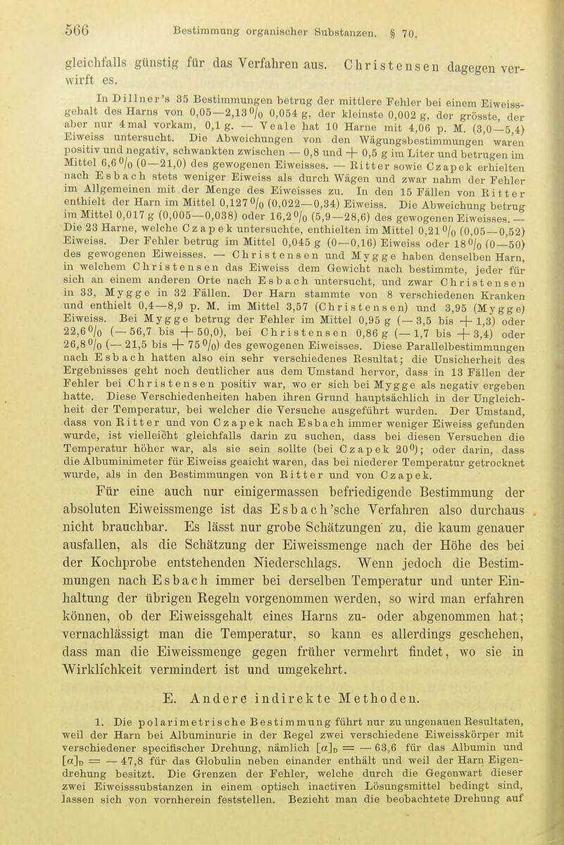 gleichfalls günstig für das Verfahren aus. Christenseu dagegen ver- wirft es. In Dillner's 35 Bestimmungen betrug der mittlere Fehler bei einem Eiweiss- gehalt des Harns von 0,05—2,13 /o 0,054 g, der kleinste 0,002 g, der grösste der aber nur 4mal vorkam, 0,1g. — Veale hat 10 Harne mit 4,06 p. M. (3,0—5,4) Eiweiss untersucht. Die Abweichungen von den Wägungsbestimmungen' waren positiv und negativ, schwankten zwischen — 0,8 und + 0,5 g im Liter und betrugen im Mittel 6,60/o (0—21,0) des gewogenen Eiweisaes. — Bitter sowie Czapek erhielten nach Esbach stets weniger Eiweiss als durch Wagen und zwar nahm der Fehler im Allgemeinen mit der Menge des Eiweisses zu. In den 15 Fallen von Bitter enthielt der Harn im Mittel 0,127 O/o (0.022—0,34) Eiweiss. Die Abweichung betrug im Mittel 0,017 g (0,005—0,038) oder 16,2O/o (5,9—28,6) des gewogenen Eiweisses.— Die 23 Harne, welche Czapek untersuchte, enthielten im Mittel 0,21 O/q (0,05—0,52) Eiweiss. Der Fehler betrug im Mittel 0,045 g (0—0,16) Eiweiss oder IsÖ/q (0—50) des gewogenen Eiweisses. — Christensen und M y g g e haben denselben Harn, in welchem Chris tensen das Eiweiss dem Gewicht nach bestimmte, jeder für sich an einem anderen Orte nach Esbach untersucht, und zwar Christenseu in 33, Mygge in 32 Fällen. Der Harn stammte von 8 verschiedenen Kranken und enthielt 0,4—8,9 p. M. im Mittel 3,57 (Ch r i s t e n s e n) und 3,95 (Mygge) Eiweiss. Bei Mygge betrug der Fehler im Mittel 0,95 g (—3,5 bis +1,3) oder 22,60/o (—56,7 bis +50,0), bei Christensen 0,86g (—1,7 bis +3,4) oder 26,8 0/0 (— 21,5 bis + 75 0/o) des gewogenen Eiweisses. Diese Parallelbestimmungen nach Esbach hatten also ein sehr verschiedenes Besultat; die Unsicherheit des Ergebnisses geht noch deutlicher aus dem Umstand hervor, dass in 13 Fällen der Fehler bei Christensen positiv war, wo er sich bei Mygge als negativ ergeben hatte. Diese Yerschiedenheiten haben ihren Grund hauptsächlich in der Ungleich- heit der Temperatur, bei welcher die Versuche ausgeführt wurden. Der Umstand, dass von Bitter und von Czapek nach Esbach immer weniger Eiweiss gefunden wurde, ist vielleicht gleichfalls darin zu suchen, dass bei diesen Versuchen die Temperatur höher war, als sie sein sollte (bei Czapek 200); oder darin, dass die Albuminimeter für Eiweiss geaicht waren, das bei niederer Temperatur getrocknet wurde, als in den Bestimmungen von Bitter und von Czapek. Für eine auch nur einigermassen befriedigende Bestimmung der absoluten Eiweissmenge ist das Esbach'sehe Verfahren also durchaus nicht brauchbar. Es lässt nur grobe Schätzungen zu, die kaum genauer ausfallen, als die Schätzung der Eiweissmenge nach der Höhe des bei der Kochprobe entstehenden Niederschlags. Wenn jedoch die Bestim- mungen nach Esbach immer bei derselben Temperatur und unter Ein- haltung der übrigen Regeln vorgenommen werden, so wird man erfahren können, ob der Eiweissgehalt eines Harns zu- oder abgenommen hat; vernachlässigt man die Temperatur, so kann es allerdings geschehen, dass man die Eiweissmenge gegen früher vermehrt findet, wo sie in Wirklichkeit vermindert ist und umgekehrt. E. Andere indirekte Methoden. 1. Die polarimetrische Bestimmung führt nur zu ungenauen Eesultaten, weil der Harn bei Albuminurie in der Eegel zwei verschiedene Eiweisskörper mit verschiedener speciflscher Drehung, nämlich [ajo = — 63,6 für das Albumin und [a]o = — 47,8 für- das Globulin neben einander enthält und weil der Harn Eigen- drehung besitzt. Die Grenzen der Fehler, welche durch die Gegenwart dieser zwei Eiweisssubstanzen in einem optisch inactiven Lösungsmittel bedingt siud, lassen sich von vornherein feststellen. Bezieht man die beobachtete Drehung auf