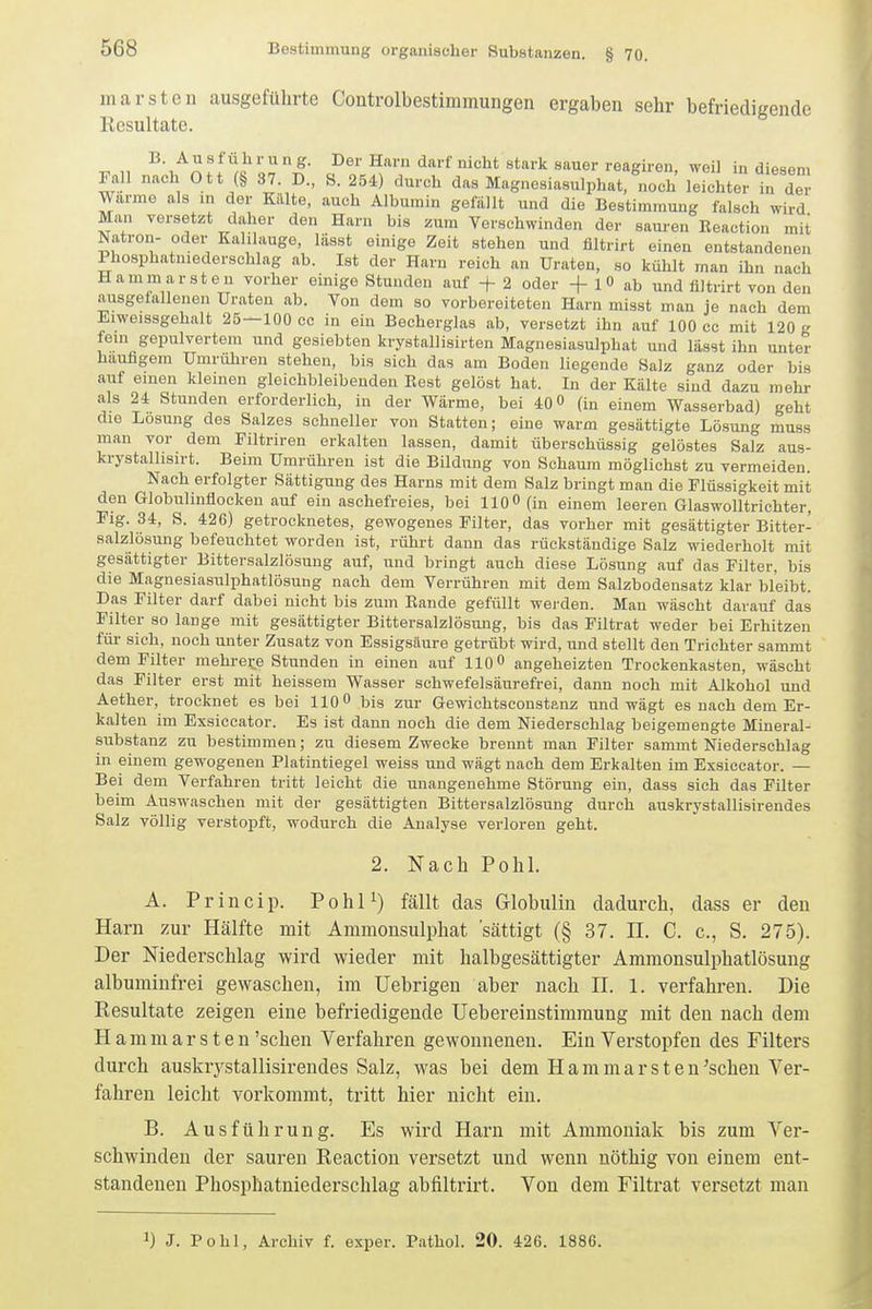 marstcn ausgeführte Controlbestimmungen ergaben sehr befriedigende Resultate. B. Ausführung. Der Harn darf nicht stark sauer reagiren, weil in diesem Fall nach Ott (§ 37. D., S. 254) durch das Magnesiasulphat,^noch Ste In der Warme als m der Killte, auch Albumin gefällt und die Bestimmung falsch wird Man versetzt daher den Harn bis zum Verschwinden der sauren Reaction mit Natron- oder Kalilauge, lässt einige Zeit stehen und filtrirt einen entstandenen Phosphatniederschlag ab. Ist der Harn reich an Uraten, so kühlt man ihn nach Hammarsten vorher einige Stunden auf + 2 oder -f 1 0 ab und filtrirt von den ausgefallenen Uraten ab. Von dem so vorbereiteten Harn misst man je nach dem Eiweissgehalt 25—100 cc in ein Becherglas ab, versetzt ihn auf 100 cc mit 120 g fem gepulvertem imA gesiebten krystallisirten Magnesiasulphat und lässt ihn unter häufigem Umrühren stehen, bis sich das am Boden liegende Salz ganz oder bis auf einen kleinen gleichbleibenden Rest gelöst hat. In der Kälte sind dazu mehr als 24 Stunden erforderlich, in der Wärme, bei 40 0 (in einem Wasserbad) geht die Losung des Salzes schneller von Statten; eine warm gesättigte Lösung muss man vor dem Filtriren erkalten lassen, damit überschüssig gelöstes Salz aus- krystallisirt. Beim Umrühren ist die Bildung von Schaum möglichst zu vermeiden. Nach erfolgter Sättigung des Harns mit dem Salz bringt man die Flüssigkeit mit den Globulinfiocken auf ein aschefreies, bei 110« (in einem leeren Glaswolltrichter, Flg. 34, S. 426) getrocknetes, gewogenes Filter, das vorher mit gesättigter Bitter- salzlösung befeuchtet worden ist, rührt dann das rückständige Salz wiederholt mit gesättigter Bittersalzlösung auf, und bringt auch diese Lösung auf das Filter, bis die Magnesiasulphatlösung nach dem Verrühren mit dem Salzbodensatz klar bleibt. Das Filter darf dabei nicht bis zum Rande gefüllt werden. Man wäscht darauf das Filter so lange mit gesättigter Bittersalzlösung, bis das Filtrat weder bei Erhitzen für sich, noch unter Zusatz von Essigsäure getrübt wird, und stellt den Trichter sammt dem Filter mehrere Stunden in einen auf 110 0 angeheizten Trockenkasten, wäscht das Filter erst mit heissem Wasser schwefelsäurefrei, dann noch mit Alkohol und Aether, trocknet es bei 110 0 bis zur Gewichtsconstanz und wägt es nach dem Er- kalten im Exsiccator. Es ist dann noch die dem Niederschlag beigemengte Mineral- substanz zu bestimmen; zu diesem Zwecke brennt man Filter sammt Niederschlag in einem gewogenen Platintiegel weiss und wägt nach dem Erkalten im Exsiccator. — Bei dem Verfahren tritt leicht die unangenehme Störung ein, dass sich das Filter beim Auswaschen mit der gesättigten Bittersalzlösung durch auskrystallisirendes Salz völlig verstopft, wodurch die Analyse verloren geht. 2. Nach Pohl. A. Princip. PohP) fällt das Globulin dadurch, dass er den Harn zur Hälfte mit Ammonsulphat sättigt (§ 37. H. C. c, S. 275). Der Niederschlag wird wieder mit halbgesättigter Ammonsulphatlösung albuminfrei gewaschen, im Uebrigeu aber nach H. 1. verfahren. Die Resultate zeigen eine befriedigende Uebereinstimraung mit den nach dem Hammarsten 'sehen Verfahren gewonnenen. Ein Verstopfen des Filters durch auskrj'Stallisirendes Salz, was bei dem Hammarsteu^schen Ver- fahren leicht vorkommt, tritt hier nicht ein. B. Ausführung. Es wird Harn mit Ammoniak bis zum Ver- schwinden der sauren Reaction versetzt und wenn nöthig von einem ent- standenen Phosphatniederschlag abfiltrirt. Von dem Filtrat versetzt man 1) J. Pohl, Archiv f. exper. Pathol. 20. 426. 1886.