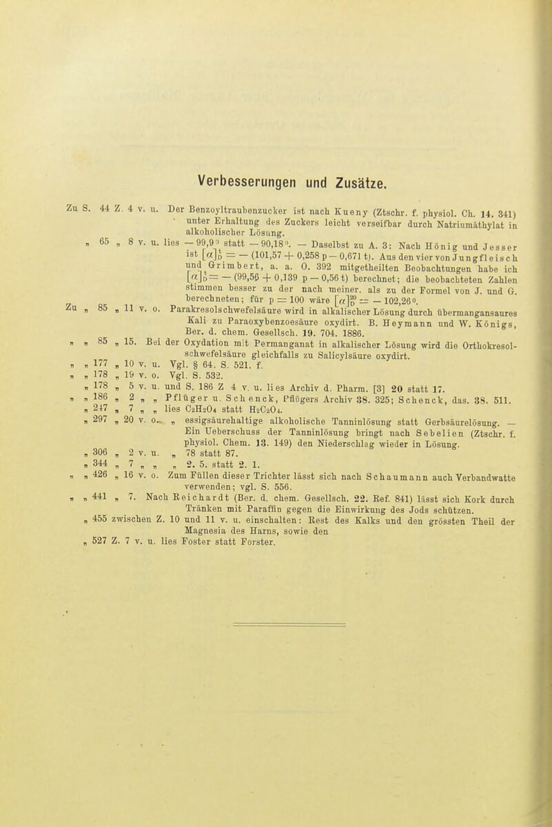 Verbesserungen und Zusätze. Zu S. 44 Z. 4 V. u. Der Benzoyltraubenzucker ist nach Kueny (Ztachr. f. physiol. Ch. 14. 341) unter Erhaltung des Zuckers leicht verseifbar durch Natriumäthy'lat in alkoholischer Lösung. „ 65 „ 8 V. u. lies - 99 9^' statt -90,18. - Daselbst zu A. 3: Nach König und Jesser ist [aj„ = - (101,57 + 0,258 p - 0,6711). Aus den vier von Jungf 1 e is c h und Grimbert, a. a. 0. 392 mitgetheilten Beobachtungen habe ich [ajo—— (99,56 + 0,139 p— 0,56 t) berechnet; die beobachteten Zahlen stimmen besser zu der nach meiner, als zu der Formel von J. und G. berechneten; für p — 100 wäre [o]d — — 102,26». Zu „ 85 „ 11 V. 0. Parakresolschwefelsäure wird in alkalischer Lösung durch übermangansaures Kali zu Paraoxybenzoesäure oxydirt. B. Heyraann und W. Königs, Ber. d. ehem. Gesellsch. 19. 704. 1886. n „ 85 „ 15. Bei der Oxydation mit Permanganat in alkalischer Lösung wird die Orthokresol- schwefelsäure gleichfalls zu Salicylsäure oxydirt. „ , 177 „ 10 V. u. Vgl. § 64. S. 521. f. „ „ 178 „ 19 r. 0. Vgl. S. 532. , 178 „ 5 V. u. und S. 186 Z 4 v. u. lies Archiv d. Pharm. [3] 20 statt 17.  1 186 , 2 „ „ Pflüger u. Schenck, PflOgers Archiv 38. 325; Schenck, das. 38. 511. „ 247 „ 7 „ „ lies C2H2O4 statt HsCaOi. „ 297 „ 20 V. 0^ „ essigsäurehaltige alkoholische Tanninlösung statt Gerbsäurelösung. — Ein Ueberschuss der Tanninlösung bringt nach Sebelien (Ztachr. f. physiol. Chem. 13. 149) den Niederschlag wieder in Lösung. , 306 „ 2 V. u. „ 78 statt 87. „ 344 „ 7 „ „ „ 2. 5. statt 2. 1. I. n 426 „ 16 V. 0. Zum Füllen dieser Trichter lässt sich nach Schaumann auch Yerbandwatte verwenden; vgl. S. 556. , „ 441 „ 7. Nach Beichardt (Ber. d. chem. Gesellsch. 22. Ref 841) Ifisst sich Kork durch Tränken mit Paraffin gegen die Einwirkung des Jods schützen. „ 455 zwischen Z. 10 und 11 v. u. einschalten: Rest des Kalks und den grössten Theil der Magnesia des Harns, sowie den