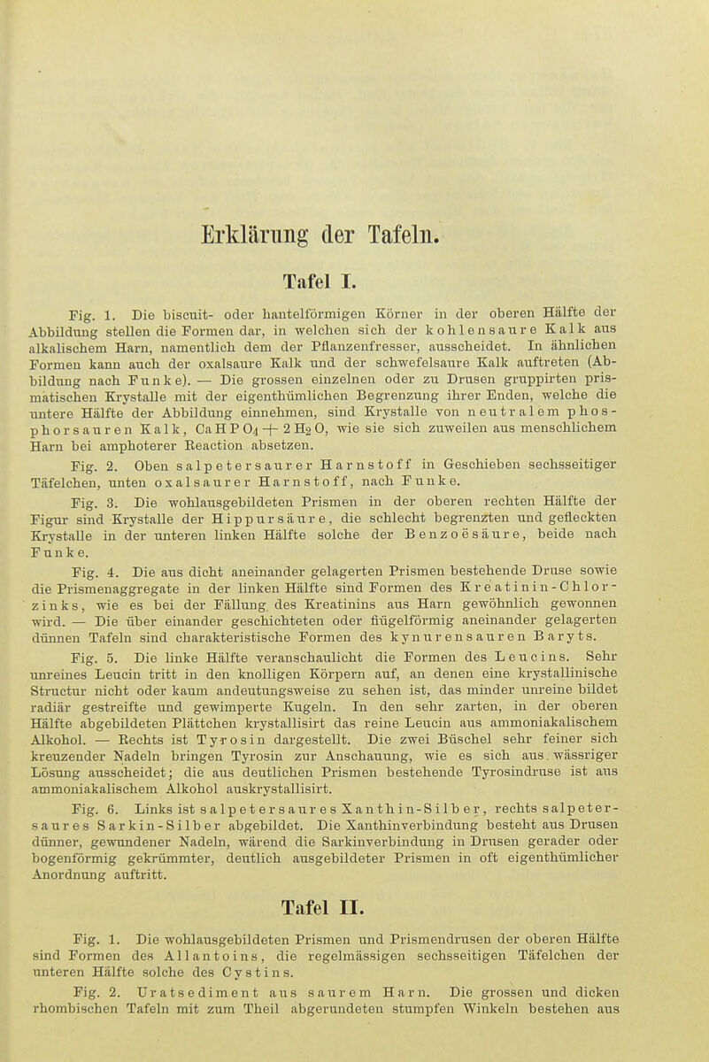 Erklärung der Tafeln. Tafel I. Fig. 1. Die biscuit- oder hauteiförmigen Körner in der oberen Hälfte der Abbildiuig stellen die Formen dai-, in welchen sich der kohlensaure Kalk aus alkalischem Harn, namentlich dem der Pflanzenfresser, ausscheidet. In ähnlichen Formen kann auch der oxalsaure Kalk und der schwefelsaure Kalk auftreten (Ab- bildung nach Funke). — Die grossen einzelnen oder zu Drusen gruiopirten pris- matischen Krystalle mit der eigenthümlichen Begrenzung ihrer Enden, welche die untere Hälfte der Abbildung einnehmen, sind Krystalle von neutralem phos- p h o r s a u r e n Kalk, Ca H P O4 -j- 2 Hg 0, wie sie sich zuweilen aus menschlichem Harn bei amphoterer Eeaction absetzen. Fig. 2. Oben s a Ip e t e r s aur e r Harnstoff in Geschieben sechsseitiger Täfelchen, unten oxalsaure r Harnstoff, nach Funke. Fig. 3. Die wohlausgebildeten Prismen in der oberen rechten Hälfte der Figur sind Krystalle der H i p p u r s ä u r e, die schlecht begrenzten und gefleckten Krystalle in der unteren linken Hälfte solche der Benzoesäure, beide nach Funke. Fig. 4. Die aus dicht aneinander gelagerten Prismen bestehende Druse sowie die Prismenaggregate in der linken Hälfte sind Formen des Kreatinin-Chlor- zinks, wie es bei der Fällung, des Kreatinins aus Harn gewöhnlich gewonnen wird. — Die über einander geschichteten oder flügeiförmig aneinander gelagerten dünnen Tafeln sind charakteristische Formen des kynurensauren Baryts. Fig. 5. Die linke Hälfte veranschaulicht die Formen des Leu eins. Sehr unreines Leucin tritt in den knolligen Körpern auf, an denen eine krystallinische Structur nicht oder kaum andeutungsweise zu sehen ist, das minder unreine bildet radiär gestreifte und gewimperte Kugeln. In den sehr zarten, in der oberen Hälfte abgebildeten Plättchen krystallisirt das reine Leucin aus ammoniakalischem Alkohol. — Eechts ist Tyrosiu dargestellt. Die zwei Büschel sehr feiner sich kreuzender Nadeln bringen Tyrosin zur Anschauung, wie es sich aus. wässriger Lösung ausscheidet; die aus deutlichen Prismen bestehende Tyrosindruse ist aus ammoniakalischem Alkohol auskrystallisirt. Fig. 6. Links ist s alp et er saiir e s Xan th in-S IIb er , rechts salpeter- saures Sarkin-Silber abgebildet. Die Xanthinverbindung besteht aus Drusen dünner, gewundener Nadeln, wärend die Sarkinverbiudung in Drusen gerader oder bogenförmig gekrümmter, deutlich ausgebildeter Prismen in oft eigenthümlicher Anordnung auftritt. Tafel II. Fig. 1. Die wohlausgebildeten Prismen und Prismendrusen der oberen Hälfte sind Formen des AI laut eins, die regelmässigen sechsseitigen Täfelchen der unteren Hälfte solche des Cystins. Fig. 2. Uratsediment aus saurem Harn. Die grossen und dicken rhombischen Tafeln mit zum Theil abgerundeten stumpfen Winkeln bestehen aus