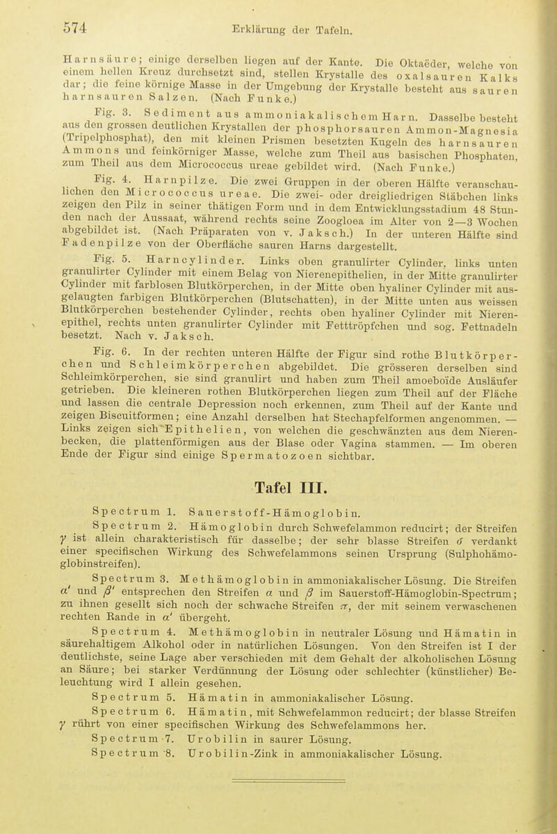 Harnsäure; einige derselben liegen auf der Kauto. Die Oktaeder welche von einem hellen Kreuz durchsetzt sind, stellen Krystallo des Oxalsäuren Kalks dar; die feine körnige Masse in der Umgebung der Krystalle besteht aus sauren harnsauron Salzen. (Nach Funke.) Fig. 3. Sediment aus ammoniakalischem Harn. Dasselbe besteht aus den grossen deutlichen Krystallen der phosphorsauren Ammon-Magnesia (Tnpelphosphat), den mit kleinen Prismen besetzten Kugeln des harnsauren Ammons und feinkörniger Masse, welche zum Theil aus basischen Phosphaten zum Theil aus dem Micrococcus ureae gebildet wird. (Nach Funke.) ^'S- Harnpilze. Die zwei Gruppen in der oberen Hälfte veranschau- lichen den Micrococcus ureae. Die zwei- oder dreigliedrigen Stäbchen links zeigen den Pilz in seiner thätigen Form und in dem Entwicklungsstadium 48 Stun- den nach der Aussaat, während rechts seine Zoogloea im Alter von 2—3 Wochen abgebildet ist. (Nach Präparaten von v. Jaksch.) In der unteren Hälfte sind Fadenpilze von der Oberfläche sauren Harns dargestellt. Fig. 5. Harncylinder. Links oben granulirter Cylinder. links unten granuhrter Cylmder mit einem Belag von Niereuepithelien, in der Mitte granulirter Cylmder mit farblosen Blutkörperchen, in der Mitte oben hyaliner Cylinder mit aus- gelaugten farbigen Blutkörperchen (Blutschatten), in der Mitte unten aus weissen Blutkörperchen bestehender Cylinder, rechts oben hyaliner Cylinder mit Nieren- epithel, rechts unten granulirter Cylinder mit Fetttröpfchen und sog. Fettnadeln besetzt. Nach v. Jaksch. Fig. 6. In der rechten unteren Hälfte der Figur sind rothe Blutkörper- chen und Schleimkörper che n abgebildet. Die grösseren derselben sind Schleimkörperchen, sie sind granulirt und haben zum Theil amoeboide Ausläufer getrieben. Die kleineren rothen Blutkörperehen liegen zum Theil auf der Fläche und lassen die centrale Depression noch erkennen, zum Theil auf der Kante und zeigen Biscuitformen; eine Anzahl derselben hat Stechapfelformen angenommen. — Links zeigen sich-Epithellen, von welchen die geschwänzten aus dem Nieren- becken, die plattenförmigen aus der Blase oder Vagina stammen. — Im oberen Ende der Figur sind einige Spermatozoen sichtbar. Tafel III. Spectrum 1. 8 au e r s t o f f-H am o gl o b i n. Spectrum 2. Hämoglobin durch Schwefelammon reducirt; der Streifen y ist allein charakteristisch für dasselbe; der sehr blasse Streifen 6 verdankt einer specifischen Wirkung des Schwefelammons seinen Ursprung (Sulphohämo- globinstreifen). Spectrum 3. Methämoglobin in ammoniakalischer Lösung. Die Streifen a' und ß' entsprechen den Streifen a. und ß im Sauerstoff-Hämoglobin-Spectrum; zu ihnen gesellt sich noch der schwache Streifen a, der mit seinem verwaschenen rechten Bande in a' übergeht. Spectrum 4. Methämoglobin in neutraler Lösung und Hämatin in säurehaltigem Alkohol oder in natürlichen Lösungen. Von den Streifen ist I der deutlichste, seine Lage aber verschieden mit dem Gehalt der alkoholischen Lösung an Säure; bei starker Verdünnung der Lösung oder schlechter (künstlicher) Be- leuchtung wird I allein gesehen. Spectrum 5. Hämatin in ammoniakalischer Lösung. Spectrum 6. Hämatin, mit Schwefelammon reducirt; der blasse Streifen y rührt von einer specifischen Wirkung des Schwefelammons her. Spectrum-7. ürobilin in saurer Lösung. Spectrum 8. U r o b i 1 i n-Zink in ammoniakalischer Lösung.