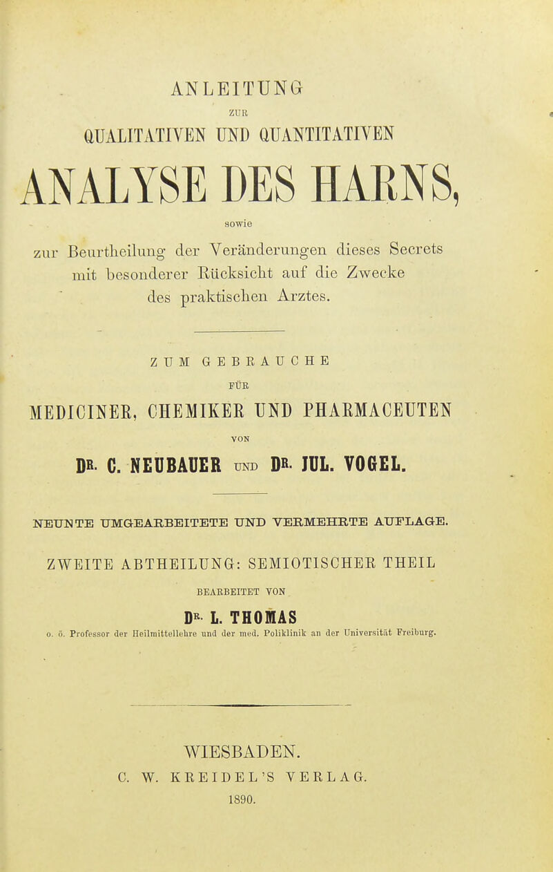 ANLEITUNG ZUR aUALITATlVEN UND aUANTITATIVEN ANALYSE DES HARNS, sowie zur Beurtheilung der Veränderungen dieses Secrets mit besonderer Rücksicht auf die Zwecke des praktischen Arztes. ZUM GEBRAUCHE FÜE MEDICINEK, CHEMIKER UND PHAEMACEUTEN VON DR C. NEUBAUER und D» IUL. VOGEL. NEUNTE UMGEARBEITETE UND VERMEHRTE AUFLAGE. ZWEITE ABTHEILUNG: SEMIOTISCHEK THEIL BEARBEITET VON D« L. THOMAS 0. ö. Professor der Heilraittellelire und der med. Poliklinik an der Universität Freiburg. c. w. WIESBADEN. KREIDEL'S VERLAG. 1890.