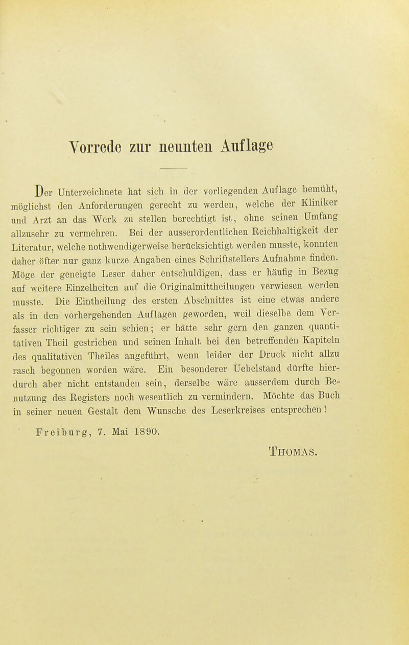 Vorrede zur neunten Auflage Der Unterzeichnete hat sich in der vorliegenden Auflage bemüht, möglichst den Anforderungen gerecht zu werden, welche der Kliniker und Arzt an das Werk zu stellen berechtigt ist, ohne seinen Umfang allzusehr zu vermehren. Bei der ausserordentlichen Keichhaltigkeit der Literatur, welche nothwendigerweise berücksichtigt werden musste, konnten daher öfter nur ganz kurze Angaben eines Schriftstellers Aufnahme finden. Möge der geneigte Leser daher entschuldigen, dass er häufig in Bezug auf weitere Einzelheiten auf die Originalmittheilungen verwiesen werden musste. Die Eintheilung des ersten Abschnittes ist eine etwas andere als in den vorhergehenden Auflagen geworden, weil dieselbe dem Ver- fasser richtiger zu sein schien; er hätte sehr gern den ganzen quanti- tativen Theil gestrichen und seinen Inhalt bei den betreffenden Kapiteln des qualitativen Theiles angeführt, wenn leider der Druck nicht allzu rasch begonnen worden wäre. Ein besonderer Uebelstand dürfte hier- durch aber nicht entstanden sein, derselbe wäre ausserdem durch Be- nutzung des Kegisters noch wesentlich zu vermindern. Möchte das Buch in seiner neuen Gestalt dem Wunsche des Leserkreises entsprechen! Freiburg, 7. Mai 1890. Thomas.