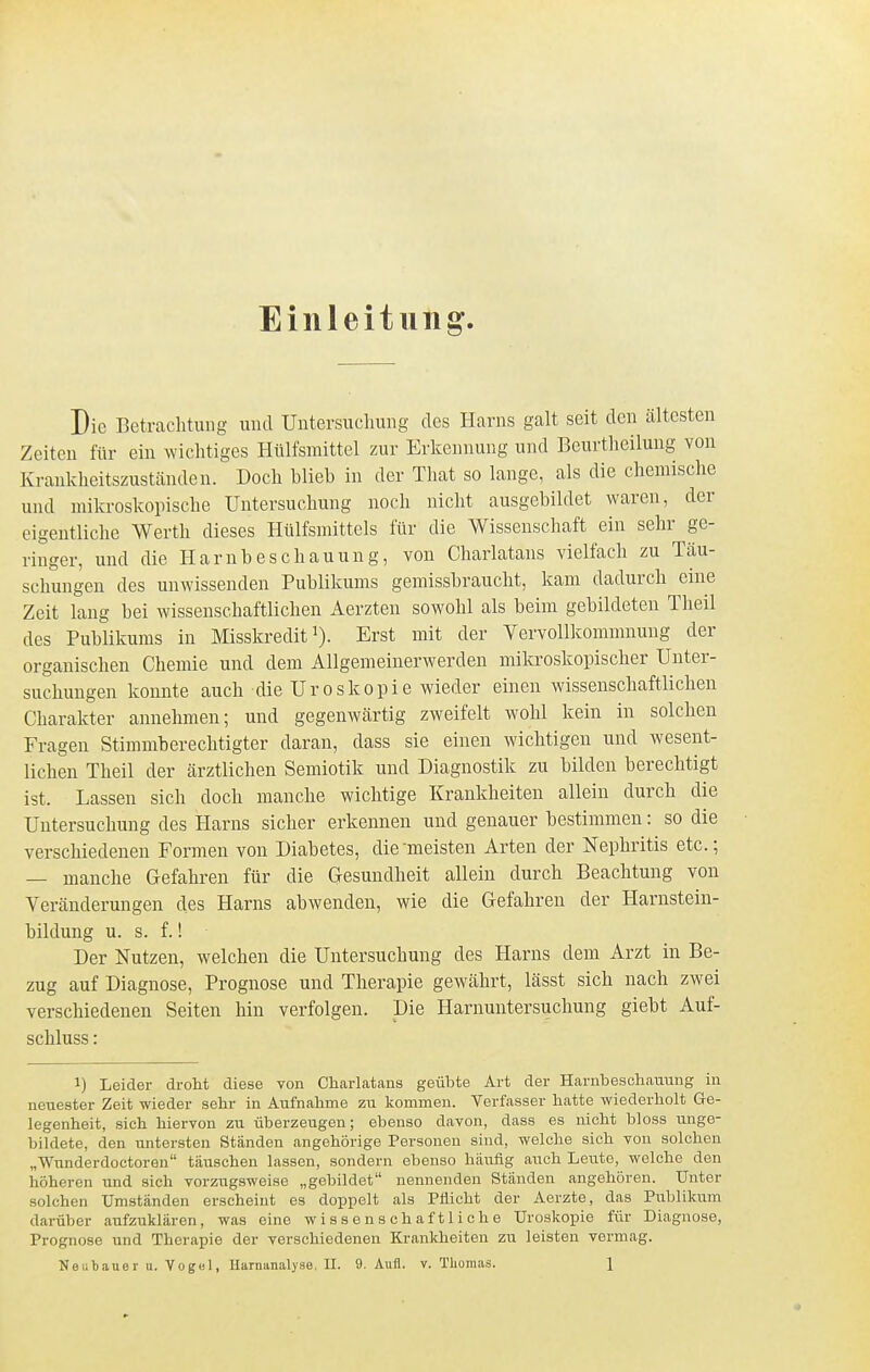 Einleitung. Die Betrachtung und Untersuchung des Harns galt seit den ältesten Zeiten für ein wichtiges Httlfsmittel zur Erkennung und Beurtheilung von Krankheitszustcänden. Doch blieb in der Tliat so lange, als die chemische und mikroskopische Untersuchung noch nicht ausgebildet waren, der eigentliche Werth dieses Hülfsmittels für die Wissenschaft ein sehr ge- ringer, und die Harnbeschauung, von Charlatans vielfach zu Täu- schungen des unwissenden Publikums gemissbraucht, kam dadurch eine Zeit lang bei wissenschaftlichen Aerzten sowohl als beim gebildeten Theil des Publikums in Misskredit Erst mit der Vervollkommnung der organischen Chemie und dem Allgemeinerwerden mikroskopischer Unter- suchungen konnte auch die Uro skopie wieder einen wissenschaftlichen Charakter annehmen; und gegenwärtig zweifelt wohl kein in solchen Fragen Stimmberechtigter daran, dass sie einen wichtigen und wesent- lichen Theil der ärztlichen Semiotik und Diagnostik zu bilden berechtigt ist. Lassen sich doch manche wichtige Krankheiten allein durch die Untersuchung des Harns sicher erkennen und genauer bestimmen: so die verschiedenen Formen von Diabetes, die meisten Arten der Nephritis etc.; — manche Gefahren für die Gesundheit allein durch Beachtung von Veränderungen des Harns abwenden, wie die Gefahren der Harnstein- bildung u. s. f.! Der Nutzen, welchen die Untersuchung des Harns dem Arzt in Be- zug auf Diagnose, Prognose und Therapie gewährt, lässt sich nach zwei verschiedenen Seiten hin verfolgen. Die Harnuntersuchung giebt Auf- schluss: 1) Leider droht diese von Charlatans geühte Art der Harnbeschauung in neuester Zeit wieder sehr in Aufnahme zu kommen. Verfasser hatte wiederholt Ge- legenheit, sich hiervon zu überzeugen; ebenso davon, dass es nicht bloss unge- bildete, den untersten Ständen angehörige Personen sind, welche sich von solchen „Wunderdoctoren täuschen lassen, sondern ebenso häufig auch Leute, welche den höheren und sich vorzugsweise „gebildet nennenden Ständen angehören. Unter solchen Umständen erscheint es doppelt als Pliicht der Aerzte, das Publikum darüber aufzuklären, was eine wissenschaftliche Uroskopie für Diagnose, Prognose und Therapie der verschiedenen Krankheiten zu leisten vermag.