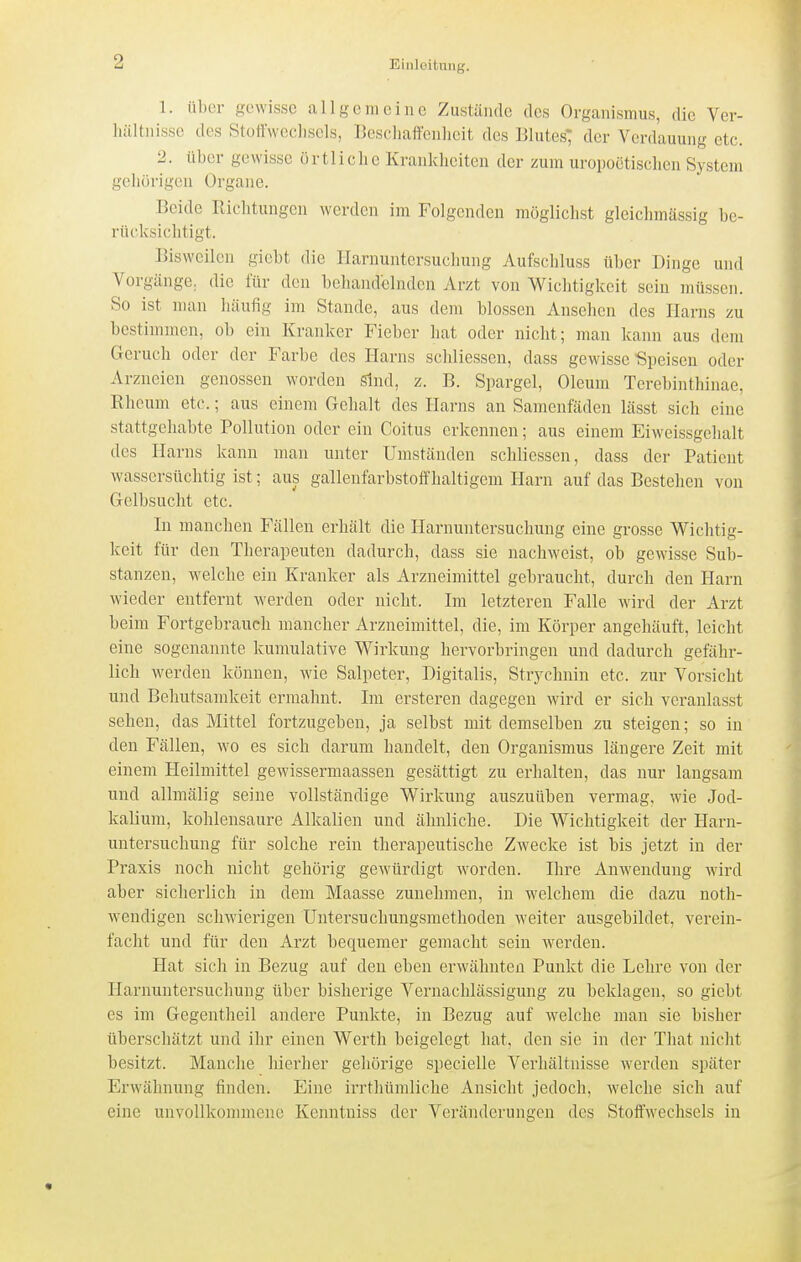 1. nl)cr gewisse allgemeine Zustände des Organismus, die Ver- hältnisse des Stotlwechsels, Beschaffenheit des Blutes; der Verdauung etc. 2. über gewisse örtliche Krankheiten der zum uropoetischen System gehörigen Organe. Beide Richtungen werden im Folgenden möglichst gleichmässig be- rücksichtigt. Bisweilen giebt die Harnuntersuchung Aufschluss über Dinge und Vorgänge, die für den behandelnden Arzt von Wichtigkeit sein müssen. So ist man häufig im Stande, aus dem blossen Ansehen des Harns zu bestimmen, ob ein Kranker Fieber hat oder nicht; man kann aus dem Geruch oder der Farbe des Harns sclüiesseu, dass gewisse -Speisen oder Arzneien genossen worden sind, z. B. Spargel, Oleum Terebinthinae, Rheum etc.; aus einem Gehalt des Plarns an Samenfäden lässt sich eine stattgehabte Pollution oder ein Coitus erkennen; aus einem Eiweissgehalt des Harns kann man unter Umständen schliessen, dass der Patient wassersüchtig ist; aus galleufarbstoffhaltigeni Harn auf das Bestehen von Gelbsucht etc. In manchen Fällen erhält die Harnuntersuchung eine grosse Wichtig- keit für den Therapeuten dadurch, dass sie nachweist, ob gewisse Sub- stanzen, welche ein Kranker als Arzneimittel gebraucht, durch den Harn wieder entfernt werden oder nicht. Im letzteren Falle wird der Arzt beim Fortgebrauch mancher Arzneimittel, die, im Körper angehäuft, leicht eine sogenannte kumulative Wirkung hervorbringen und dadurch gefähr- lich werden können, wie Salpeter, Digitalis, Strychnin etc. zur Vorsicht und Behutsamkeit ermahnt. Im ersteren dagegen wird er sich veranlasst sehen, das Mittel fortzugeben, ja selbst mit demselben zu steigen; so in den Fällen, wo es sich darum handelt, den Organismus längere Zeit mit einem Heilmittel gewissermaassen gesättigt zu erhalten, das nur langsam und allmälig seine vollständige Wirkung auszuüben vermag, wie Jod- kalium, kohlensaure Alkalien und ähnliche. Die Wichtigkeit der Harn- untersuchung für solche rein therapeutische Zwecke ist bis jetzt in der Praxis noch nicht gehörig gewürdigt worden. Ihre Anwendung wird aber sicherlich in dem Maasse zunehmen, in Avelchem die dazu noth- wendigen schwierigen Untersuchungsmethoden weiter ausgebildet, verein- facht und für den Arzt bequemer gemacht sein werden. Hat sich in Bezug auf den eben erwähnten Punkt die Lehre von der Harnuntersuchung über bisherige Vernachlässigung zu beklagen, so giebt es im Gegentheil andere Punkte, in Bezug auf welche man sie bisher überschätzt und ihr einen Werth beigelegt hat, den sie in der Tliat nicht besitzt. Manche hierher gehörige specielle Verhältnisse werden später Erwähnung finden. Eine irrthümliche Ansicht jedoch, welche sich auf eine unvollkommene Kenntniss der Veränderungen des Stoffwechsels in