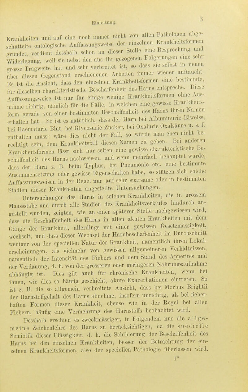 Krankheiten und auf eine noch immer nicht von allen Pathologen abgc- c U t te ontolog-ische Auffassungsweise der einzelnen Kranlcheitsformeu g^^nd^^^^ verdient desshalb schon an dieser Stelle eine Besprechung und Widerleoung, weil sie nebst den aus ihr gezogenen Folgerungen enie sehr grosse Tragweite hat und sehr verbreitet ist, so dass sie selbst nr neuen über .Uesen Gegenstand erschienenen Arbeiten immer wieder auftaucht. Es ist die Ansicht, dass den einzelnen Krankheitsformen eine bestimmte, für dieselben charakteristische Beschaffenheit des Harns entspreche. Diese Auftassungsweise ist nur für einige wenige Krankheitsformen ohne Aus- nahme richtig, nämlich für die Fälle, in welchen eine, gewisse Krankheits- ibrm gerade von einer bestimmten Beschaffenheit des Harns ihren Namen erhalten hat. So ist es natürlich, dass der Harn bei Albuminurie Eiweiss, bei Haematurie Blut, bei Glycosurie Zucker, bei Oxalurie Oxalsäure u s 1. •enthalten muss: wäre dies nicht der Fall, so würde man eben nich be- rechtigt sein, dem Krankheitsfall diesen Namen zu geben. Bei anderen Krankheitsformen lässt sich nur selten eine gewisse charakteristische Be- schaffenheit des Harns nachweisen, und wenn mehrfach behauptet wurde, dass der Harn z. B. beim Typhus, bei Pneumonie etc. eme bestimmte Zusammensetzung oder gewisse Eigenschaften habe, so stützen sich solche Auffassungsweisen in der Kegel nur auf sehr sparsame oder in bestimmten Stadien dieser Krankheiten angestellte Untersuchungen. Untersuchungen des Harns in solchen Krankheiten, die in grossem Maassstabe und durch alle Stadien des Krankheitsverlaufes hindurch an- gesteUt wurden, zeigten, wie an einer späteren Stelle nachgewiesen wird, dass die Beschaffenheit des Harns in allen akuten Krankheiten mit dem Gange der Krankheft, allerdings mit einer gewissen Gesetzmässigkeft, wechseft, und dass dieser Wechsel der Harnbeschaffenheit im Durchschnitt weniger von der speciellen Natur der Krankheit, namentlich ihren Lokal- erscheinungen, als vielmehr von gewissen allgemeineren Yerhältnissen, namentlich der Intensftät des Fiebers und dem Stand des Appetites und der Yerdauung, d. h. von der grösseren oder geringeren Nahrungsaufnahme abhängig ist. Dies gift auch für chronische Krankheften, wenn bei ihnen, wie dies so häufig geschieht, akute Exacerbationen eintreten. So ist z. B. die so allgemein verbreitete Ansicht, dass bei Morbus Brightü der Harnstoffgehaft des Harns abnehme, insofern unrichtig, als bei fieber- haften Formen dieser Krankheit, ebenso wie in der Kegel bei allen Fiebern, häufig eine Vermehrung des Harnstoffs beobachtet wird. Desshalb erschien es zweckmässiger, in Folgendem nur die allge- meine Zeichenlehre des Harns zu berücksichtigen, da die specielle Semiotik dieser Flüssigkeft, d. h. die Schilderung der Beschaffenheit des Harns bei den einzelnen Krankheiten, besser der Betrachtung der ein- zelnen Krankheitsfornien, also der speciellen Pathologie überlassen wird. V