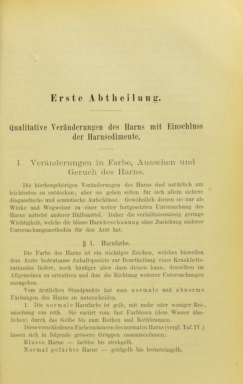 Erste Abtlieilung^ analitative YeränderuBgen des Harns mit Einscliluss der Harnsedimente. I. Yeränclerungen in Farbe, Aussehen und Geruch des Harns. Die hierhergebörigeii Veränderungen des Harns sind natürlicli am leichtesten zu entdecken; aber sie geben selten für sich allein sichere diagnostische und semiotische Aufschlüsse. Gewöhnlich dienen sie nur als Winke und Wegweiser zu einer weiter fortgesetzten Untersuchung des Harns mittelst anderer Hülfsmittel. Daher die verhältnissmässig geringe Wichtigkeit, welche die blosse Hambeschauung ohne Zuziehung anderer Untersuchungsmethoden für den Arzt hat. § 1. Hanifarbe. Die Farbe des Harns ist ein wichtiges Zeichen, welches bisweilen dem Arzte bedeutsame Anhaltspunkte zur Beurtheilung eines Krankheits- zustandes liefert, noch häufiger aber dazu dienen kann, denselben im Allgemeinen zu orientireu und ihm die Richtung weiterer Untersuchungen anzugeben. Vom ärztlichen Standpunkte hat man normale und abnorme Färbungen des Harns zu unterscheiden. 1. Die normale Harnfarbe ist gelb, mit mehr oder weniger Bei-, mischung von roth. Sie variirt vom fast Farblosen (dem Wasser ähn- lichen) durch das Gelbe bis zum Rothen und Rothbraunen. Diese verschiedenen Farbennüancen des normalen Harns (vergl. Taf. IV.) lassen sich in folgende grössere Gruppen zusammenfassen: Blasse Harne — farblos bis strohgelb. Normal gefärbte Harne — goldgelb bis bernsteingelb.