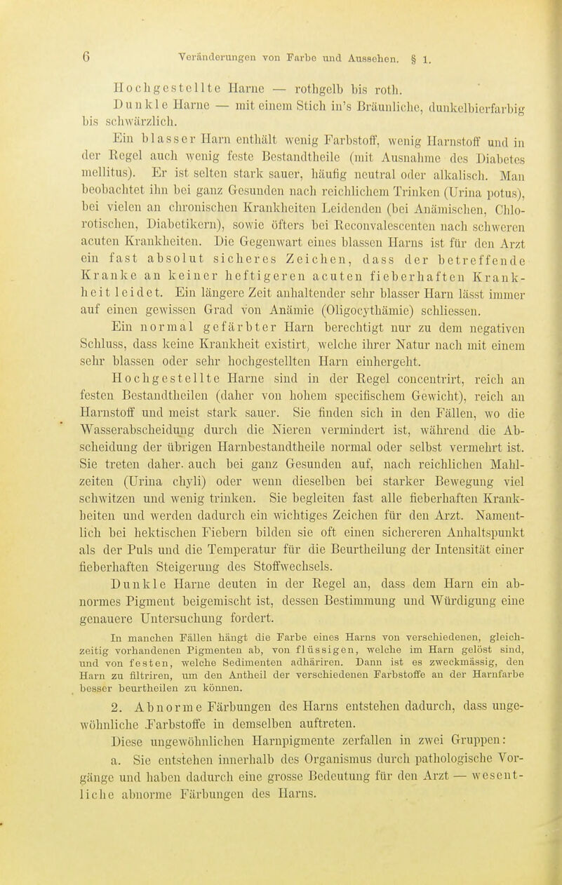 Hochgestellte Harne — rotligelb bis rotli. Dunkle Harne — mit einem Sticli in's Bräunliche, dunkclbicrfarhig bis schwärzlich. Ein blasser Harn enthält wenig Farbstoff, wenig Harnstoif und in der Regel auch wenig feste Bestandtheile (mit Ausnahme des Diabetes mellitus). Er ist selten stark sauer, häufig neutral oder alkalisch. Man beobachtet ihn bei ganz Gesunden nach reichlichem Trinken (Uriiia potus), bei vielen an chronischen Krankheiten Leidenden (bei Anämischen, Chlo- rotischen, Diabetikern), sowie öfters bei Rcconvalescenten nach schweren acuten Krankheiten. Die Gegenwart eines blassen Harns ist für den Arzt ein fast absolut sicheres Zeichen, dass der betreffende Kranke an keiner heftigeren acuten fieberhaften Krank- heit 1 e i d e t. Ein längere Zeit anhaltender sehr blasser Harn lässt immer auf einen gewissen Grad von Anämie (Oligocythämie) schliessen. Ein normal gefärbter Harn berechtigt nur zu dem negativen Schluss, dass keine Krankheit existirt^ welche ihrer Natur nach mit einem sehr blassen oder sehr hochgestellten Harn einhergeht. Hochgestellte Harne sind in der Regel concentrirt, reich an festen Bestandtheilen (daher von hohem specifischem Gewicht), reich an Harnstoff und meist stark sauer. Sie finden sich in den Fällen, wo die Wasserabscheidung durch die Nieren vermindert ist, während die Ab- scheidung der übrigen Harnbestandtheile normal oder selbst vermehrt ist. Sie treten daher, auch bei ganz Gesunden auf, nach reichlichen Mahl- zeiten (Urina chyli) oder wenn dieselben bei starker Bewegung viel schwitzen und wenig trinken. Sie begleiten fast alle fieberhaften Krank- heiten und werden dadurch ein wichtiges Zeichen für den Arzt. Nament- lich bei hektischen Fiebern bilden sie oft einen sichereren Anhaltspunkt als der Puls und die Temperatur für die Beurtheilung der Intensität einer fieberhaften Steigerung des Stoffwechsels. Dunkle Harne deuten in der Regel an, dass dem Harn ein ab- normes Pigment beigemischt ist, dessen Bestimmung und Würdigung eine genauere Untersuchung fordert. In manchen Fällen hängt die Farbe eines Harns von verschiedenen, gleich- zeitig vorhandenen Pigmenten ab, von flüssigen, welche im Harn gelöst sind, und von festen, welche Sedimenten adhäriren. Dann ist es zweckmässig, den Harn zu filtriren, um den Antheil der verschiedenen Farbstoffe an der Harnfarbe besser beurtheilen zu können. 2. Abnorme Färbungen des Harns entstehen dadurch, dass unge- wöhnliche .Farbstoffe in demselben auftreten. Diese ungewöhnlichen Harnpigmente zerfallen in zwei Gruppen: a. Sie entstehen innerhalb des Organismus durch pathologische Vor- gänge und haben dadurch eine grosse Bedeutung für den Arzt — wesent- liche abnorme Färbungen des Harns.